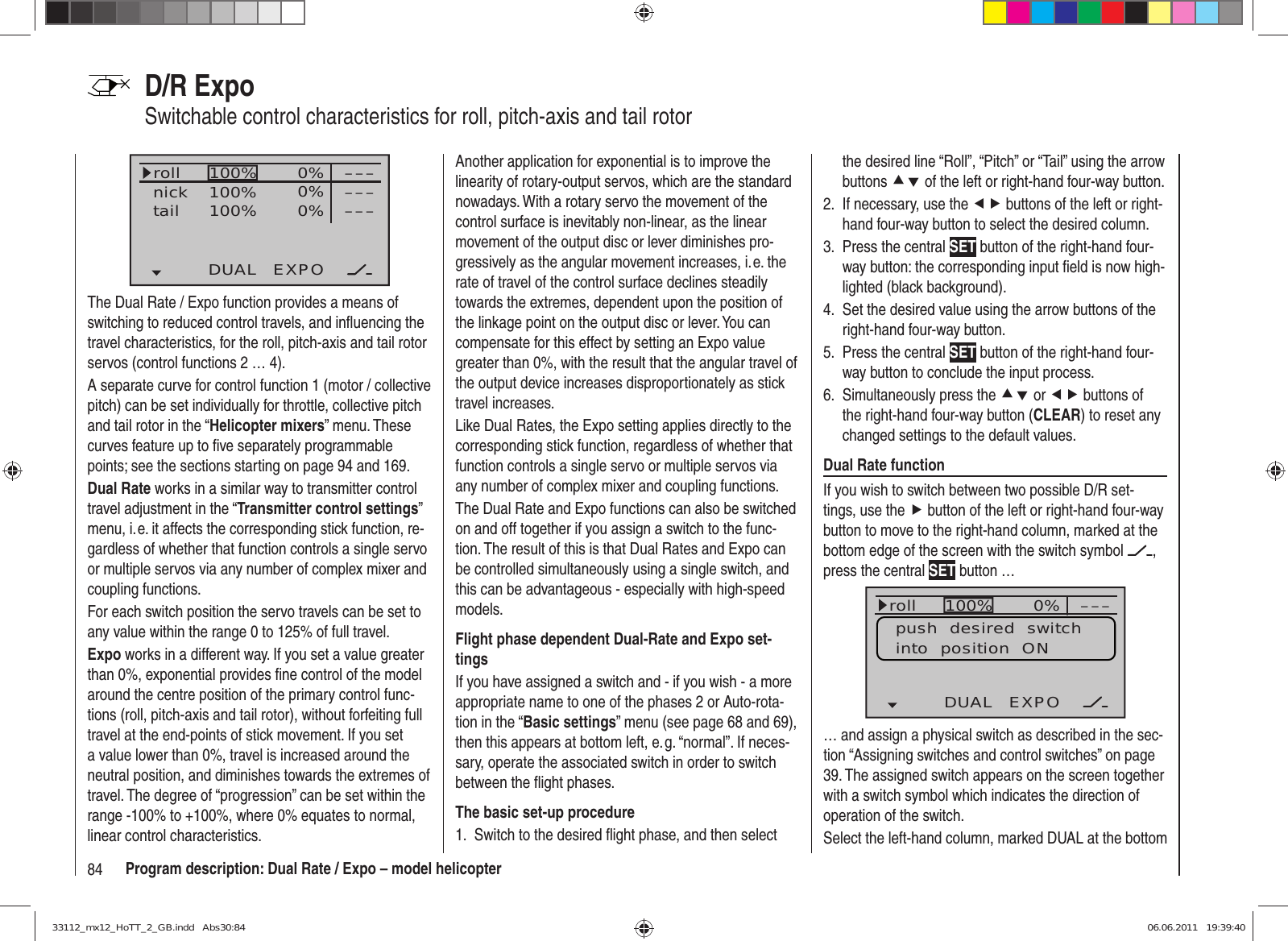 84 Program description: Dual Rate / Expo – model helicopterD/R ExpoSwitchable control characteristics for roll, pitch-axis and tail rotor100%100%100% 0%0%0%DUAL EXPO–––––––––rollnicktailThe Dual Rate / Expo function provides a means of switching to reduced control travels, and inﬂ uencing the travel characteristics, for the roll, pitch-axis and tail rotor servos (control functions 2 … 4).A separate curve for control function 1 (motor / collective pitch) can be set individually for throttle, collective pitch and tail rotor in the “Helicopter mixers” menu. These curves feature up to ﬁ ve separately programmable points; see the sections starting on page 94 and 169.Dual Rate works in a similar way to transmitter control travel adjustment in the “Transmitter control settings” menu, i. e. it affects the corresponding stick function, re-gardless of whether that function controls a single servo or multiple servos via any number of complex mixer and coupling functions.For each switch position the servo travels can be set to any value within the range 0 to 125% of full travel.Expo works in a different way. If you set a value greater than 0%, exponential provides ﬁ ne control of the model around the centre position of the primary control func-tions (roll, pitch-axis and tail rotor), without forfeiting full travel at the end-points of stick movement. If you set a value lower than 0%, travel is increased around the neutral position, and diminishes towards the extremes of travel. The degree of “progression” can be set within the range -100% to +100%, where 0% equates to normal, linear control characteristics.Another application for exponential is to improve the linearity of rotary-output servos, which are the standard nowadays. With a rotary servo the movement of the control surface is inevitably non-linear, as the linear movement of the output disc or lever diminishes pro-gressively as the angular movement increases, i. e. the rate of travel of the control surface declines steadily towards the extremes, dependent upon the position of the linkage point on the output disc or lever. You can compensate for this effect by setting an Expo value greater than 0%, with the result that the angular travel of the output device increases disproportionately as stick travel increases.Like Dual Rates, the Expo setting applies directly to the corresponding stick function, regardless of whether that function controls a single servo or multiple servos via any number of complex mixer and coupling functions.The Dual Rate and Expo functions can also be switched on and off together if you assign a switch to the func-tion. The result of this is that Dual Rates and Expo can be controlled simultaneously using a single switch, and this can be advantageous - especially with high-speed models.Flight phase dependent Dual-Rate and Expo set-tingsIf you have assigned a switch and - if you wish - a more appropriate name to one of the phases 2 or Auto-rota-tion in the “Basic settings” menu (see page 68 and 69), then this appears at bottom left, e. g. “normal”. If neces-sary, operate the associated switch in order to switch between the ﬂ ight phases.The basic set-up procedureSwitch to the desired ﬂ ight phase, and then select 1. the desired line “Roll”, “Pitch” or “Tail” using the arrow buttons cd of the left or right-hand four-way button.If necessary, use the 2.  ef buttons of the left or right-hand four-way button to select the desired column.Press the central 3.  SET button of the right-hand four-way button: the corresponding input ﬁ eld is now high-lighted (black background).Set the desired value using the arrow buttons of the 4. right-hand four-way button.Press the central 5.  SET button of the right-hand four-way button to conclude the input process.Simultaneously press the 6.  cd or ef buttons of the right-hand four-way button (CLEAR) to reset any changed settings to the default values.Dual Rate functionIf you wish to switch between two possible D/R set-tings, use the f button of the left or right-hand four-way button to move to the right-hand column, marked at the bottom edge of the screen with the switch symbol  , press the central SET button … 100%100%100% 0%0%0%rollNickHeckDUAL EXPO–––––––––push  desired  switchinto  position  ON… and assign a physical switch as described in the sec-tion “Assigning switches and control switches” on page 39. The assigned switch appears on the screen together with a switch symbol which indicates the direction of operation of the switch.Select the left-hand column, marked DUAL at the bottom 33112_mx12_HoTT_2_GB.indd   Abs30:8433112_mx12_HoTT_2_GB.indd   Abs30:84 06.06.2011   19:39:4006.06.2011   19:39:40