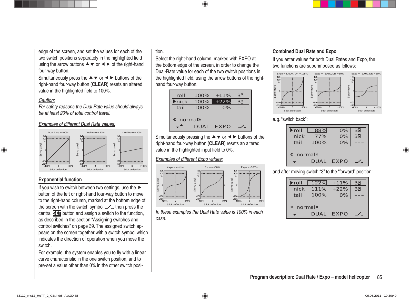 85Program description: Dual Rate / Expo – model helicopterCombined Dual Rate and ExpoIf you enter values for both Dual Rates and Expo, the two functions are superimposed as follows:Servo travelServo travelServo travelStick deflection Stick deflection Stick deflectionExpo = +100%, DR = 125% Expo = +100%, DR = 50% Expo = –100%, DR = 50%e. g. “switch  back”:100% 0%DUAL EXPO–––88%77% 0% 330%rollnicktailnormaland after moving switch “3” to the “forward” position:100% 0%DUAL EXPO–––122%111% +11% 33+22%rollnicktailnormaledge of the screen, and set the values for each of the two switch positions separately in the highlighted ﬁ eld using the arrow buttons cd or ef of the right-hand four-way button.Simultaneously press the cd or ef buttons of the right-hand four-way button (CLEAR) resets an altered value in the highlighted ﬁ eld to 100%.Caution:For safety reasons the Dual Rate value should always be at least 20% of total control travel.Examples of different Dual Rate values:Servo travelServo travelServo travelStick deflection Stick deflection Stick deflectionDual Rate = 100% Dual Rate = 50% Dual Rate = 20%Exponential functionIf you wish to switch between two settings, use the f button of the left or right-hand four-way button to move to the right-hand column, marked at the bottom edge of the screen with the switch symbol  , then press the central SET button and assign a switch to the function, as described in the section “Assigning switches and control switches” on page 39. The assigned switch ap-pears on the screen together with a switch symbol which indicates the direction of operation when you move the switch.For example, the system enables you to ﬂ y with a linear curve characteristic in the one switch position, and to pre-set a value other than 0% in the other switch posi-tion.Select the right-hand column, marked with EXPO at the bottom edge of the screen, in order to change the Dual-Rate value for each of the two switch positions in the highlighted ﬁ eld, using the arrow buttons of the right-hand four-way button.100%100%100% 0%rollnicktailDUAL EXPO–––+11% 33+22%normalSimultaneously pressing the cd or ef buttons of the right-hand four-way button (CLEAR) resets an altered value in the highlighted input ﬁ eld to 0%.Examples of different Expo values:Servo travelServo travelServo travelStick deflection Stick deflection Stick deflectionExpo = +100% Expo = +50% Expo = –100%In these examples the Dual Rate value is 100% in each case.33112_mx12_HoTT_2_GB.indd   Abs30:8533112_mx12_HoTT_2_GB.indd   Abs30:85 06.06.2011   19:39:4006.06.2011   19:39:40