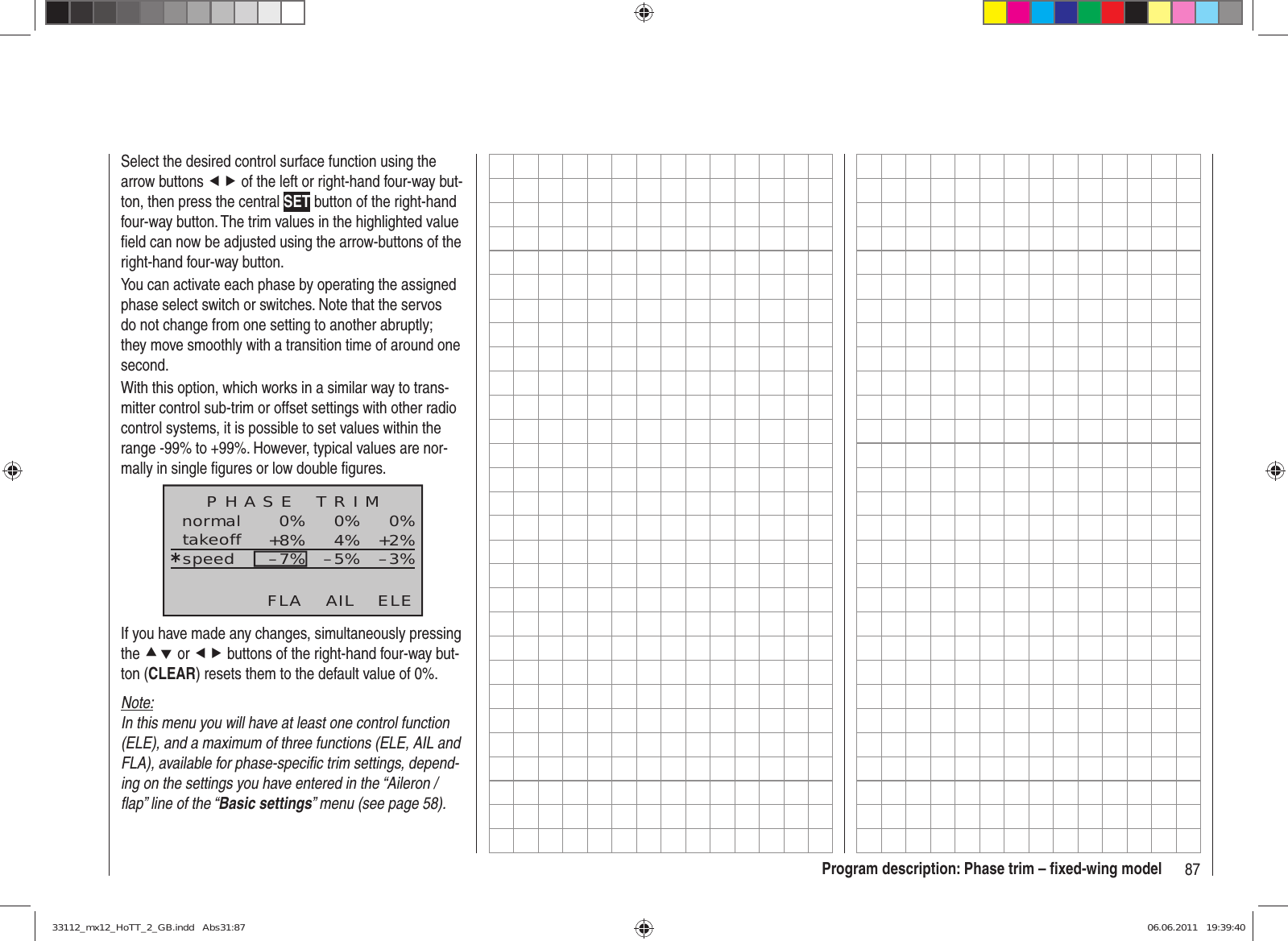 87Program description: Phase trim – ﬁ xed-wing modelSelect the desired control surface function using the arrow buttons ef of the left or right-hand four-way but-ton, then press the central SET button of the right-hand four-way button. The trim values in the highlighted value ﬁ eld can now be adjusted using the arrow-buttons of the right-hand four-way button.You can activate each phase by operating the assigned phase select switch or switches. Note that the servos do not change from one setting to another abruptly; they move smoothly with a transition time of around one second.With this option, which works in a similar way to trans-mitter control sub-trim or offset settings with other radio control systems, it is possible to set values within the range -99% to +99%. However, typical values are nor-mally in single ﬁ gures or low double ﬁ gures.normal 0%0%0%¿+2%4%+8% –3%–5%–7%P H A S E    T R I MtakeoffspeedAIL ELEFLAIf you have made any changes, simultaneously pressing the cd or ef buttons of the right-hand four-way but-ton (CLEAR) resets them to the default value of 0%.Note:In this menu you will have at least one control function (ELE), and a maximum of three functions (ELE, AIL and FLA), available for phase-speciﬁ c trim settings, depend-ing on the settings you have entered in the “Aileron / ﬂ ap” line of the “Basic settings” menu (see page 58).33112_mx12_HoTT_2_GB.indd   Abs31:8733112_mx12_HoTT_2_GB.indd   Abs31:87 06.06.2011   19:39:4006.06.2011   19:39:40