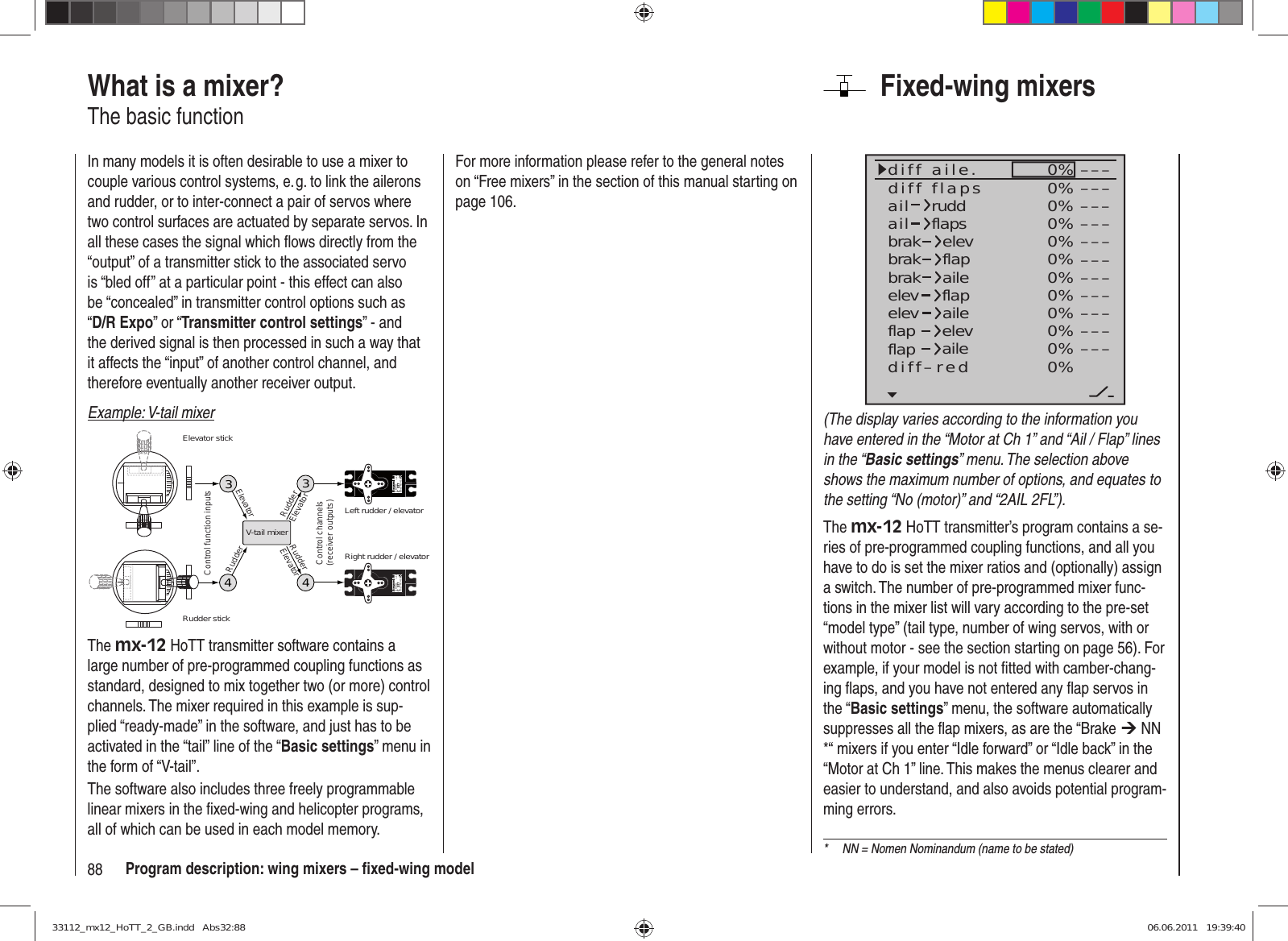 88 Program description: wing mixers – ﬁ xed-wing modelFixed-wing mixers0%0%0%0%0%0%0%0%0%0%0%0%–––––––––––––––––––––––––––––––––ailaildiff aile.ruddflapsbrakbrakbrakelevflapaileelevelevflapflapaileelevflapdiff–redailediff flaps(The display varies according to the information you have entered in the “Motor at Ch 1” and “Ail / Flap” lines in the “Basic settings” menu. The selection above shows the maximum number of options, and equates to the setting “No (motor)” and “2AIL 2FL”).The mx-12 HoTT transmitter’s program contains a se-ries of pre-programmed coupling functions, and all you have to do is set the mixer ratios and (optionally) assign a switch. The number of pre-programmed mixer func-tions in the mixer list will vary according to the pre-set “model type” (tail type, number of wing servos, with or without motor - see the section starting on page 56). For example, if your model is not ﬁ tted with camber-chang-ing ﬂ aps, and you have not entered any ﬂ ap servos in the “Basic settings” menu, the software automatically suppresses all the ﬂ ap mixers, as are the “Brake ¼ NN *“ mixers if you enter “Idle forward” or “Idle back” in the “Motor at Ch 1” line. This makes the menus clearer and easier to understand, and also avoids potential program-ming errors.What is a mixer?The basic functionIn many models it is often desirable to use a mixer to couple various control systems, e. g. to link the ailerons and rudder, or to inter-connect a pair of servos where two control surfaces are actuated by separate servos. In all these cases the signal which ﬂ ows directly from the “output” of a transmitter stick to the associated servo is “bled off” at a particular point - this effect can also be “concealed” in transmitter control options such as “D/R Expo” or “Transmitter control settings” - and the derived signal is then processed in such a way that it affects the “input” of another control channel, and therefore eventually another receiver output.Example: V-tail mixer334Servo 4,8 VC 577Best.-Nr. 4101Servo 4,8 VC 577Best.-Nr. 41014V-tail mixerControl function inputsControl channels(receiver outputs)Elevator stickRudder stickRight rudder / elevatorLeft rudder / elevatorRudderElevatorElevatorRudderRudderElevatorThe mx-12 HoTT transmitter software contains a large number of pre-programmed coupling functions as standard, designed to mix together two (or more) control channels. The mixer required in this example is sup-plied “ready-made” in the software, and just has to be activated in the “tail” line of the “Basic settings” menu in the form of “V-tail”.The software also includes three freely programmable linear mixers in the ﬁ xed-wing and helicopter programs, all of which can be used in each model memory.*  NN = Nomen Nominandum (name to be stated)For more information please refer to the general notes on “Free mixers” in the section of this manual starting on page 106.33112_mx12_HoTT_2_GB.indd   Abs32:8833112_mx12_HoTT_2_GB.indd   Abs32:88 06.06.2011   19:39:4006.06.2011   19:39:40