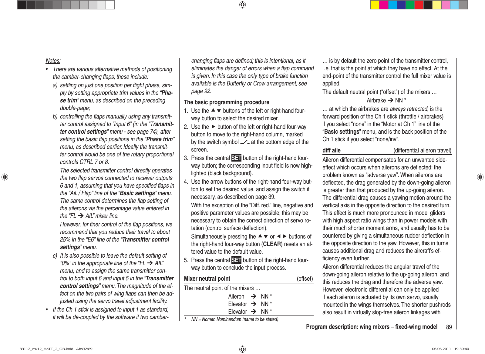 89Program description: wing mixers – ﬁ xed-wing modelchanging ﬂ aps are deﬁ ned; this is intentional, as it eliminates the danger of errors when a ﬂ ap command is given. In this case the only type of brake function available is the Butterﬂ y or Crow arrangement; see page 92.The basic programming procedureUse the 1.  cd buttons of the left or right-hand four-way button to select the desired mixer.Use the2.  f button of the left or right-hand four-way button to move to the right-hand column, marked by the switch symbol   at the bottom edge of the screen.Press the central 3.  SET button of the right-hand four-way button; the corresponding input ﬁ eld is now high-lighted (black background).Use the arrow buttons of the right-hand four-way but-4. ton to set the desired value, and assign the switch if necessary, as described on page 39.With the exception of the “Diff. red.” line, negative and positive parameter values are possible; this may be necessary to obtain the correct direction of servo ro-tation (control surface deﬂ ection).Simultaneously pressing the cd or ef buttons of the right-hand four-way button (CLEAR) resets an al-tered value to the default value.Press the central 5.  SET button of the right-hand four-way button to conclude the input process.Mixer neutral point  (offset)The neutral point of the mixers … Aileron  ¼ NN * Elevator  ¼ NN * Elevator  ¼ NN *… is by default the zero point of the transmitter control, i. e. that is the point at which they have no effect. At the end-point of the transmitter control the full mixer value is applied.The default neutral point (“offset”) of the mixers … Airbrake ¼ NN *… at which the airbrakes are always retracted, is the forward position of the Ch 1 stick (throttle / airbrakes) if you select “none” in the “Motor at Ch 1” line of the “Basic settings” menu, and is the back position of the Ch 1 stick if you select “none/inv”.diff aile   (differential aileron travel)Aileron differential compensates for an unwanted side-effect which occurs when ailerons are deﬂ ected: the problem known as “adverse yaw”. When ailerons are deﬂ ected, the drag generated by the down-going aileron is greater than that produced by the up-going aileron. The differential drag causes a yawing motion around the vertical axis in the opposite direction to the desired turn. This effect is much more pronounced in model gliders with high aspect ratio wings than in power models with their much shorter moment arms, and usually has to be countered by giving a simultaneous rudder deﬂ ection in the opposite direction to the yaw. However, this in turns causes additional drag and reduces the aircraft’s ef-ﬁ ciency even further.Aileron differential reduces the angular travel of the down-going aileron relative to the up-going aileron, and this reduces the drag and therefore the adverse yaw. However, electronic differential can only be applied if each aileron is actuated by its own servo, usually mounted in the wings themselves. The shorter pushrods also result in virtually slop-free aileron linkages with Notes:There are various alternative methods of positioning • the camber-changing ﬂ aps; these include:a)  settling on just one position per ﬂ ight phase, sim-ply by setting appropriate trim values in the “Pha-se trim” menu, as described on the preceding double-page;b)  controlling the ﬂ aps manually using any transmit-ter control assigned to “Input 6” (in the “Transmit-ter control settings” menu - see page 74), after setting the basic ﬂ ap positions in the “Phase trim” menu, as described earlier. Ideally the transmit-ter control would be one of the rotary proportional controls CTRL 7 or 8.  The selected transmitter control directly operates the two ﬂ ap servos connected to receiver outputs 6 and 1, assuming that you have speciﬁ ed ﬂ aps in the “Ail. / Flap” line of the “Basic settings” menu. The same control determines the ﬂ ap setting of the ailerons via the percentage value entered in the “FL ¼ AIL” mixer line.  However, for ﬁ ner control of the ﬂ ap positions, we recommend that you reduce their travel to about 25% in the “E6” line of the “Transmitter control settings” menu.c)  It is also possible to leave the default setting of “0%” in the appropriate line of the “FL ¼ AIL” menu, and to assign the same transmitter con-trol to both input 6 and input 5 in the “Transmitter control settings” menu. The magnitude of the ef-fect on the two pairs of wing ﬂ aps can then be ad-justed using the servo travel adjustment facility.If the Ch 1 stick is assigned to input 1 as standard, • it will be de-coupled by the software if two camber- *  NN = Nomen Nominandum (name to be stated)33112_mx12_HoTT_2_GB.indd   Abs32:8933112_mx12_HoTT_2_GB.indd   Abs32:89 06.06.2011   19:39:4006.06.2011   19:39:40