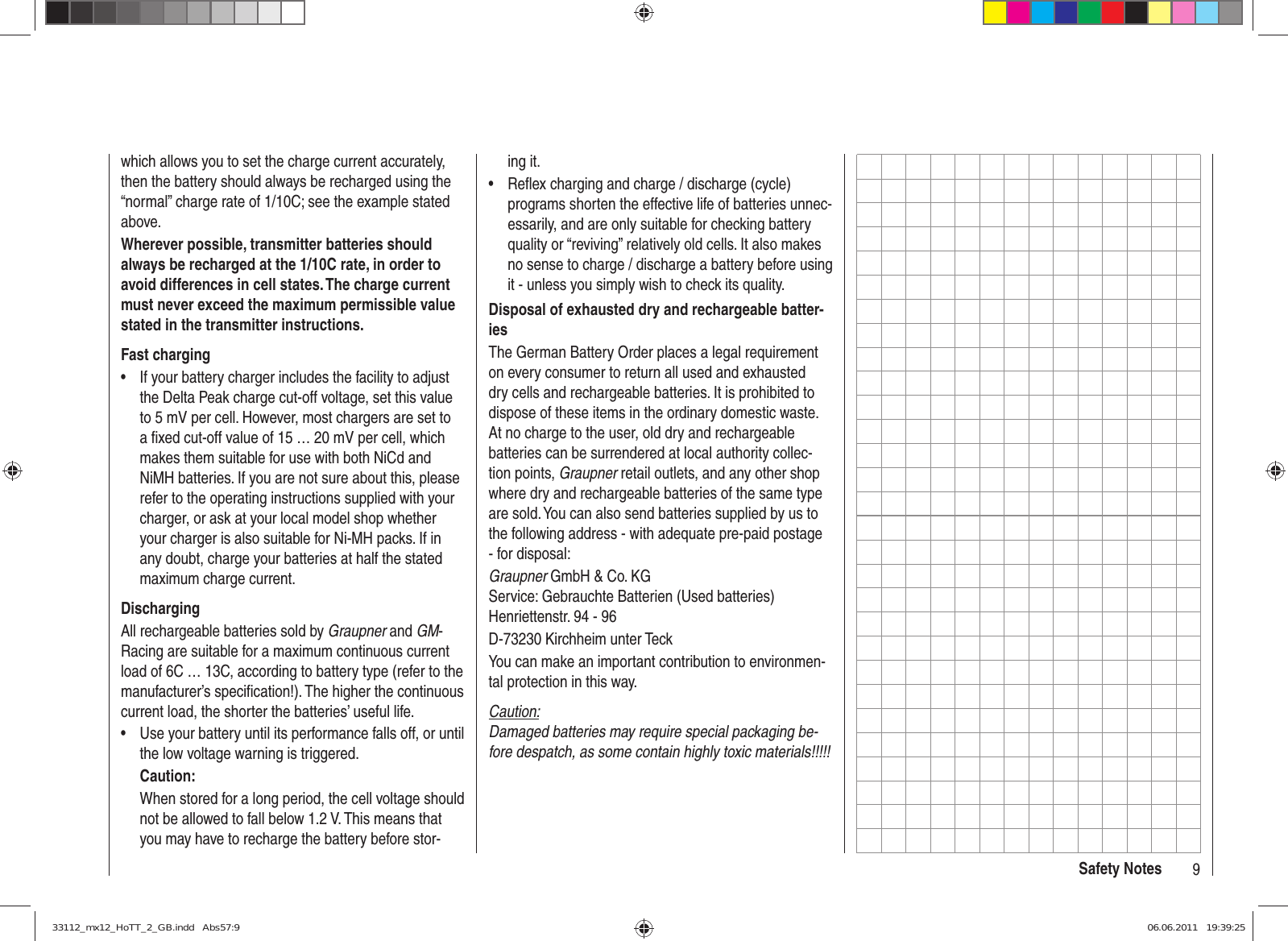 9Safety Noteswhich allows you to set the charge current accurately, then the battery should always be recharged using the “normal” charge rate of 1/10C; see the example stated above.Wherever possible, transmitter batteries should always be recharged at the 1/10C rate, in order to avoid differences in cell states. The charge current must never exceed the maximum permissible value stated in the transmitter instructions.Fast chargingIf your battery charger includes the facility to adjust • the Delta Peak charge cut-off voltage, set this value to 5 mV per cell. However, most chargers are set to a ﬁ xed cut-off value of 15 … 20 mV per cell, which makes them suitable for use with both NiCd and NiMH batteries. If you are not sure about this, please refer to the operating instructions supplied with your charger, or ask at your local model shop whether your charger is also suitable for Ni-MH packs. If in any doubt, charge your batteries at half the stated maximum charge current.DischargingAll rechargeable batteries sold by Graupner and GM-Racing are suitable for a maximum continuous current load of 6C … 13C, according to battery type (refer to the manufacturer’s speciﬁ cation!). The higher the continuous current load, the shorter the batteries’ useful life.Use your battery until its performance falls off, or until • the low voltage warning is triggered.Caution:When stored for a long period, the cell voltage should not be allowed to fall below 1.2 V. This means that you may have to recharge the battery before stor-ing it.Reﬂ ex charging and charge / discharge (cycle) • programs shorten the effective life of batteries unnec-essarily, and are only suitable for checking battery quality or “reviving” relatively old cells. It also makes no sense to charge / discharge a battery before using it - unless you simply wish to check its quality.Disposal of exhausted dry and rechargeable batter-iesThe German Battery Order places a legal requirement on every consumer to return all used and exhausted dry cells and rechargeable batteries. It is prohibited to dispose of these items in the ordinary domestic waste. At no charge to the user, old dry and rechargeable batteries can be surrendered at local authority collec-tion points, Graupner retail outlets, and any other shop where dry and rechargeable batteries of the same type are sold. You can also send batteries supplied by us to the following address - with adequate pre-paid postage - for disposal:Graupner GmbH &amp; Co. KGService: Gebrauchte Batterien (Used batteries)Henriettenstr. 94 - 96D-73230 Kirchheim unter TeckYou can make an important contribution to environmen-tal protection in this way.Caution:Damaged batteries may require special packaging be-fore despatch, as some contain highly toxic materials!!!!!33112_mx12_HoTT_2_GB.indd   Abs57:933112_mx12_HoTT_2_GB.indd   Abs57:9 06.06.2011   19:39:2506.06.2011   19:39:25