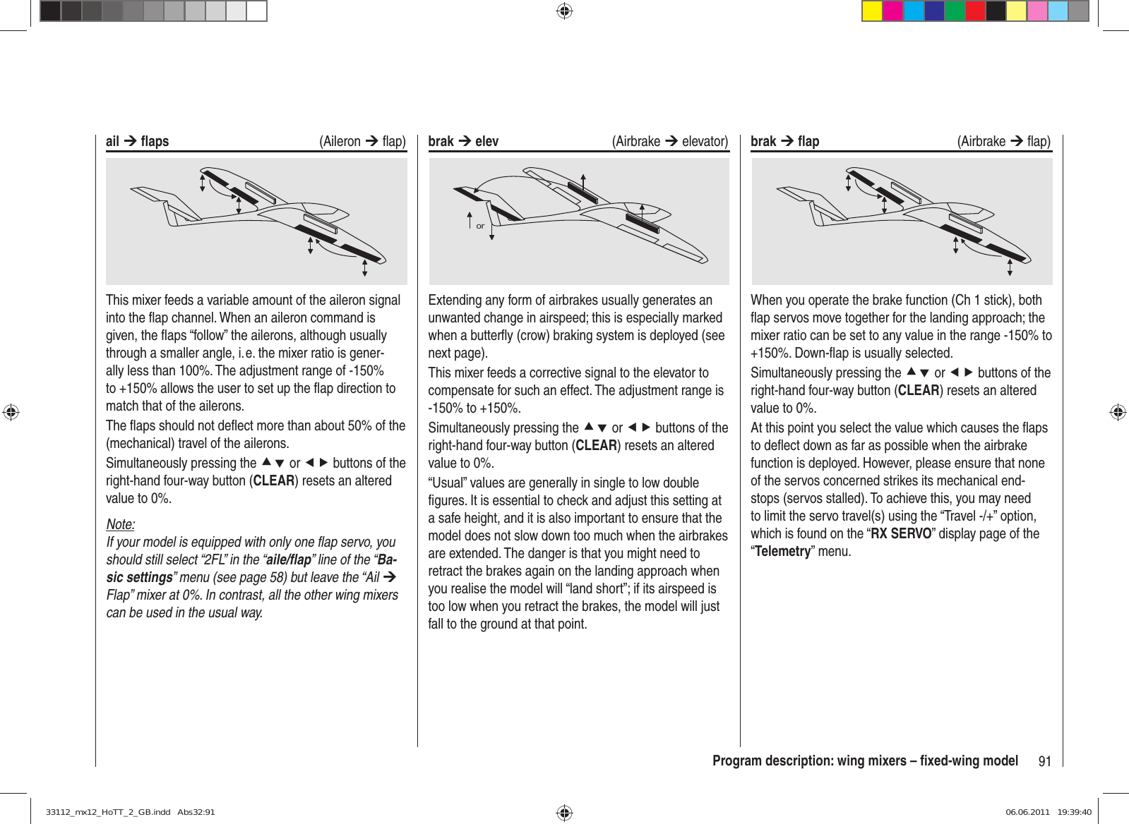 91Program description: wing mixers – ﬁ xed-wing modelail ¼ ﬂ aps (Aileron ¼ ﬂ ap)This mixer feeds a variable amount of the aileron signal into the ﬂ ap channel. When an aileron command is given, the ﬂ aps “follow” the ailerons, although usually through a smaller angle, i. e. the mixer ratio is gener-ally less than 100%. The adjustment range of -150% to +150% allows the user to set up the ﬂ ap direction to match that of the ailerons.The ﬂ aps should not deﬂ ect more than about 50% of the (mechanical) travel of the ailerons.Simultaneously pressing the cd or ef buttons of the right-hand four-way button (CLEAR) resets an altered value to 0%.Note:If your model is equipped with only one ﬂ ap servo, you should still select “2FL” in the “aile/ﬂ ap” line of the “Ba-sic settings” menu (see page 58) but leave the “Ail ¼ Flap” mixer at 0%. In contrast, all the other wing mixers can be used in the usual way.brak ¼ elev (Airbrake ¼ elevator)orExtending any form of airbrakes usually generates an unwanted change in airspeed; this is especially marked when a butterﬂ y (crow) braking system is deployed (see next page).This mixer feeds a corrective signal to the elevator to compensate for such an effect. The adjustment range is -150% to +150%.Simultaneously pressing the cd or ef buttons of the right-hand four-way button (CLEAR) resets an altered value to 0%.“Usual” values are generally in single to low double ﬁ gures. It is essential to check and adjust this setting at a safe height, and it is also important to ensure that the model does not slow down too much when the airbrakes are extended. The danger is that you might need to retract the brakes again on the landing approach when you realise the model will “land short”; if its airspeed is too low when you retract the brakes, the model will just fall to the ground at that point.brak ¼ ﬂ ap (Airbrake ¼ ﬂ ap)When you operate the brake function (Ch 1 stick), both ﬂ ap servos move together for the landing approach; the mixer ratio can be set to any value in the range -150% to +150%. Down-ﬂ ap is usually selected.Simultaneously pressing the cd or ef buttons of the right-hand four-way button (CLEAR) resets an altered value to 0%.At this point you select the value which causes the ﬂ aps to deﬂ ect down as far as possible when the airbrake function is deployed. However, please ensure that none of the servos concerned strikes its mechanical end-stops (servos stalled). To achieve this, you may need to limit the servo travel(s) using the “Travel -/+” option, which is found on the “RX SERVO” display page of the “Telemetry” menu.33112_mx12_HoTT_2_GB.indd   Abs32:9133112_mx12_HoTT_2_GB.indd   Abs32:91 06.06.2011   19:39:4006.06.2011   19:39:40