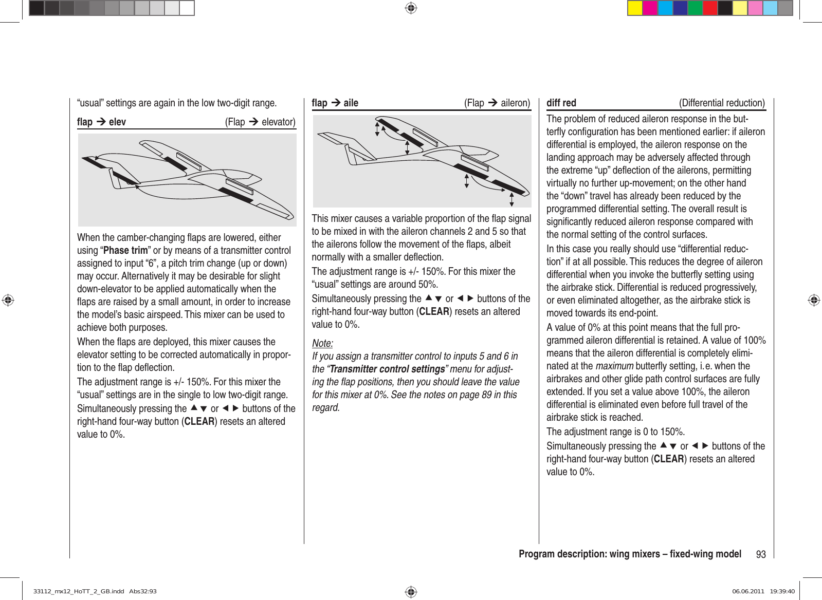 93Program description: wing mixers – ﬁ xed-wing model“usual” settings are again in the low two-digit range.ﬂ ap ¼ elev   (Flap ¼ elevator)When the camber-changing ﬂ aps are lowered, either using “Phase trim” or by means of a transmitter control assigned to input “6”, a pitch trim change (up or down) may occur. Alternatively it may be desirable for slight down-elevator to be applied automatically when the ﬂ aps are raised by a small amount, in order to increase the model’s basic airspeed. This mixer can be used to achieve both purposes.When the ﬂ aps are deployed, this mixer causes the elevator setting to be corrected automatically in propor-tion to the ﬂ ap deﬂ ection.The adjustment range is +/- 150%. For this mixer the “usual” settings are in the single to low two-digit range.Simultaneously pressing the cd or ef buttons of the right-hand four-way button (CLEAR) resets an altered value to 0%.ﬂ ap ¼ aile   (Flap ¼ aileron)This mixer causes a variable proportion of the ﬂ ap signal to be mixed in with the aileron channels 2 and 5 so that the ailerons follow the movement of the ﬂ aps, albeit normally with a smaller deﬂ ection.The adjustment range is +/- 150%. For this mixer the “usual” settings are around 50%.Simultaneously pressing the cd or ef buttons of the right-hand four-way button (CLEAR) resets an altered value to 0%.Note:If you assign a transmitter control to inputs 5 and 6 in the “Transmitter control settings” menu for adjust-ing the ﬂ ap positions, then you should leave the value for this mixer at 0%. See the notes on page 89 in this regard.diff red   (Differential reduction)The problem of reduced aileron response in the but-terﬂ y conﬁ guration has been mentioned earlier: if aileron differential is employed, the aileron response on the landing approach may be adversely affected through the extreme “up” deﬂ ection of the ailerons, permitting virtually no further up-movement; on the other hand the “down” travel has already been reduced by the programmed differential setting. The overall result is signiﬁ cantly reduced aileron response compared with the normal setting of the control surfaces.In this case you really should use “differential reduc-tion” if at all possible. This reduces the degree of aileron differential when you invoke the butterﬂ y setting using the airbrake stick. Differential is reduced progressively, or even eliminated altogether, as the airbrake stick is moved towards its end-point.A value of 0% at this point means that the full pro-grammed aileron differential is retained. A value of 100% means that the aileron differential is completely elimi-nated at the maximum butterﬂ y setting, i. e. when the airbrakes and other glide path control surfaces are fully extended. If you set a value above 100%, the aileron differential is eliminated even before full travel of the airbrake stick is reached.The adjustment range is 0 to 150%.Simultaneously pressing the cd or ef buttons of the right-hand four-way button (CLEAR) resets an altered value to 0%.33112_mx12_HoTT_2_GB.indd   Abs32:9333112_mx12_HoTT_2_GB.indd   Abs32:93 06.06.2011   19:39:4006.06.2011   19:39:40