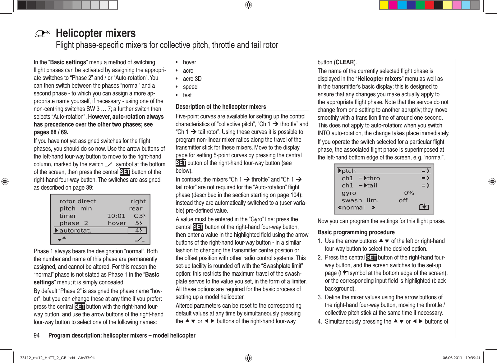 94 Program description: helicopter mixers – model helicopterHelicopter mixersFlight phase-speciﬁ c mixers for collective pitch, throttle and tail rotorIn the “Basic settings” menu a method of switching ﬂ ight phases can be activated by assigning the appropri-ate switches to “Phase 2” and / or “Auto-rotation”. You can then switch between the phases “normal” and a second phase - to which you can assign a more ap-propriate name yourself, if necessary - using one of the non-centring switches SW 3 … 7; a further switch then selects “Auto-rotation”. However, auto-rotation always has precedence over the other two phases; see pages 68 / 69.If you have not yet assigned switches for the ﬂ ight phases, you should do so now. Use the arrow buttons of the left-hand four-way button to move to the right-hand column, marked by the switch   symbol at the bottom of the screen, then press the central SET button of the right-hand four-way button. The switches are assigned as described on page 39:pitch  min reartimer 10:01 C3phase  2 hoverautorotat. 54rotor direct rightPhase 1 always bears the designation “normal”. Both the number and name of this phase are permanently assigned, and cannot be altered. For this reason the “normal” phase is not stated as Phase 1 in the “Basic settings” menu; it is simply concealed.By default “Phase 2” is assigned the phase name “hov-er”, but you can change these at any time if you prefer: press the central SET button with the right-hand four-way button, and use the arrow buttons of the right-hand four-way button to select one of the following names:hover• acro• acro 3D• speed• test• Description of the helicopter mixersFive-point curves are available for setting up the control characteristics of “collective pitch”, “Ch 1 ¼ throttle” and “Ch 1 ¼ tail rotor”. Using these curves it is possible to program non-linear mixer ratios along the travel of the transmitter stick for these mixers. Move to the display page for setting 5-point curves by pressing the central SET button of the right-hand four-way button (see below).In contrast, the mixers “Ch 1 ¼ throttle” and “Ch 1 ¼ tail rotor” are not required for the “Auto-rotation” ﬂ ight phase (described in the section starting on page 104); instead they are automatically switched to a (user-varia-ble) pre-deﬁ ned value.A value must be entered in the “Gyro” line: press the central SET button of the right-hand four-way button, then enter a value in the highlighted ﬁ eld using the arrow buttons of the right-hand four-way button - in a similar fashion to changing the transmitter centre position or the offset position with other radio control systems. This set-up facility is rounded off with the “Swashplate limit” option: this restricts the maximum travel of the swash-plate servos to the value you set, in the form of a limiter. All these options are required for the basic process of setting up a model helicopter.Altered parameters can be reset to the corresponding default values at any time by simultaneously pressing the cd or ef buttons of the right-hand four-way button (CLEAR).The name of the currently selected ﬂ ight phase is displayed in the “Helicopter mixers” menu as well as in the transmitter’s basic display; this is designed to ensure that any changes you make actually apply to the appropriate ﬂ ight phase. Note that the servos do not change from one setting to another abruptly; they move smoothly with a transition time of around one second. This does not apply to auto-rotation: when you switch INTO auto-rotation, the change takes place immediately.If you operate the switch selected for a particular ﬂ ight phase, the associated ﬂ ight phase is superimposed at the left-hand bottom edge of the screen, e. g. “normal”.ch1ch1ptch throtailnormalgyro 0%SELswash  lim. offNow you can program the settings for this ﬂ ight phase.Basic programming procedureUse the arrow buttons 1.  cd of the left or right-hand four-way button to select the desired option.Press the central 2.  SET button of the right-hand four-way button, and the screen switches to the set-up page (  symbol at the bottom edge of the screen), or the corresponding input ﬁ eld is highlighted (black background).Deﬁ ne the mixer values using the arrow buttons of 3. the right-hand four-way button, moving the throttle / collective pitch stick at the same time if necessary.Simultaneously pressing the 4.  cd or ef buttons of 33112_mx12_HoTT_2_GB.indd   Abs33:9433112_mx12_HoTT_2_GB.indd   Abs33:94 06.06.2011   19:39:4106.06.2011   19:39:41