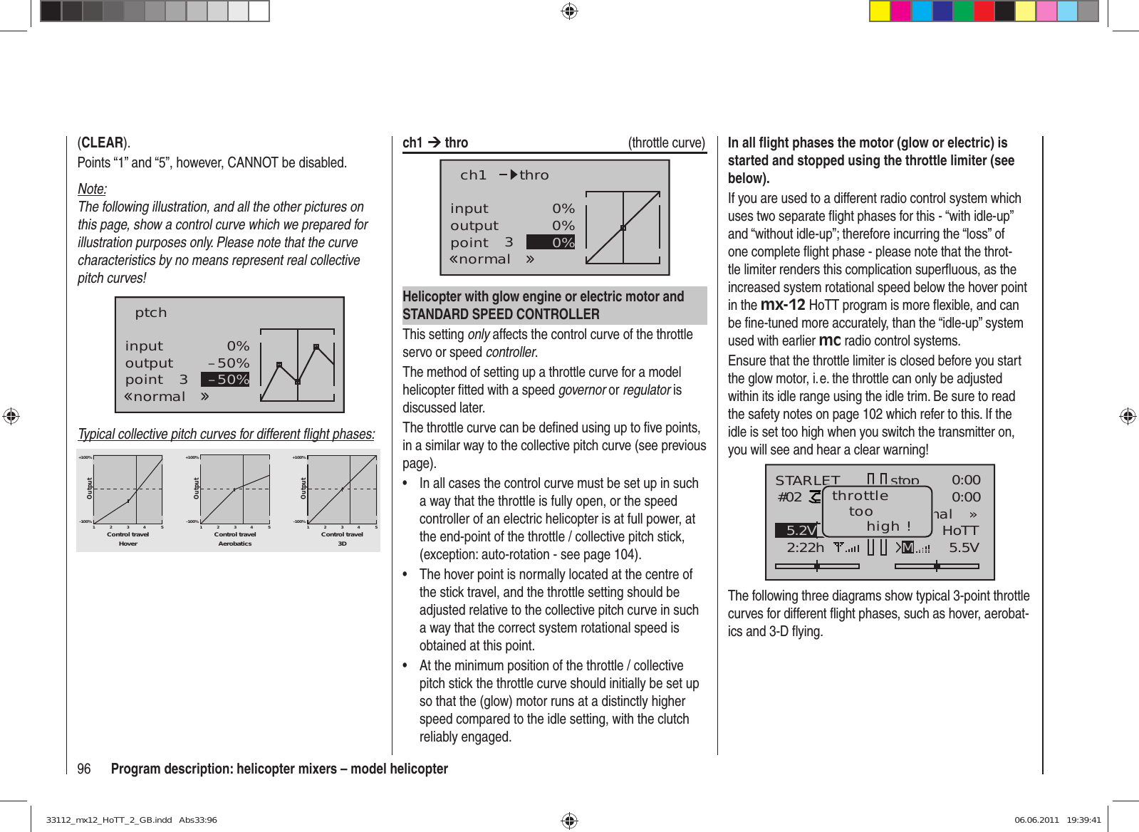 96 Program description: helicopter mixers – model helicopter(CLEAR).Points “1” and “5”, however, CANNOT be disabled.Note:The following illustration, and all the other pictures on this page, show a control curve which we prepared for illustration purposes only. Please note that the curve characteristics by no means represent real collective pitch curves!inputoutputpoint 30%–50%–50%ptchnormalTypical collective pitch curves for different ﬂ ight phases:+100% +100% +100%-100%-100%-100%OutputOutputOutput234512345123451Control travel Control travel Control travelHover Aerobatics 3Dch1 ¼ thro  (throttle curve)inputoutputpoint 30%0%0%ch1normalthroHelicopter with glow engine or electric motor and STANDARD SPEED CONTROLLERThis setting only affects the control curve of the throttle servo or speed controller.The method of setting up a throttle curve for a model helicopter ﬁ tted with a speed governor or regulator is discussed later.The throttle curve can be deﬁ ned using up to ﬁ ve points, in a similar way to the collective pitch curve (see previous page).In all cases the control curve must be set up in such • a way that the throttle is fully open, or the speed controller of an electric helicopter is at full power, at the end-point of the throttle / collective pitch stick, (exception: auto-rotation - see page 104).The hover point is normally located at the centre of • the stick travel, and the throttle setting should be adjusted relative to the collective pitch curve in such a way that the correct system rotational speed is obtained at this point.At the minimum position of the throttle / collective • pitch stick the throttle curve should initially be set up so that the (glow) motor runs at a distinctly higher speed compared to the idle setting, with the clutch reliably engaged.In all ﬂ ight phases the motor (glow or electric) is started and stopped using the throttle limiter (see below).If you are used to a different radio control system which uses two separate ﬂ ight phases for this - “with idle-up” and “without idle-up”; therefore incurring the “loss” of one complete ﬂ ight phase - please note that the throt-tle limiter renders this complication superﬂ uous, as the increased system rotational speed below the hover point in the mx-12 HoTT program is more ﬂ exible, and can be ﬁ ne-tuned more accurately, than the “idle-up” system used with earlier mc radio control systems.Ensure that the throttle limiter is closed before you start the glow motor, i. e. the throttle can only be adjusted within its idle range using the idle trim. Be sure to read the safety notes on page 102 which refer to this. If the idle is set too high when you switch the transmitter on, you will see and hear a clear warning!stopSTARLET#022:22hFlugK780:000:005.5V5.2V HoTT99%«normal   »Mthrottletoohigh !The following three diagrams show typical 3-point throttle curves for different ﬂ ight phases, such as hover, aerobat-ics and 3-D ﬂ ying.33112_mx12_HoTT_2_GB.indd   Abs33:9633112_mx12_HoTT_2_GB.indd   Abs33:96 06.06.2011   19:39:4106.06.2011   19:39:41