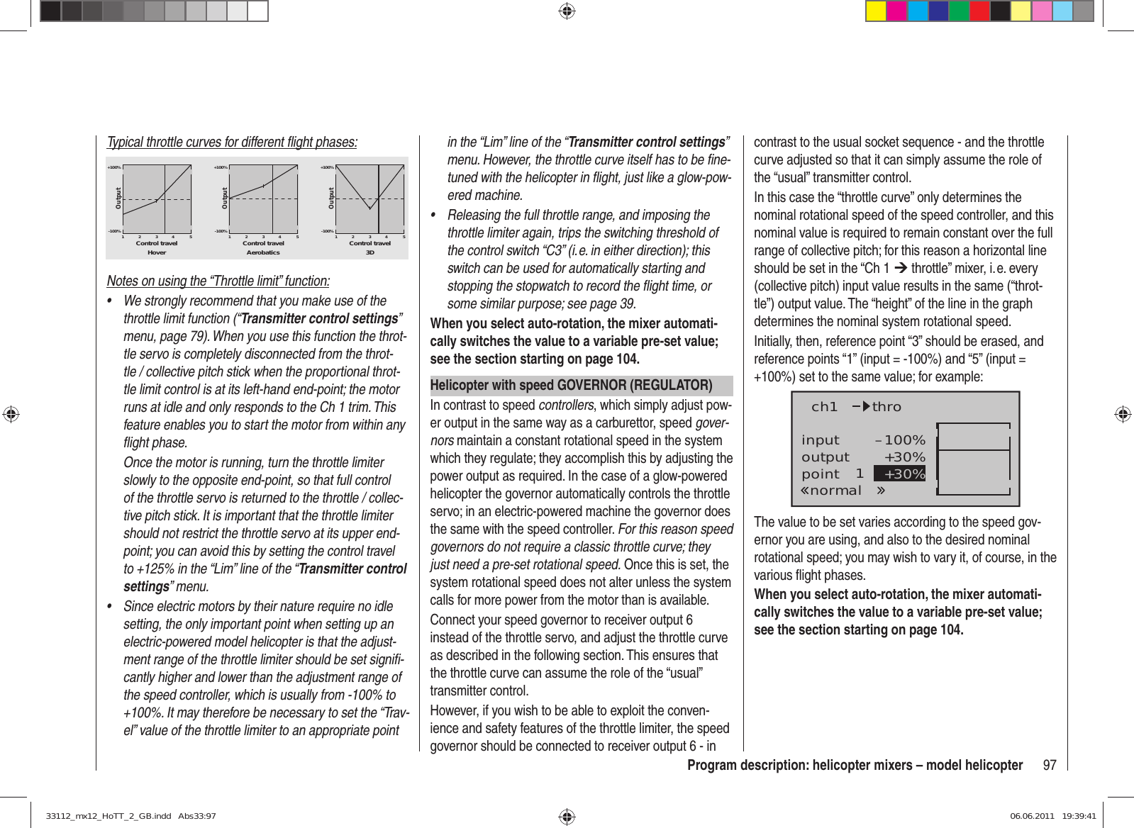 97Program description: helicopter mixers – model helicopterTypical throttle curves for different ﬂ ight phases:+100% +100% +100%-100%-100%-100%OutputOutputOutput234512345123451Control travel Control travel Control travelHover Aerobatics 3DNotes on using the “Throttle limit” function:We strongly recommend that you make use of the • throttle limit function (“Transmitter control settings” menu, page 79). When you use this function the throt-tle servo is completely disconnected from the throt-tle / collective pitch stick when the proportional throt-tle limit control is at its left-hand end-point; the motor runs at idle and only responds to the Ch 1 trim. This feature enables you to start the motor from within any ﬂ ight phase.Once the motor is running, turn the throttle limiter slowly to the opposite end-point, so that full control of the throttle servo is returned to the throttle / collec-tive pitch stick. It is important that the throttle limiter should not restrict the throttle servo at its upper end-point; you can avoid this by setting the control travel to +125% in the “Lim” line of the “Transmitter control settings” menu.Since electric motors by their nature require no idle • setting, the only important point when setting up an electric-powered model helicopter is that the adjust-ment range of the throttle limiter should be set signiﬁ -cantly higher and lower than the adjustment range of the speed controller, which is usually from -100% to +100%. It may therefore be necessary to set the “Trav-el” value of the throttle limiter to an appropriate point in the “Lim” line of the “Transmitter control settings” menu. However, the throttle curve itself has to be ﬁ ne-tuned with the helicopter in ﬂ ight, just like a glow-pow-ered machine.Releasing the full throttle range, and imposing the • throttle limiter again, trips the switching threshold of the control switch “C3” (i. e. in either direction); this switch can be used for automatically starting and stopping the stopwatch to record the ﬂ ight time, or some similar purpose; see page 39.When you select auto-rotation, the mixer automati-cally switches the value to a variable pre-set value; see the section starting on page 104.Helicopter with speed GOVERNOR (REGULATOR)In contrast to speed controllers, which simply adjust pow-er output in the same way as a carburettor, speed gover-nors maintain a constant rotational speed in the system which they regulate; they accomplish this by adjusting the power output as required. In the case of a glow-powered helicopter the governor automatically controls the throttle servo; in an electric-powered machine the governor does the same with the speed controller. For this reason speed governors do not require a classic throttle curve; they just need a pre-set rotational speed. Once this is set, the system rotational speed does not alter unless the system calls for more power from the motor than is available.Connect your speed governor to receiver output 6 instead of the throttle servo, and adjust the throttle curve as described in the following section. This ensures that the throttle curve can assume the role of the “usual” transmitter control.However, if you wish to be able to exploit the conven-ience and safety features of the throttle limiter, the speed governor should be connected to receiver output 6 - in contrast to the usual socket sequence - and the throttle curve adjusted so that it can simply assume the role of the “usual” transmitter control.In this case the “throttle curve” only determines the nominal rotational speed of the speed controller, and this nominal value is required to remain constant over the full range of collective pitch; for this reason a horizontal line should be set in the “Ch 1 ¼ throttle” mixer, i. e. every (collective pitch) input value results in the same (“throt-tle”) output value. The “height” of the line in the graph determines the nominal system rotational speed.Initially, then, reference point “3” should be erased, and reference points “1” (input = -100%) and “5” (input = +100%) set to the same value; for example:inputoutputpoint 1–100%+30%+30%ch1normalthroThe value to be set varies according to the speed gov-ernor you are using, and also to the desired nominal rotational speed; you may wish to vary it, of course, in the various ﬂ ight phases.When you select auto-rotation, the mixer automati-cally switches the value to a variable pre-set value; see the section starting on page 104.33112_mx12_HoTT_2_GB.indd   Abs33:9733112_mx12_HoTT_2_GB.indd   Abs33:97 06.06.2011   19:39:4106.06.2011   19:39:41