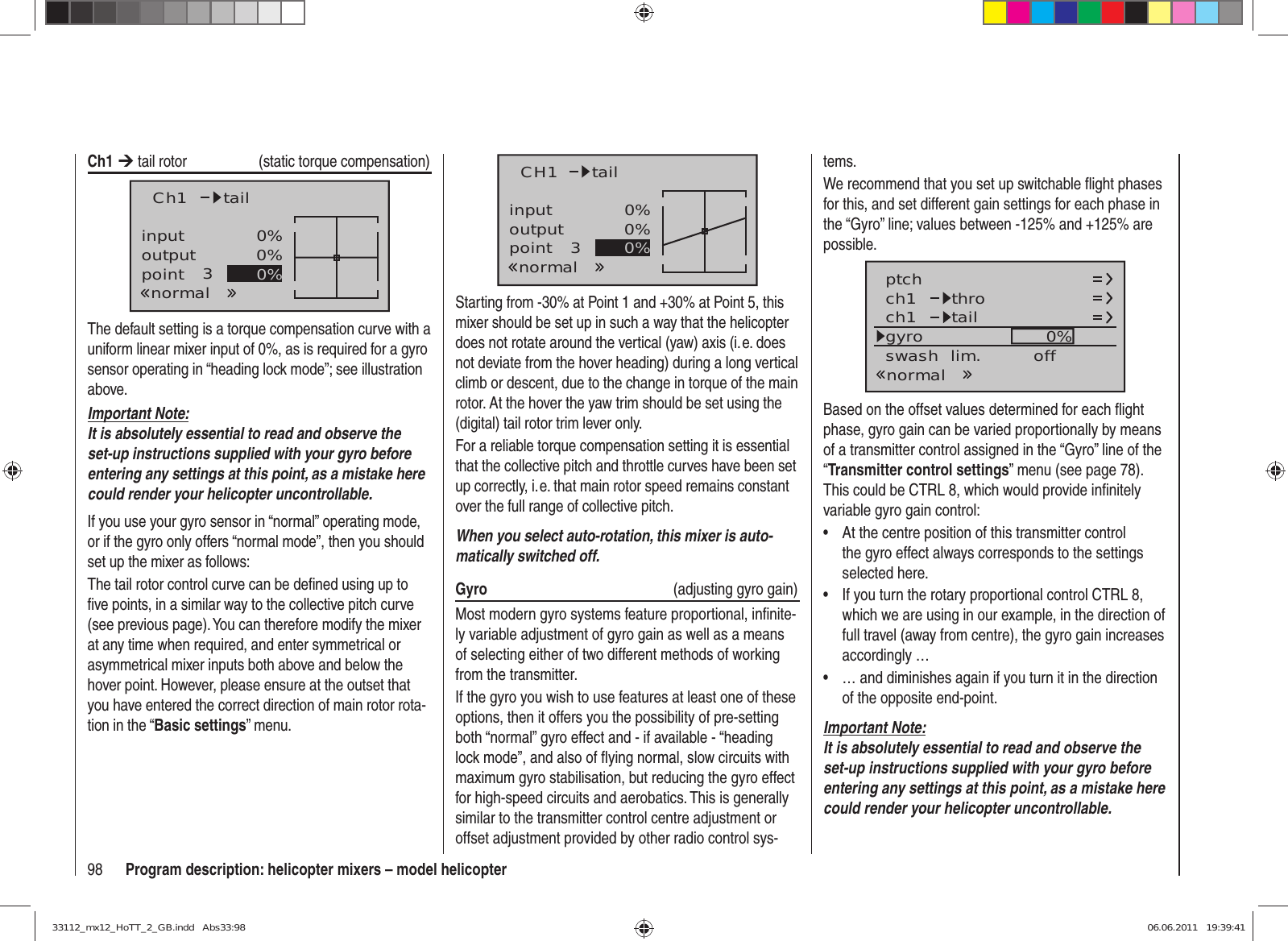 98 Program description: helicopter mixers – model helicoptertems.We recommend that you set up switchable ﬂ ight phases for this, and set different gain settings for each phase in the “Gyro” line; values between -125% and +125% are possible.ch1ch1ptch throtailnormalgyro 0%SELswash  lim. offBased on the offset values determined for each ﬂ ight phase, gyro gain can be varied proportionally by means of a transmitter control assigned in the “Gyro” line of the “Transmitter control settings” menu (see page 78). This could be CTRL 8, which would provide inﬁ nitely variable gyro gain control:At the centre position of this transmitter control • the gyro effect always corresponds to the settings selected here.If you turn the rotary proportional control CTRL 8, • which we are using in our example, in the direction of full travel (away from centre), the gyro gain increases accordingly …… and diminishes again if you turn it in the direction • of the opposite end-point.Important Note:It is absolutely essential to read and observe the set-up instructions supplied with your gyro before entering any settings at this point, as a mistake here could render your helicopter uncontrollable.Ch1 ¼ tail rotor   (static torque compensation)inputoutputpoint 30%0%0%Ch1normaltailThe default setting is a torque compensation curve with a uniform linear mixer input of 0%, as is required for a gyro sensor operating in “heading lock mode”; see illustration above.Important Note:It is absolutely essential to read and observe the set-up instructions supplied with your gyro before entering any settings at this point, as a mistake here could render your helicopter uncontrollable.If you use your gyro sensor in “normal” operating mode, or if the gyro only offers “normal mode”, then you should set up the mixer as follows:The tail rotor control curve can be deﬁ ned using up to ﬁ ve points, in a similar way to the collective pitch curve (see previous page). You can therefore modify the mixer at any time when required, and enter symmetrical or asymmetrical mixer inputs both above and below the hover point. However, please ensure at the outset that you have entered the correct direction of main rotor rota-tion in the “Basic settings” menu.inputoutputpoint 30%0%0%CH1normaltailStarting from -30% at Point 1 and +30% at Point 5, this mixer should be set up in such a way that the helicopter does not rotate around the vertical (yaw) axis (i. e. does not deviate from the hover heading) during a long vertical climb or descent, due to the change in torque of the main rotor. At the hover the yaw trim should be set using the (digital) tail rotor trim lever only.For a reliable torque compensation setting it is essential that the collective pitch and throttle curves have been set up correctly, i. e. that main rotor speed remains constant over the full range of collective pitch.When you select auto-rotation, this mixer is auto-matically switched off.Gyro   (adjusting gyro gain)Most modern gyro systems feature proportional, inﬁ nite-ly variable adjustment of gyro gain as well as a means of selecting either of two different methods of working from the transmitter.If the gyro you wish to use features at least one of these options, then it offers you the possibility of pre-setting both “normal” gyro effect and - if available - “heading lock mode”, and also of ﬂ ying normal, slow circuits with maximum gyro stabilisation, but reducing the gyro effect for high-speed circuits and aerobatics. This is generally similar to the transmitter control centre adjustment or offset adjustment provided by other radio control sys-33112_mx12_HoTT_2_GB.indd   Abs33:9833112_mx12_HoTT_2_GB.indd   Abs33:98 06.06.2011   19:39:4106.06.2011   19:39:41