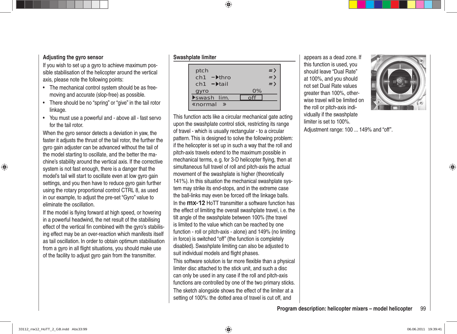 99Program description: helicopter mixers – model helicopterAdjusting the gyro sensorIf you wish to set up a gyro to achieve maximum pos-sible stabilisation of the helicopter around the vertical axis, please note the following points:The mechanical control system should be as free-• moving and accurate (slop-free) as possible.There should be no “spring” or “give” in the tail rotor • linkage.You must use a powerful and - above all - fast servo • for the tail rotor.When the gyro sensor detects a deviation in yaw, the faster it adjusts the thrust of the tail rotor, the further the gyro gain adjuster can be advanced without the tail of the model starting to oscillate, and the better the ma-chine’s stability around the vertical axis. If the corrective system is not fast enough, there is a danger that the model’s tail will start to oscillate even at low gyro gain settings, and you then have to reduce gyro gain further using the rotary proportional control CTRL 8, as used in our example, to adjust the pre-set “Gyro” value to eliminate the oscillation.If the model is ﬂ ying forward at high speed, or hovering in a powerful headwind, the net result of the stabilising effect of the vertical ﬁ n combined with the gyro’s stabilis-ing effect may be an over-reaction which manifests itself as tail oscillation. In order to obtain optimum stabilisation from a gyro in all ﬂ ight situations, you should make use of the facility to adjust gyro gain from the transmitter.Swashplate limiterch1ch1ptch throtailnormalgyro 0%SELswash  lim. offThis function acts like a circular mechanical gate acting upon the swashplate control stick, restricting its range of travel - which is usually rectangular - to a circular pattern. This is designed to solve the following problem: if the helicopter is set up in such a way that the roll and pitch-axis travels extend to the maximum possible in mechanical terms, e. g. for 3-D helicopter ﬂ ying, then at simultaneous full travel of roll and pitch-axis the actual movement of the swashplate is higher (theoretically 141%). In this situation the mechanical swashplate sys-tem may strike its end-stops, and in the extreme case the ball-links may even be forced off the linkage balls.In the mx-12 HoTT transmitter a software function has the effect of limiting the overall swashplate travel, i. e. the tilt angle of the swashplate between 100% (the travel is limited to the value which can be reached by one function - roll or pitch-axis - alone) and 149% (no limiting in force) is switched “off” (the function is completely disabled). Swashplate limiting can also be adjusted to suit individual models and ﬂ ight phases.This software solution is far more ﬂ exible than a physical limiter disc attached to the stick unit, and such a disc can only be used in any case if the roll and pitch-axis functions are controlled by one of the two primary sticks.The sketch alongside shows the effect of the limiter at a setting of 100%: the dotted area of travel is cut off, and appears as a dead zone. If this function is used, you should leave “Dual Rate” at 100%, and you should not set Dual Rate values greater than 100%, other-wise travel will be limited on the roll or pitch-axis indi-vidually if the swashplate limiter is set to 100%.Adjustment range: 100 ... 149% and “off”.33112_mx12_HoTT_2_GB.indd   Abs33:9933112_mx12_HoTT_2_GB.indd   Abs33:99 06.06.2011   19:39:4106.06.2011   19:39:41