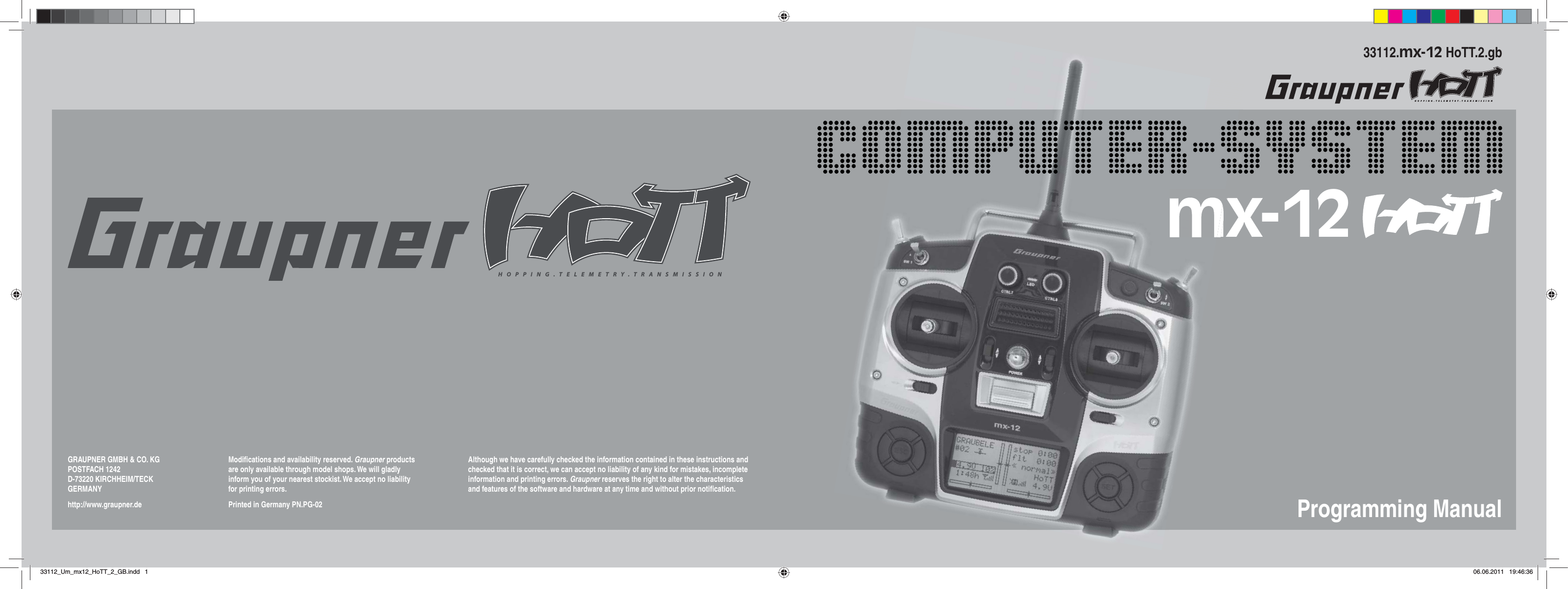 HOPPING.TELEMETRY.TRANSMISSIONGRAUPNER GMBH &amp; CO. KGPOSTFACH 1242D-73220 KIRCHHEIM/TECKGERMANYhttp://www.graupner.deModiﬁ cations and availability reserved. Graupner products are only available through model shops. We will gladly inform you of your nearest stockist. We accept no liability for printing errors.Printed in Germany PN.PG-02Although we have carefully checked the information contained in these instructions and checked that it is correct, we can accept no liability of any kind for mistakes, incomplete information and printing errors. Graupner reserves the right to alter the characteristics and features of the software and hardware at any time and without prior notiﬁ cation.Programming Manual33112.mx-12 HoTT.2.gbHOPPING.TELEMETRY.TRANSMISSIONmx-1233112_Um_mx12_HoTT_2_GB.indd 133112_Um_mx12_HoTT_2_GB.indd   106.06.2011 19:46:3606.06.2011   19:46:36