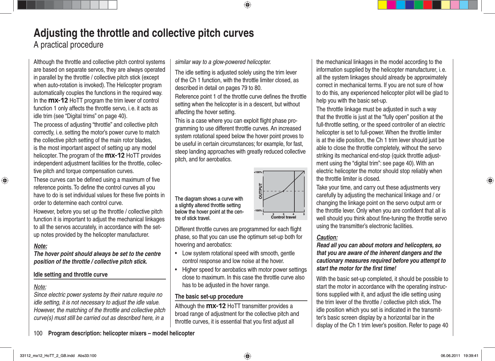 100 Program description: helicopter mixers – model helicopterAdjusting the throttle and collective pitch curvesA practical procedureAlthough the throttle and collective pitch control systems are based on separate servos, they are always operated in parallel by the throttle / collective pitch stick (except when auto-rotation is invoked). The Helicopter program automatically couples the functions in the required way. In the mx-12 HoTT program the trim lever of control function 1 only affects the throttle servo, i. e. it acts as idle trim (see “Digital trims” on page 40).The process of adjusting “throttle” and collective pitch correctly, i. e. setting the motor’s power curve to match the collective pitch setting of the main rotor blades, is the most important aspect of setting up any model helicopter. The program of the mx-12 HoTT provides independent adjustment facilities for the throttle, collec-tive pitch and torque compensation curves.These curves can be deﬁ ned using a maximum of ﬁ ve reference points. To deﬁ ne the control curves all you have to do is set individual values for these ﬁ ve points in order to determine each control curve.However, before you set up the throttle / collective pitch function it is important to adjust the mechanical linkages to all the servos accurately, in accordance with the set-up notes provided by the helicopter manufacturer.Note:The hover point should always be set to the centre position of the throttle / collective pitch stick.Idle setting and throttle curveNote:Since electric power systems by their nature require no idle setting, it is not necessary to adjust the idle value. However, the matching of the throttle and collective pitch curve(s) must still be carried out as described here, in a similar way to a glow-powered helicopter.The idle setting is adjusted solely using the trim lever of the Ch 1 function, with the throttle limiter closed, as described in detail on pages 79 to 80.Reference point 1 of the throttle curve deﬁ nes the throttle setting when the helicopter is in a descent, but without affecting the hover setting.This is a case where you can exploit ﬂ ight phase pro-gramming to use different throttle curves. An increased system rotational speed below the hover point proves to be useful in certain circumstances; for example, for fast, steep landing approaches with greatly reduced collective pitch, and for aerobatics.The diagram shows a curve with a slightly altered throttle setting below the hover point at the cen-tre of stick travel.+100%-100%OUTPUT234 51Control travelDifferent throttle curves are programmed for each ﬂ ight phase, so that you can use the optimum set-up both for hovering and aerobatics:Low system rotational speed with smooth, gentle •control response and low noise at the hover.Higher speed for aerobatics with motor power settings •close to maximum. In this case the throttle curve also has to be adjusted in the hover range.The basic set-up procedureAlthough the mx-12 HoTT transmitter provides a broad range of adjustment for the collective pitch and throttle curves, it is essential that you ﬁ rst adjust all the mechanical linkages in the model according to the information supplied by the helicopter manufacturer, i. e. all the system linkages should already be approximately correct in mechanical terms. If you are not sure of how to do this, any experienced helicopter pilot will be glad to help you with the basic set-up.The throttle linkage must be adjusted in such a way that the throttle is just at the “fully open” position at the full-throttle setting, or the speed controller of an electric helicopter is set to full-power. When the throttle limiter is at the idle position, the Ch 1 trim lever should just be able to close the throttle completely, without the servo striking its mechanical end-stop (quick throttle adjust-ment using the “digital trim”: see page 40). With an electric helicopter the motor should stop reliably when the throttle limiter is closed.Take your time, and carry out these adjustments very carefully by adjusting the mechanical linkage and / or changing the linkage point on the servo output arm or the throttle lever. Only when you are conﬁ dent that all is well should you think about ﬁ ne-tuning the throttle servo using the transmitter’s electronic facilities.Caution:Read all you can about motors and helicopters, so that you are aware of the inherent dangers and the cautionary measures required before you attempt to start the motor for the ﬁ rst time!With the basic set-up completed, it should be possible to start the motor in accordance with the operating instruc-tions supplied with it, and adjust the idle setting using the trim lever of the throttle / collective pitch stick. The idle position which you set is indicated in the transmit-ter’s basic screen display by a horizontal bar in the display of the Ch 1 trim lever’s position. Refer to page 40 33112_mx12_HoTT_2_GB.indd Abs33:10033112_mx12_HoTT_2_GB.indd   Abs33:10006.06.2011 19:39:4106.06.2011   19:39:41