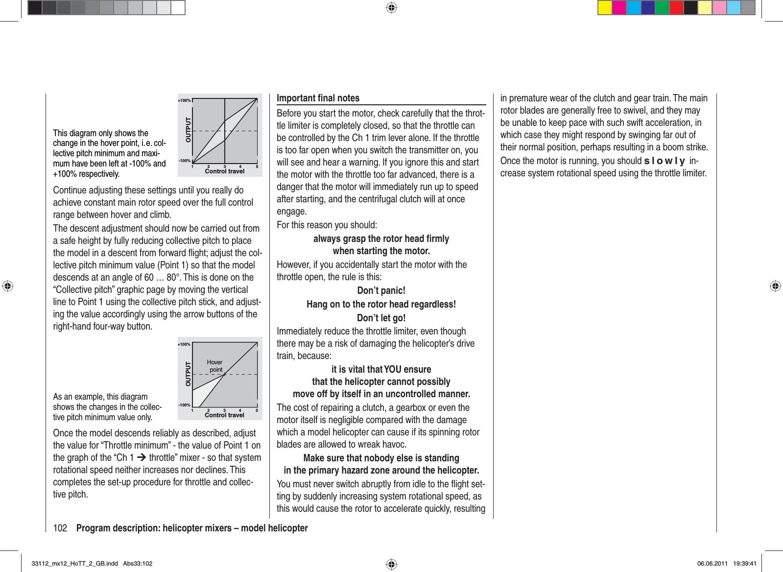 102 Program description: helicopter mixers – model helicopterin premature wear of the clutch and gear train. The main rotor blades are generally free to swivel, and they may be unable to keep pace with such swift acceleration, in which case they might respond by swinging far out of their normal position, perhaps resulting in a boom strike.Once the motor is running, you should slowly in-crease system rotational speed using the throttle limiter.Important ﬁ nal notesBefore you start the motor, check carefully that the throt-tle limiter is completely closed, so that the throttle can be controlled by the Ch 1 trim lever alone. If the throttle is too far open when you switch the transmitter on, you will see and hear a warning. If you ignore this and start the motor with the throttle too far advanced, there is a danger that the motor will immediately run up to speed after starting, and the centrifugal clutch will at once engage. For this reason you should:always grasp the rotor head ﬁ rmlywhen starting the motor.However, if you accidentally start the motor with the throttle open, the rule is this:Don’t panic!Hang on to the rotor head regardless!Don’t let go!Immediately reduce the throttle limiter, even though there may be a risk of damaging the helicopter’s drive train, because:it is vital that YOU ensurethat the helicopter cannot possiblymove off by itself in an uncontrolled manner.The cost of repairing a clutch, a gearbox or even the motor itself is negligible compared with the damage which a model helicopter can cause if its spinning rotor blades are allowed to wreak havoc.Make sure that nobody else is standingin the primary hazard zone around the helicopter.You must never switch abruptly from idle to the ﬂ ight set-ting by suddenly increasing system rotational speed, as this would cause the rotor to accelerate quickly, resulting This diagram only shows the change in the hover point, i. e. col-lective pitch minimum and maxi-mum have been left at -100% and +100% respectively.+100%-100%OUTPUT234 51Control travelContinue adjusting these settings until you really do achieve constant main rotor speed over the full control range between hover and climb.The descent adjustment should now be carried out from a safe height by fully reducing collective pitch to place the model in a descent from forward ﬂ ight; adjust the col-lective pitch minimum value (Point 1) so that the model descends at an angle of 60 … 80°. This is done on the “Collective pitch” graphic page by moving the vertical line to Point 1 using the collective pitch stick, and adjust-ing the value accordingly using the arrow buttons of the right-hand four-way button. As an example, this diagram shows the changes in the collec-tive pitch minimum value only.+100%-100%OUTPUT234 51Control travelHoverpointOnce the model descends reliably as described, adjust the value for “Throttle minimum” - the value of Point 1 on the graph of the “Ch 1 ¼ throttle” mixer - so that system rotational speed neither increases nor declines. This completes the set-up procedure for throttle and collec-tive pitch. 33112_mx12_HoTT_2_GB.indd Abs33:10233112_mx12_HoTT_2_GB.indd   Abs33:10206.06.2011 19:39:4106.06.2011   19:39:41
