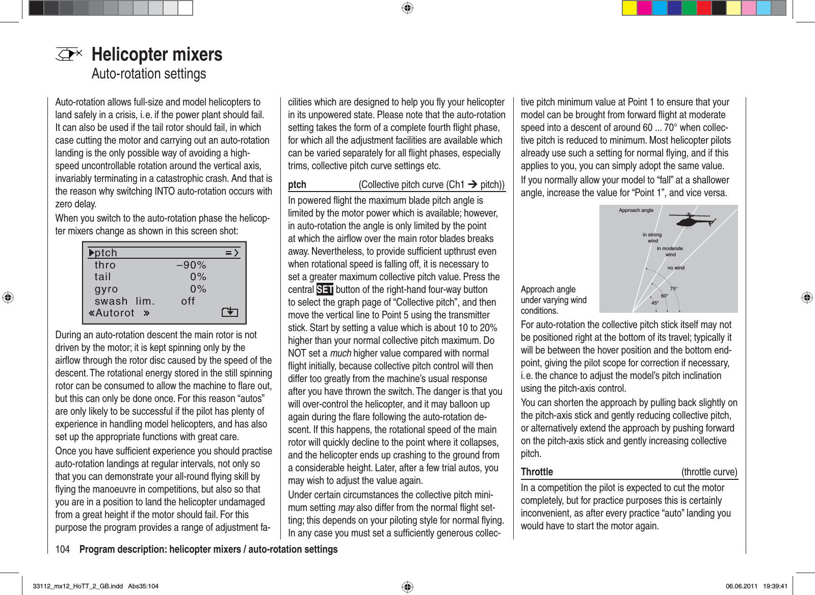 104 Program description: helicopter mixers / auto-rotation settingsHelicopter mixersAuto-rotation settingsAuto-rotation allows full-size and model helicopters to land safely in a crisis, i. e. if the power plant should fail. It can also be used if the tail rotor should fail, in which case cutting the motor and carrying out an auto-rotation landing is the only possible way of avoiding a high-speed uncontrollable rotation around the vertical axis, invariably terminating in a catastrophic crash. And that is the reason why switching INTO auto-rotation occurs with zero delay.When you switch to the auto-rotation phase the helicop-ter mixers change as shown in this screen shot:tailptchthroAutorotgyro 0%SEL0%–90%swash  lim. offDuring an auto-rotation descent the main rotor is not driven by the motor; it is kept spinning only by the airﬂ ow through the rotor disc caused by the speed of the descent. The rotational energy stored in the still spinning rotor can be consumed to allow the machine to ﬂ are out, but this can only be done once. For this reason “autos” are only likely to be successful if the pilot has plenty of experience in handling model helicopters, and has also set up the appropriate functions with great care.Once you have sufﬁ cient experience you should practise auto-rotation landings at regular intervals, not only so that you can demonstrate your all-round ﬂ ying skill by ﬂ ying the manoeuvre in competitions, but also so that you are in a position to land the helicopter undamaged from a great height if the motor should fail. For this purpose the program provides a range of adjustment fa-cilities which are designed to help you ﬂ y your helicopter in its unpowered state. Please note that the auto-rotation setting takes the form of a complete fourth ﬂ ight phase, for which all the adjustment facilities are available which can be varied separately for all ﬂ ight phases, especially trims, collective pitch curve settings etc. ptch   (Collective pitch curve (Ch1 ¼ pitch))In powered ﬂ ight the maximum blade pitch angle is limited by the motor power which is available; however, in auto-rotation the angle is only limited by the point at which the airﬂ ow over the main rotor blades breaks away. Nevertheless, to provide sufﬁ cient upthrust even when rotational speed is falling off, it is necessary to set a greater maximum collective pitch value. Press the central SET button of the right-hand four-way button to select the graph page of “Collective pitch”, and then move the vertical line to Point 5 using the transmitter stick. Start by setting a value which is about 10 to 20% higher than your normal collective pitch maximum. Do NOT set a much higher value compared with normal ﬂ ight initially, because collective pitch control will then differ too greatly from the machine’s usual response after you have thrown the switch. The danger is that you will over-control the helicopter, and it may balloon up again during the ﬂ are following the auto-rotation de-scent. If this happens, the rotational speed of the main rotor will quickly decline to the point where it collapses, and the helicopter ends up crashing to the ground from a considerable height. Later, after a few trial autos, you may wish to adjust the value again.Under certain circumstances the collective pitch mini-mum setting may also differ from the normal ﬂ ight set-ting; this depends on your piloting style for normal ﬂ ying. In any case you must set a sufﬁ ciently generous collec-tive pitch minimum value at Point 1 to ensure that your model can be brought from forward ﬂ ight at moderate speed into a descent of around 60 ... 70° when collec-tive pitch is reduced to minimum. Most helicopter pilots already use such a setting for normal ﬂ ying, and if this applies to you, you can simply adopt the same value.If you normally allow your model to “fall” at a shallower angle, increase the value for “Point 1”, and vice versa.Approach angle under varying wind conditions.Approach anglein moderate windno wind45°60°75°in strong windFor auto-rotation the collective pitch stick itself may not be positioned right at the bottom of its travel; typically it will be between the hover position and the bottom end-point, giving the pilot scope for correction if necessary, i. e. the chance to adjust the model’s pitch inclination using the pitch-axis control.You can shorten the approach by pulling back slightly on the pitch-axis stick and gently reducing collective pitch, or alternatively extend the approach by pushing forward on the pitch-axis stick and gently increasing collective pitch.Throttle  (throttle curve)In a competition the pilot is expected to cut the motor completely, but for practice purposes this is certainly inconvenient, as after every practice “auto” landing you would have to start the motor again.33112_mx12_HoTT_2_GB.indd Abs35:10433112_mx12_HoTT_2_GB.indd   Abs35:10406.06.2011 19:39:4106.06.2011   19:39:41