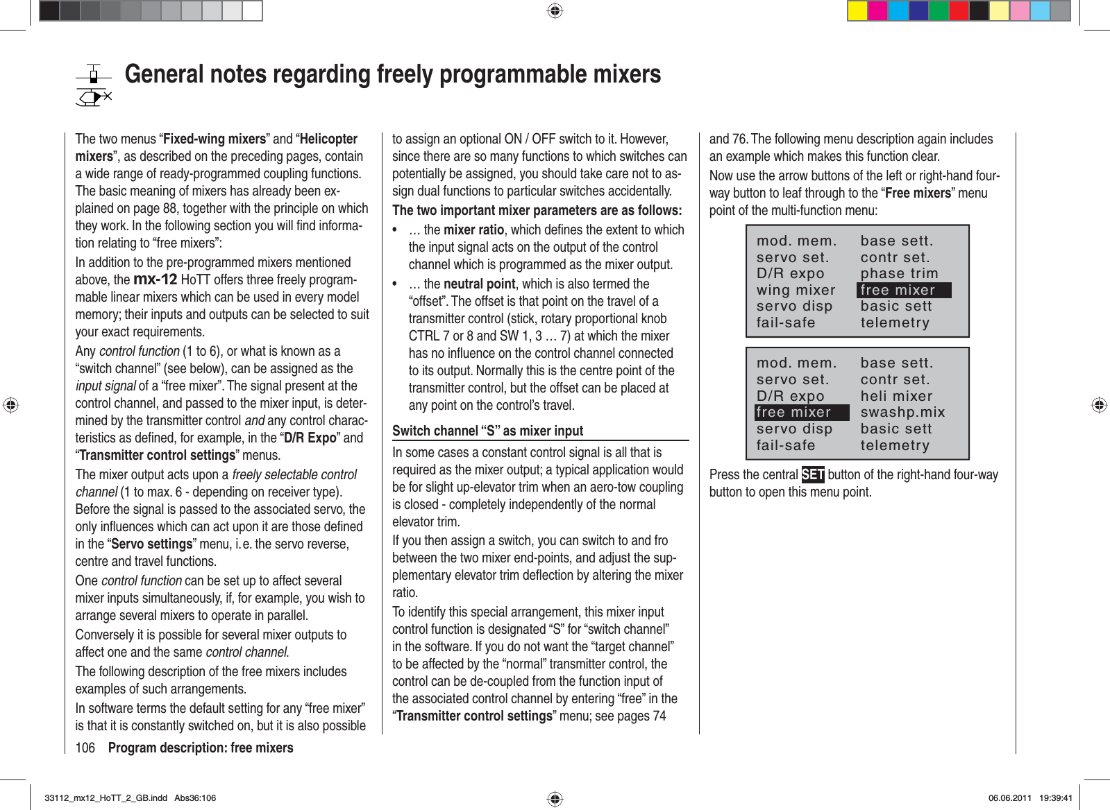 106 Program description: free mixersGeneral notes regarding freely programmable mixersThe two menus “Fixed-wing mixers” and “Helicoptermixers”, as described on the preceding pages, contain a wide range of ready-programmed coupling functions. The basic meaning of mixers has already been ex-plained on page 88, together with the principle on which they work. In the following section you will ﬁ nd informa-tion relating to “free mixers”:In addition to the pre-programmed mixers mentioned above, the mx-12 HoTT offers three freely program-mable linear mixers which can be used in every model memory; their inputs and outputs can be selected to suit your exact requirements.Any control function (1 to 6), or what is known as a “switch channel” (see below), can be assigned as the input signal of a “free mixer”. The signal present at the control channel, and passed to the mixer input, is deter-mined by the transmitter control and any control charac-teristics as deﬁ ned, for example, in the “D/R Expo” and “Transmitter control settings” menus.The mixer output acts upon a freely selectable control channel (1 to max. 6 - depending on receiver type). Before the signal is passed to the associated servo, the only inﬂ uences which can act upon it are those deﬁ ned in the “Servo settings” menu, i. e. the servo reverse, centre and travel functions.One control function can be set up to affect several mixer inputs simultaneously, if, for example, you wish to arrange several mixers to operate in parallel.Conversely it is possible for several mixer outputs to affect one and the same control channel.The following description of the free mixers includes examples of such arrangements.In software terms the default setting for any “free mixer” is that it is constantly switched on, but it is also possible to assign an optional ON / OFF switch to it. However, since there are so many functions to which switches can potentially be assigned, you should take care not to as-sign dual functions to particular switches accidentally.The two important mixer parameters are as follows:… the •mixer ratio, which deﬁ nes the extent to which the input signal acts on the output of the control channel which is programmed as the mixer output.… the •neutral point, which is also termed the “offset”. The offset is that point on the travel of a transmitter control (stick, rotary proportional knob CTRL 7 or 8 and SW 1, 3 … 7) at which the mixer has no inﬂ uence on the control channel connected to its output. Normally this is the centre point of the transmitter control, but the offset can be placed at any point on the control’s travel.Switch channel “S” as mixer inputIn some cases a constant control signal is all that is required as the mixer output; a typical application would be for slight up-elevator trim when an aero-tow coupling is closed - completely independently of the normal elevator trim.If you then assign a switch, you can switch to and fro between the two mixer end-points, and adjust the sup-plementary elevator trim deﬂ ection by altering the mixer ratio.To identify this special arrangement, this mixer input control function is designated “S” for “switch channel” in the software. If you do not want the “target channel” to be affected by the “normal” transmitter control, the control can be de-coupled from the function input of the associated control channel by entering “free” in the “Transmitter control settings” menu; see pages 74 and 76. The following menu description again includes an example which makes this function clear.Now use the arrow buttons of the left or right-hand four-way button to leaf through to the “Free mixers” menu point of the multi-function menu:mod. mem.servo set.D/R expowing mixerbase sett.contr set.phase trimfree mixerservo disp basic settfail-safe telemetrymod. mem.servo set.D/R expofree mixerbase sett.contr set.heli mixerswashp.mixservo disp basic settfail-safe telemetryPress the central SET button of the right-hand four-way button to open this menu point.33112_mx12_HoTT_2_GB.indd Abs36:10633112_mx12_HoTT_2_GB.indd   Abs36:10606.06.2011 19:39:4106.06.2011   19:39:41