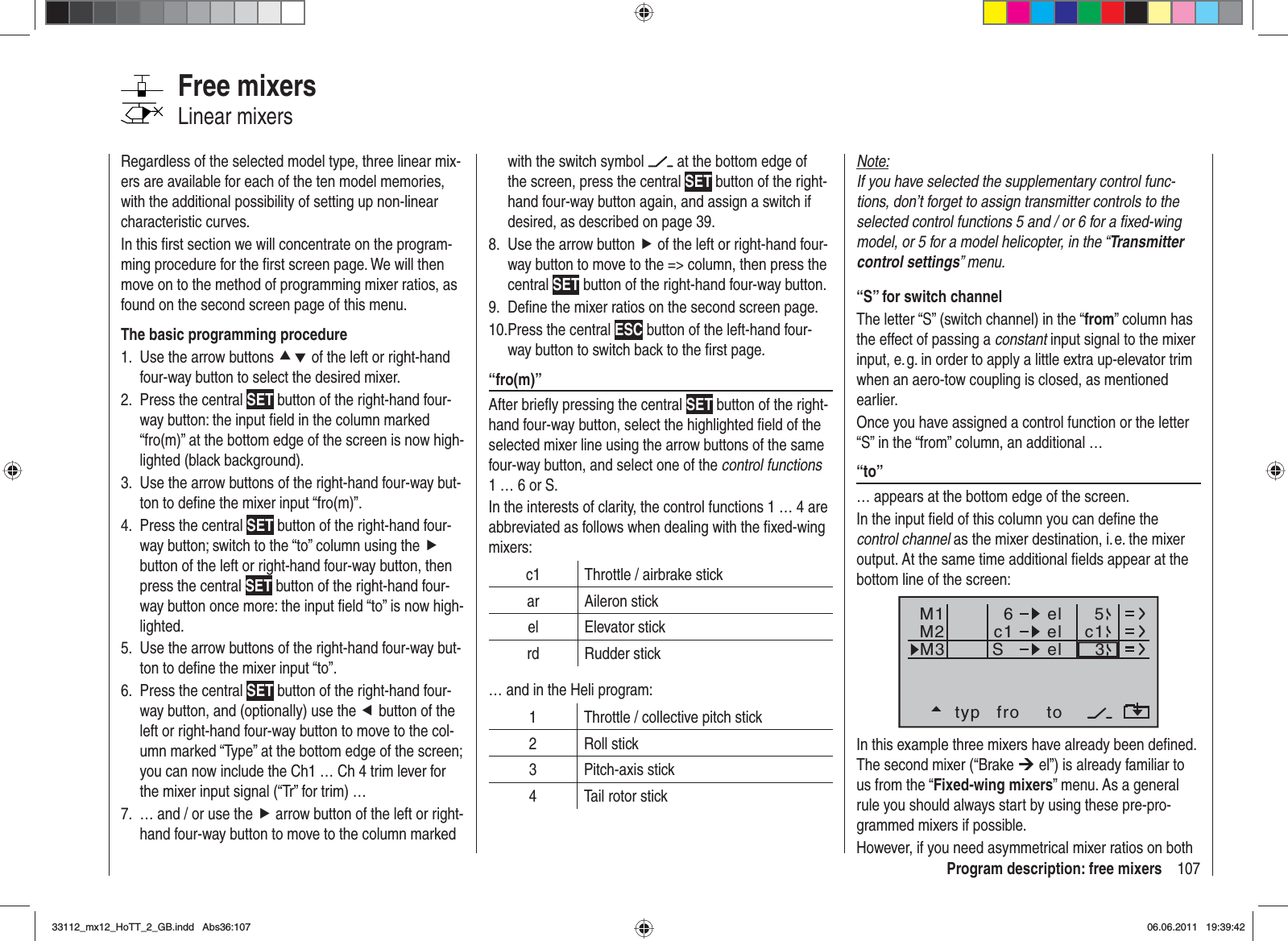 107Program description: free mixersNote:If you have selected the supplementary control func-tions, don’t forget to assign transmitter controls to the selected control functions 5 and / or 6 for a ﬁ xed-wing model, or 5 for a model helicopter, in the “Transmitter control settings” menu.“S” for switch channelThe letter “S” (switch channel) in the “from” column has the effect of passing a constant input signal to the mixer input, e. g. in order to apply a little extra up-elevator trim when an aero-tow coupling is closed, as mentioned earlier.Once you have assigned a control function or the letter “S” in the “from” column, an additional …“to” … appears at the bottom edge of the screen. In the input ﬁ eld of this column you can deﬁ ne the control channel as the mixer destination, i. e. the mixer output. At the same time additional ﬁ elds appear at the bottom line of the screen:typ fro toM1M2M3c1 el c16elelS35In this example three mixers have already been deﬁ ned. The second mixer (“Brake ¼ el”) is already familiar to us from the “Fixed-wing mixers” menu. As a general rule you should always start by using these pre-pro-grammed mixers if possible. However, if you need asymmetrical mixer ratios on both Regardless of the selected model type, three linear mix-ers are available for each of the ten model memories, with the additional possibility of setting up non-linear characteristic curves.In this ﬁ rst section we will concentrate on the program-ming procedure for the ﬁ rst screen page. We will then move on to the method of programming mixer ratios, as found on the second screen page of this menu.The basic programming procedureUse the arrow buttons 1.  cd of the left or right-hand four-way button to select the desired mixer.Press the central 2.  SET button of the right-hand four-way button: the input ﬁ eld in the column marked “fro(m)” at the bottom edge of the screen is now high-lighted (black background).Use the arrow buttons of the right-hand four-way but-3. ton to deﬁ ne the mixer input “fro(m)”.Press the central 4.  SET button of the right-hand four-way button; switch to the “to” column using the fbutton of the left or right-hand four-way button, then press the central SET button of the right-hand four-way button once more: the input ﬁ eld “to” is now high-lighted.Use the arrow buttons of the right-hand four-way but-5. ton to deﬁ ne the mixer input “to”.Press the central 6.  SET button of the right-hand four-way button, and (optionally) use the e button of the left or right-hand four-way button to move to the col-umn marked “Type” at the bottom edge of the screen; you can now include the Ch1 … Ch 4 trim lever for the mixer input signal (“Tr” for trim) …… and / or use the 7.  f arrow button of the left or right-hand four-way button to move to the column marked Free mixersLinear mixerswith the switch symbol   at the bottom edge of the screen, press the central SET button of the right-hand four-way button again, and assign a switch if desired, as described on page 39.Use the arrow button8.  f of the left or right-hand four-way button to move to the =&gt; column, then press the central SET button of the right-hand four-way button.Deﬁ ne the mixer ratios on the second screen page.9. Press the central 10.  ESC button of the left-hand four-way button to switch back to the ﬁ rst page.“fro(m)”After brieﬂ y pressing the central SET button of the right-hand four-way button, select the highlighted ﬁ eld of the selected mixer line using the arrow buttons of the same four-way button, and select one of the control functions1 … 6 or S.In the interests of clarity, the control functions 1 … 4 are abbreviated as follows when dealing with the ﬁ xed-wing mixers:c1 Throttle / airbrake stickar Aileron stickel Elevator stickrd Rudder stick… and in the Heli program:1 Throttle / collective pitch stick2 Roll stick3 Pitch-axis stick4 Tail rotor stick33112_mx12_HoTT_2_GB.indd Abs36:10733112_mx12_HoTT_2_GB.indd   Abs36:10706.06.2011 19:39:4206.06.2011   19:39:42