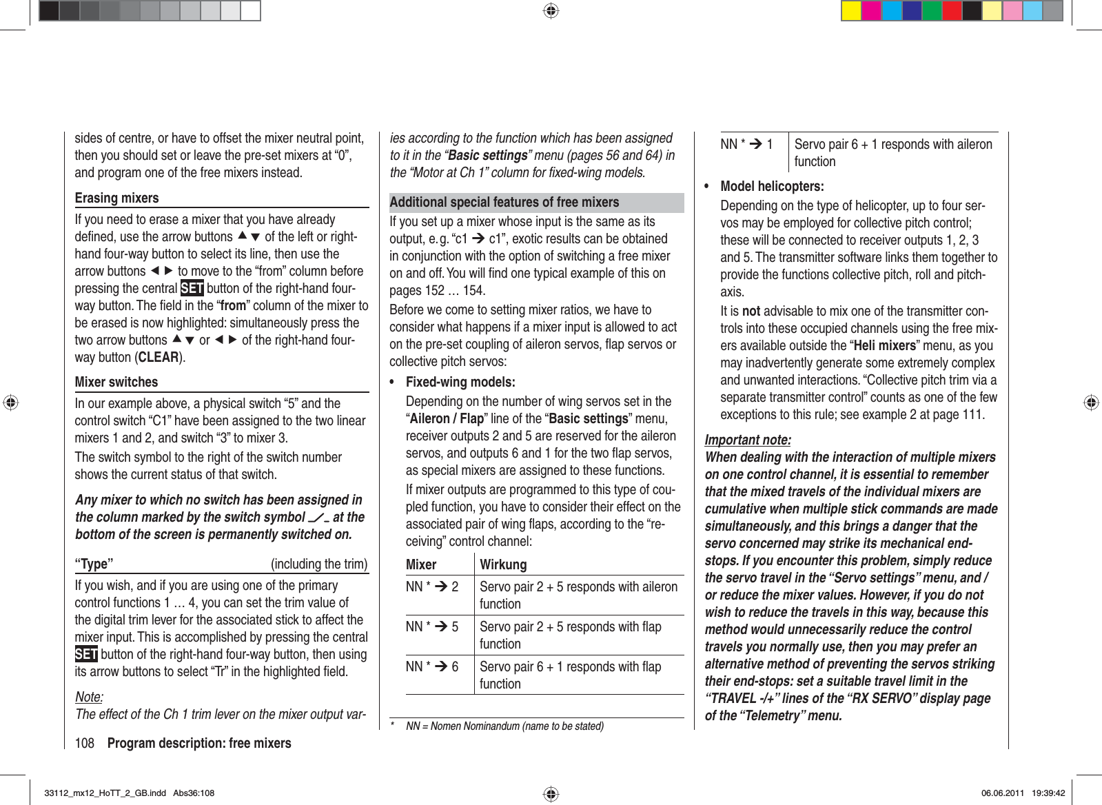 108 Program description: free mixersies according to the function which has been assigned to it in the “Basic settings” menu (pages 56 and 64) in the “Motor at Ch 1” column for ﬁ xed-wing models.Additional special features of free mixersIf you set up a mixer whose input is the same as its output, e. g. “c1 ¼ c1”, exotic results can be obtained in conjunction with the option of switching a free mixer on and off. You will ﬁ nd one typical example of this on pages 152 … 154.Before we come to setting mixer ratios, we have to consider what happens if a mixer input is allowed to act on the pre-set coupling of aileron servos, ﬂ ap servos or collective pitch servos:Fixed-wing models:•Depending on the number of wing servos set in the “Aileron / Flap” line of the “Basic settings” menu, receiver outputs 2 and 5 are reserved for the aileron servos, and outputs 6 and 1 for the two ﬂ ap servos, as special mixers are assigned to these functions.If mixer outputs are programmed to this type of cou-pled function, you have to consider their effect on the associated pair of wing ﬂ aps, according to the “re-ceiving” control channel:Mixer WirkungNN * ¼ 2 Servo pair 2 + 5 responds with aileron functionNN * ¼ 5 Servo pair 2 + 5 responds with ﬂ ap functionNN * ¼ 6 Servo pair 6 + 1 responds with ﬂ ap functionNN * ¼ 1 Servo pair 6 + 1 responds with aileron functionModel helicopters:•Depending on the type of helicopter, up to four ser-vos may be employed for collective pitch control; these will be connected to receiver outputs 1, 2, 3 and 5. The transmitter software links them together to provide the functions collective pitch, roll and pitch-axis.It is not advisable to mix one of the transmitter con-trols into these occupied channels using the free mix-ers available outside the “Heli mixers” menu, as you may inadvertently generate some extremely complex and unwanted interactions. “Collective pitch trim via a separate transmitter control” counts as one of the few exceptions to this rule; see example 2 at page 111.Important note:When dealing with the interaction of multiple mixers on one control channel, it is essential to remember that the mixed travels of the individual mixers are cumulative when multiple stick commands are made simultaneously, and this brings a danger that the servo concerned may strike its mechanical end-stops. If you encounter this problem, simply reduce the servo travel in the “Servo settings” menu, and / or reduce the mixer values. However, if you do not wish to reduce the travels in this way, because this method would unnecessarily reduce the control travels you normally use, then you may prefer an alternative method of preventing the servos striking their end-stops: set a suitable travel limit in the “TRAVEL -/+” lines of the “RX SERVO” display page of the “Telemetry” menu.sides of centre, or have to offset the mixer neutral point, then you should set or leave the pre-set mixers at “0”, and program one of the free mixers instead.Erasing mixersIf you need to erase a mixer that you have already deﬁ ned, use the arrow buttons cd of the left or right-hand four-way button to select its line, then use the arrow buttons ef to move to the “from” column before pressing the central SET button of the right-hand four-way button. The ﬁ eld in the “from” column of the mixer to be erased is now highlighted: simultaneously press the two arrow buttons cd or ef of the right-hand four-way button (CLEAR).Mixer switchesIn our example above, a physical switch “5” and the control switch “C1” have been assigned to the two linear mixers 1 and 2, and switch “3” to mixer 3. The switch symbol to the right of the switch number shows the current status of that switch.Any mixer to which no switch has been assigned in the column marked by the switch symbol   at the bottom of the screen is permanently switched on.“Type”  (including the trim)If you wish, and if you are using one of the primary control functions 1 … 4, you can set the trim value of the digital trim lever for the associated stick to affect the mixer input. This is accomplished by pressing the central SET button of the right-hand four-way button, then using its arrow buttons to select “Tr” in the highlighted ﬁ eld.Note:The effect of the Ch 1 trim lever on the mixer output var-*  NN = Nomen Nominandum (name to be stated)33112_mx12_HoTT_2_GB.indd Abs36:10833112_mx12_HoTT_2_GB.indd   Abs36:10806.06.2011 19:39:4206.06.2011   19:39:42