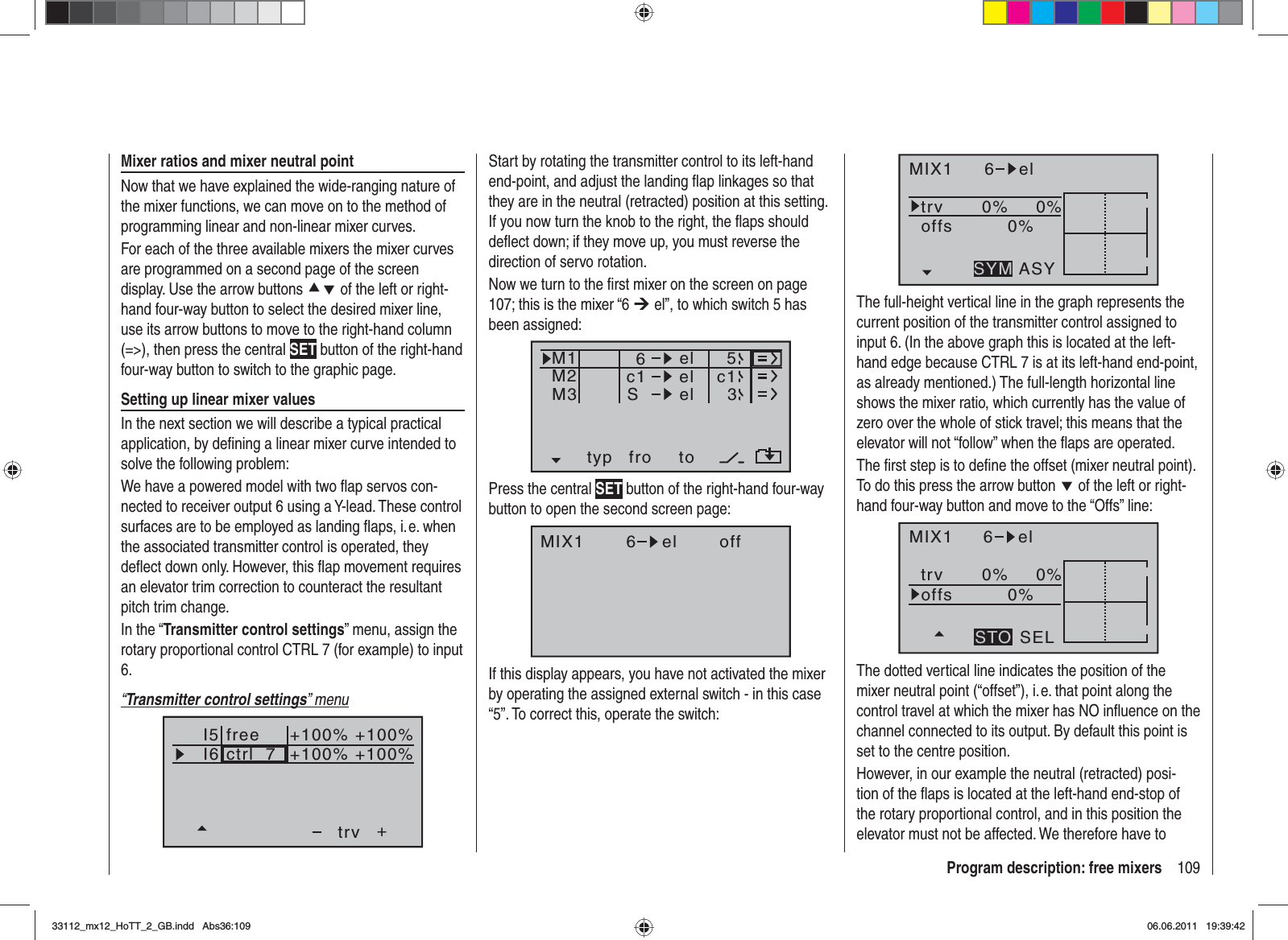 109Program description: free mixersStart by rotating the transmitter control to its left-hand end-point, and adjust the landing ﬂ ap linkages so that they are in the neutral (retracted) position at this setting. If you now turn the knob to the right, the ﬂ aps should deﬂ ect down; if they move up, you must reverse the direction of servo rotation.Now we turn to the ﬁ rst mixer on the screen on page 107; this is the mixer “6 ¼ el”, to which switch 5 has been assigned:typ fro toM1M2M3c1 el c16elelS53Press the central SET button of the right-hand four-way button to open the second screen page:MIX1 6 el offIf this display appears, you have not activated the mixer by operating the assigned external switch - in this case “5”. To correct this, operate the switch:Mixer ratios and mixer neutral pointNow that we have explained the wide-ranging nature of the mixer functions, we can move on to the method of programming linear and non-linear mixer curves.For each of the three available mixers the mixer curves are programmed on a second page of the screen display. Use the arrow buttons cd of the left or right-hand four-way button to select the desired mixer line, use its arrow buttons to move to the right-hand column (=&gt;), then press the central SET button of the right-hand four-way button to switch to the graphic page.Setting up linear mixer valuesIn the next section we will describe a typical practical application, by deﬁ ning a linear mixer curve intended to solve the following problem:We have a powered model with two ﬂ ap servos con-nected to receiver output 6 using a Y-lead. These control surfaces are to be employed as landing ﬂ aps, i. e. when the associated transmitter control is operated, they deﬂ ect down only. However, this ﬂ ap movement requires an elevator trim correction to counteract the resultant pitch trim change.In the “Transmitter control settings” menu, assign the rotary proportional control CTRL 7 (for example) to input 6.“Transmitter control settings” menuI5I6+trvctrl  7+100% +100%+100%+100%freeMIX1 6 eltrv 0% 0%0%offsASYSYMThe full-height vertical line in the graph represents the current position of the transmitter control assigned to input 6. (In the above graph this is located at the left-hand edge because CTRL 7 is at its left-hand end-point, as already mentioned.) The full-length horizontal line shows the mixer ratio, which currently has the value of zero over the whole of stick travel; this means that the elevator will not “follow” when the ﬂ aps are operated.The ﬁ rst step is to deﬁ ne the offset (mixer neutral point). To do this press the arrow button d of the left or right-hand four-way button and move to the “Offs” line:MIX1 6 eltrv 0% 0%0%offsSELSTOThe dotted vertical line indicates the position of the mixer neutral point (“offset”), i. e. that point along the control travel at which the mixer has NO inﬂ uence on the channel connected to its output. By default this point is set to the centre position.However, in our example the neutral (retracted) posi-tion of the ﬂ aps is located at the left-hand end-stop of the rotary proportional control, and in this position the elevator must not be affected. We therefore have to 33112_mx12_HoTT_2_GB.indd Abs36:10933112_mx12_HoTT_2_GB.indd   Abs36:10906.06.2011 19:39:4206.06.2011   19:39:42