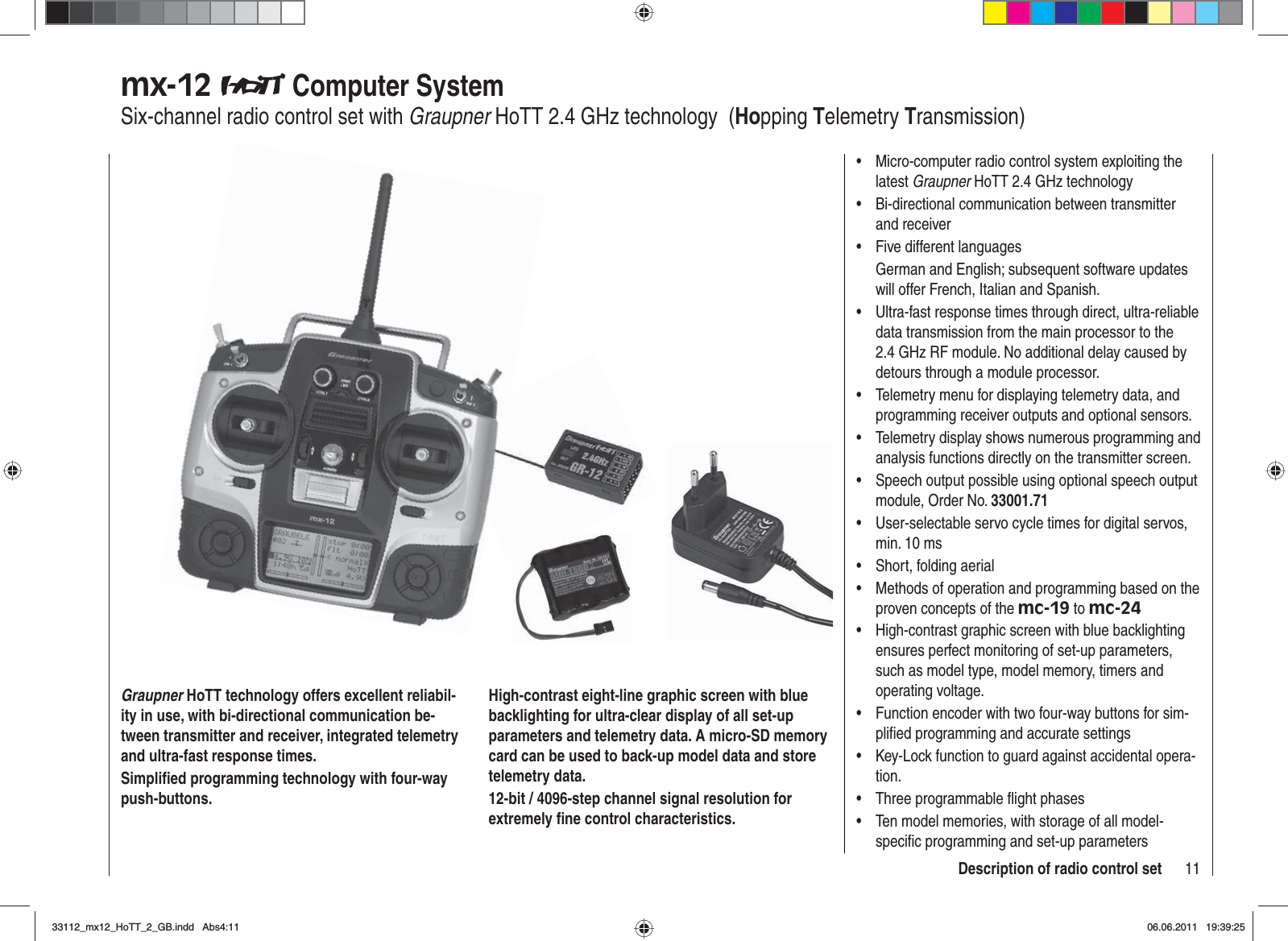 11Description of radio control setmx-12  Computer SystemSix-channel radio control set with Graupner HoTT 2.4 GHz technology  (Hopping Telemetry Transmission)Graupner HoTT technology offers excellent reliabil-ity in use, with bi-directional communication be-tween transmitter and receiver, integrated telemetry and ultra-fast response times.Simpliﬁ ed programming technology with four-way push-buttons.High-contrast eight-line graphic screen with blue backlighting for ultra-clear display of all set-up parameters and telemetry data. A micro-SD memory card can be used to back-up model data and store telemetry data.12-bit / 4096-step channel signal resolution for extremely ﬁ ne control characteristics.Micro-computer radio control system exploiting the •latest Graupner HoTT 2.4 GHz technologyBi-directional communication between transmitter •and receiverFive different languages•German and English; subsequent software updates will offer French, Italian and Spanish.Ultra-fast response times through direct, ultra-reliable •data transmission from the main processor to the 2.4 GHz RF module. No additional delay caused by detours through a module processor.Telemetry menu for displaying telemetry data, and •programming receiver outputs and optional sensors.Telemetry display shows numerous programming and •analysis functions directly on the transmitter screen.Speech output possible using optional speech output •module, Order No. 33001.71User-selectable servo cycle times for digital servos, •min. 10 msShort, folding aerial•Methods of operation and programming based on the •proven concepts of the mc-19 to mc-24High-contrast graphic screen with blue backlighting •ensures perfect monitoring of set-up parameters, such as model type, model memory, timers and operating voltage.Function encoder with two four-way buttons for sim-•pliﬁ ed programming and accurate settingsKey-Lock function to guard against accidental opera-•tion.Three programmable ﬂ ight phases•Ten model memories, with storage of all model-•speciﬁ c programming and set-up parameters33112_mx12_HoTT_2_GB.indd Abs4:1133112_mx12_HoTT_2_GB.indd   Abs4:1106.06.2011 19:39:2506.06.2011   19:39:25