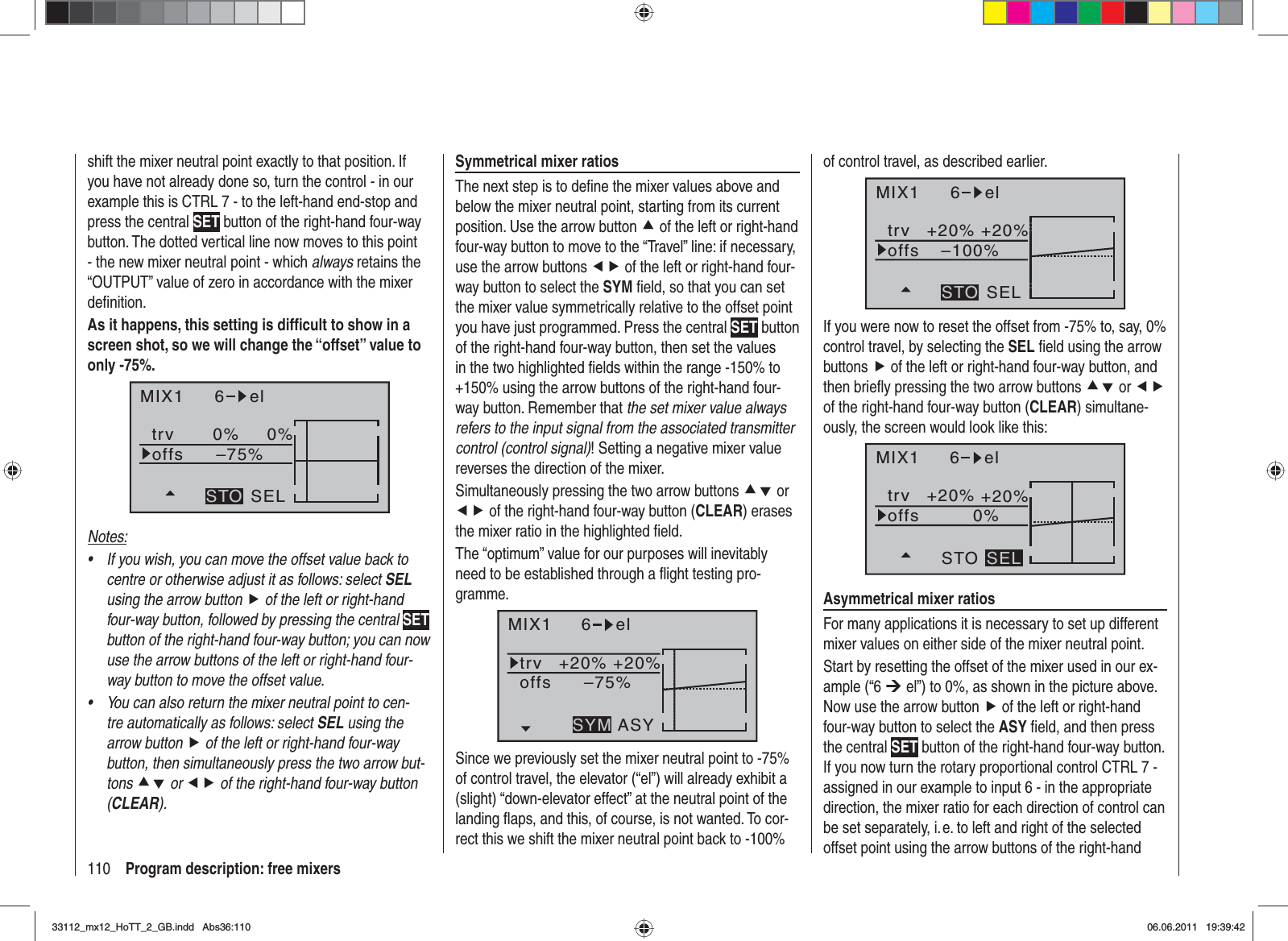 110 Program description: free mixersshift the mixer neutral point exactly to that position. If you have not already done so, turn the control - in our example this is CTRL 7 - to the left-hand end-stop and press the central SET button of the right-hand four-way button. The dotted vertical line now moves to this point - the new mixer neutral point - which always retains the “OUTPUT” value of zero in accordance with the mixer deﬁ nition.As it happens, this setting is difﬁ cult to show in a screen shot, so we will change the “offset” value to only -75%.MIX1 6 eltrv 0% 0%–75%offsSELSTONotes:If you wish, you can move the offset value back to •centre or otherwise adjust it as follows: select SELusing the arrow button f of the left or right-hand four-way button, followed by pressing the central SETbutton of the right-hand four-way button; you can now use the arrow buttons of the left or right-hand four-way button to move the offset value.You can also return the mixer neutral point to cen-•tre automatically as follows: select SEL using the arrow button f of the left or right-hand four-way button, then simultaneously press the two arrow but-tons cd or ef of the right-hand four-way button (CLEAR).Symmetrical mixer ratiosThe next step is to deﬁ ne the mixer values above and below the mixer neutral point, starting from its current position. Use the arrow button c of the left or right-hand four-way button to move to the “Travel” line: if necessary, use the arrow buttons ef of the left or right-hand four-way button to select the SYM ﬁ eld, so that you can set the mixer value symmetrically relative to the offset point you have just programmed. Press the central SET button of the right-hand four-way button, then set the values in the two highlighted ﬁ elds within the range -150% to +150% using the arrow buttons of the right-hand four-way button. Remember that the set mixer value always refers to the input signal from the associated transmitter control (control signal)! Setting a negative mixer value reverses the direction of the mixer.Simultaneously pressing the two arrow buttons cd or ef of the right-hand four-way button (CLEAR) erases the mixer ratio in the highlighted ﬁ eld.The “optimum” value for our purposes will inevitably need to be established through a ﬂ ight testing pro-gramme.MIX1 6 eltrv +20% +20%–75%offsASYSYMSince we previously set the mixer neutral point to -75% of control travel, the elevator (“el”) will already exhibit a (slight) “down-elevator effect” at the neutral point of the landing ﬂ aps, and this, of course, is not wanted. To cor-rect this we shift the mixer neutral point back to -100% of control travel, as described earlier.MIX1 6 eltrv +20% +20%–100%offsSELSTOIf you were now to reset the offset from -75% to, say, 0% control travel, by selecting the SEL ﬁ eld using the arrow buttons f of the left or right-hand four-way button, and then brieﬂ y pressing the two arrow buttons cd or efof the right-hand four-way button (CLEAR) simultane-ously, the screen would look like this:MIX1 6 eltrv +20% +20%0%offsSTO SELAsymmetrical mixer ratiosFor many applications it is necessary to set up different mixer values on either side of the mixer neutral point.Start by resetting the offset of the mixer used in our ex-ample (“6 ¼ el”) to 0%, as shown in the picture above. Now use the arrow button f of the left or right-hand four-way button to select the ASY ﬁ eld, and then press the central SET button of the right-hand four-way button. If you now turn the rotary proportional control CTRL 7 - assigned in our example to input 6 - in the appropriate direction, the mixer ratio for each direction of control can be set separately, i. e. to left and right of the selected offset point using the arrow buttons of the right-hand 33112_mx12_HoTT_2_GB.indd Abs36:11033112_mx12_HoTT_2_GB.indd   Abs36:11006.06.2011 19:39:4206.06.2011   19:39:42