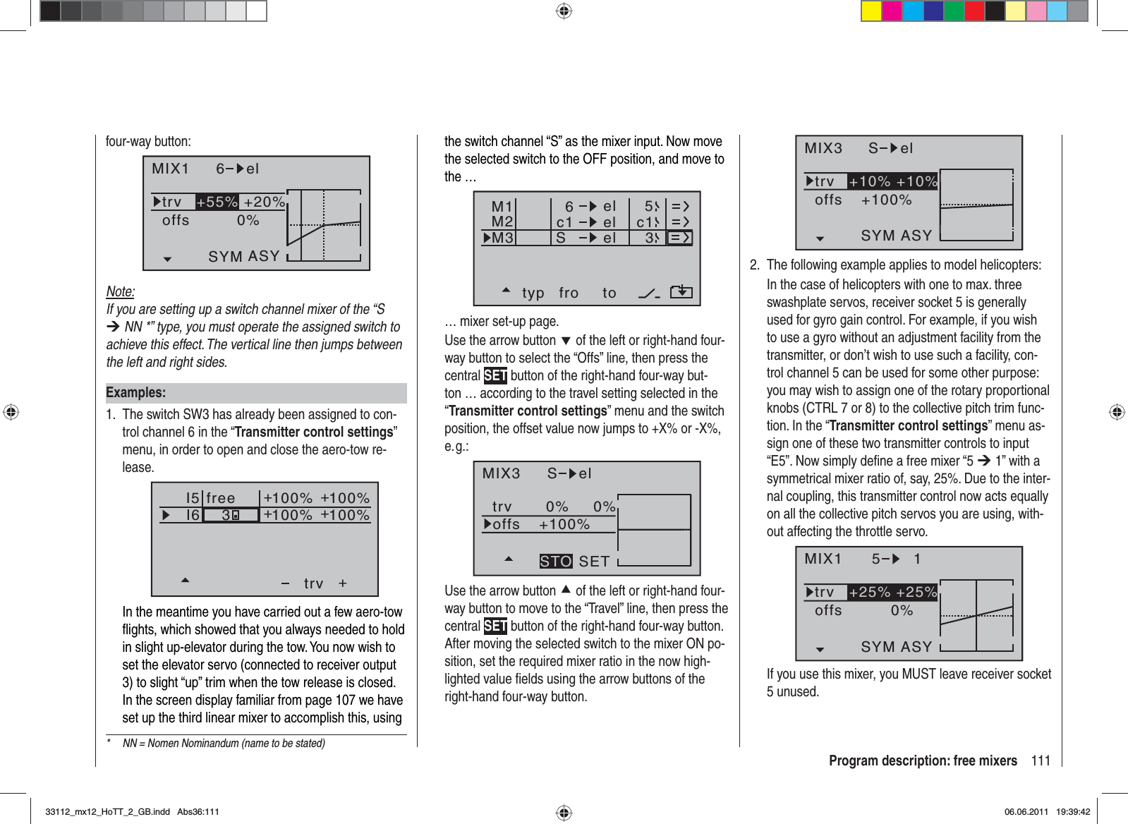 111Program description: free mixers*  NN = Nomen Nominandum (name to be stated)four-way button:MIX1 6 eltrv +20%0%offsSYM ASY+55%Note:If you are setting up a switch channel mixer of the “S ¼ NN *” type, you must operate the assigned switch to achieve this effect. The vertical line then jumps between the left and right sides.Examples:The switch SW3 has already been assigned to con-1. trol channel 6 in the “Transmitter control settings”menu, in order to open and close the aero-tow re-lease.I5I6+trv100% 100%100% 100%3++++freeIn the meantime you have carried out a few aero-tow ﬂ ights, which showed that you always needed to hold in slight up-elevator during the tow. You now wish to set the elevator servo (connected to receiver output 3) to slight “up” trim when the tow release is closed. In the screen display familiar from page 107 we have set up the third linear mixer to accomplish this, using the switch channel “S” as the mixer input. Now move the selected switch to the OFF position, and move to the …typ fro toM1M2M3c1 el c16elelS53… mixer set-up page.Use the arrow button d of the left or right-hand four-way button to select the “Offs” line, then press the central SET button of the right-hand four-way but-ton … according to the travel setting selected in the “Transmitter control settings” menu and the switch position, the offset value now jumps to +X% or -X%, e. g.:MIX3 S eltrv 0% 0%+100%offsSETSTOUse the arrow button c of the left or right-hand four-way button to move to the “Travel” line, then press the central SET button of the right-hand four-way button. After moving the selected switch to the mixer ON po-sition, set the required mixer ratio in the now high-lighted value ﬁ elds using the arrow buttons of the right-hand four-way button.MIX3 S eltrv+100%offsASYSYM+10% +10%The following example applies to model helicopters:2. In the case of helicopters with one to max. three swashplate servos, receiver socket 5 is generally used for gyro gain control. For example, if you wish to use a gyro without an adjustment facility from the transmitter, or don’t wish to use such a facility, con-trol channel 5 can be used for some other purpose: you may wish to assign one of the rotary proportional knobs (CTRL 7 or 8) to the collective pitch trim func-tion. In the “Transmitter control settings” menu as-sign one of these two transmitter controls to input “E5”. Now simply deﬁ ne a free mixer “5 ¼ 1” with a symmetrical mixer ratio of, say, 25%. Due to the inter-nal coupling, this transmitter control now acts equally on all the collective pitch servos you are using, with-out affecting the throttle servo.MIX1 5 1trv +25% +25%0%offsASYSYMIf you use this mixer, you MUST leave receiver socket 5 unused.33112_mx12_HoTT_2_GB.indd Abs36:11133112_mx12_HoTT_2_GB.indd   Abs36:11106.06.2011 19:39:4206.06.2011   19:39:42