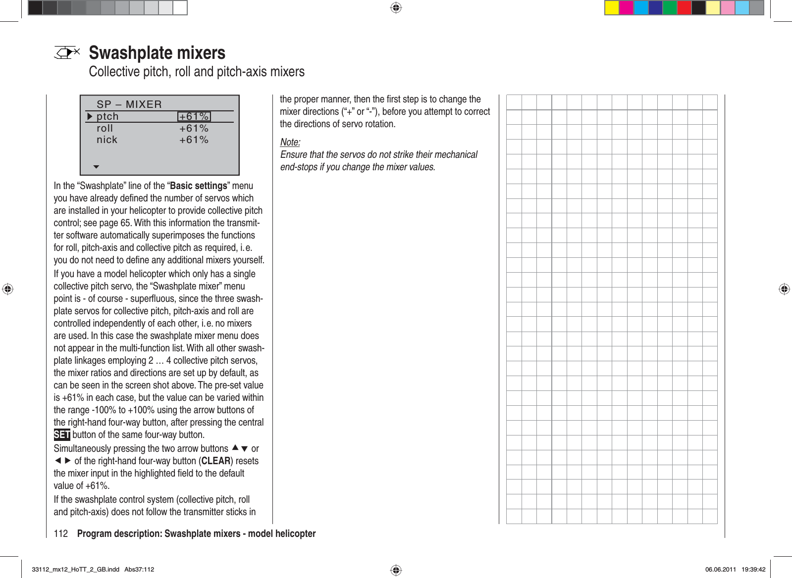 112 Program description: Swashplate mixers - model helicopterSP – MIXERptchrollnick+61%+61%+61%In the “Swashplate” line of the “Basic settings” menu you have already deﬁ ned the number of servos which are installed in your helicopter to provide collective pitch control; see page 65. With this information the transmit-ter software automatically superimposes the functions for roll, pitch-axis and collective pitch as required, i. e. you do not need to deﬁ ne any additional mixers yourself.If you have a model helicopter which only has a single collective pitch servo, the “Swashplate mixer” menu point is - of course - superﬂ uous, since the three swash-plate servos for collective pitch, pitch-axis and roll are controlled independently of each other, i. e. no mixers are used. In this case the swashplate mixer menu does not appear in the multi-function list. With all other swash-plate linkages employing 2 … 4 collective pitch servos, the mixer ratios and directions are set up by default, as can be seen in the screen shot above. The pre-set value is +61% in each case, but the value can be varied within the range -100% to +100% using the arrow buttons of the right-hand four-way button, after pressing the central SET button of the same four-way button.Simultaneously pressing the two arrow buttons cd or ef of the right-hand four-way button (CLEAR) resets the mixer input in the highlighted ﬁ eld to the default value of +61%.If the swashplate control system (collective pitch, roll and pitch-axis) does not follow the transmitter sticks in Swashplate mixersCollective pitch, roll and pitch-axis mixersthe proper manner, then the ﬁ rst step is to change the mixer directions (“+” or “-”), before you attempt to correct the directions of servo rotation.Note:Ensure that the servos do not strike their mechanical end-stops if you change the mixer values.33112_mx12_HoTT_2_GB.indd Abs37:11233112_mx12_HoTT_2_GB.indd   Abs37:11206.06.2011 19:39:4206.06.2011   19:39:42