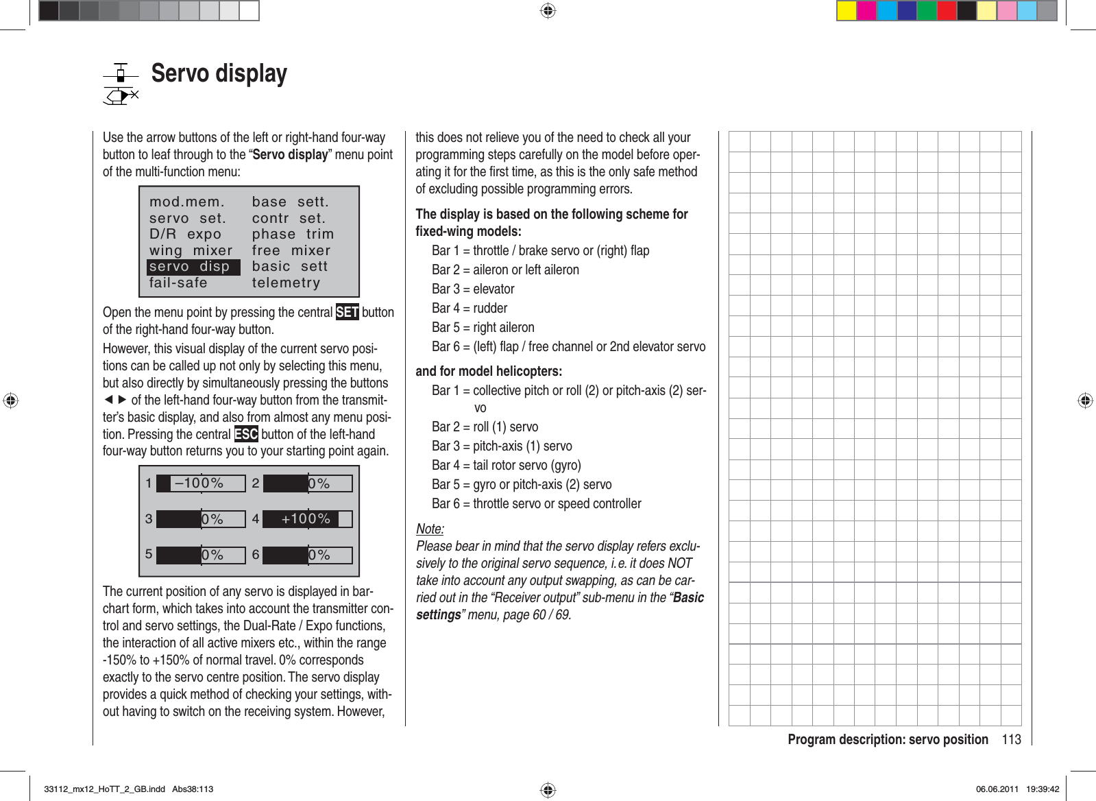 113Program description: servo positionServo displayUse the arrow buttons of the left or right-hand four-way button to leaf through to the “Servo display” menu point of the multi-function menu:mod.mem.servo  set.D/R  expowing  mixerbase  sett.contr  set.phase  trimfree  mixerbasic  settfail-safe telemetryservo  dispOpen the menu point by pressing the central SET button of the right-hand four-way button.However, this visual display of the current servo posi-tions can be called up not only by selecting this menu, but also directly by simultaneously pressing the buttons ef of the left-hand four-way button from the transmit-ter’s basic display, and also from almost any menu posi-tion. Pressing the central ESC button of the left-hand four-way button returns you to your starting point again.1352460%0%–100%0%0%+100%The current position of any servo is displayed in bar-chart form, which takes into account the transmitter con-trol and servo settings, the Dual-Rate / Expo functions, the interaction of all active mixers etc., within the range -150% to +150% of normal travel. 0% corresponds exactly to the servo centre position. The servo display provides a quick method of checking your settings, with-out having to switch on the receiving system. However, this does not relieve you of the need to check all your programming steps carefully on the model before oper-ating it for the ﬁ rst time, as this is the only safe method of excluding possible programming errors.The display is based on the following scheme for ﬁ xed-wing models:Bar 1 = throttle / brake servo or (right) ﬂ apBar 2 = aileron or left aileronBar 3 = elevatorBar 4 = rudderBar 5 = right aileronBar 6 = (left) ﬂ ap / free channel or 2nd elevator servoand for model helicopters:Bar 1 = collective pitch or roll (2) or pitch-axis (2) ser-voBar 2 = roll (1) servoBar 3 = pitch-axis (1) servoBar 4 = tail rotor servo (gyro)Bar 5 = gyro or pitch-axis (2) servoBar 6 = throttle servo or speed controllerNote:Please bear in mind that the servo display refers exclu-sively to the original servo sequence, i. e. it does NOT take into account any output swapping, as can be car-ried out in the “Receiver output” sub-menu in the “Basicsettings” menu, page 60 / 69.33112_mx12_HoTT_2_GB.indd Abs38:11333112_mx12_HoTT_2_GB.indd   Abs38:11306.06.2011 19:39:4206.06.2011   19:39:42