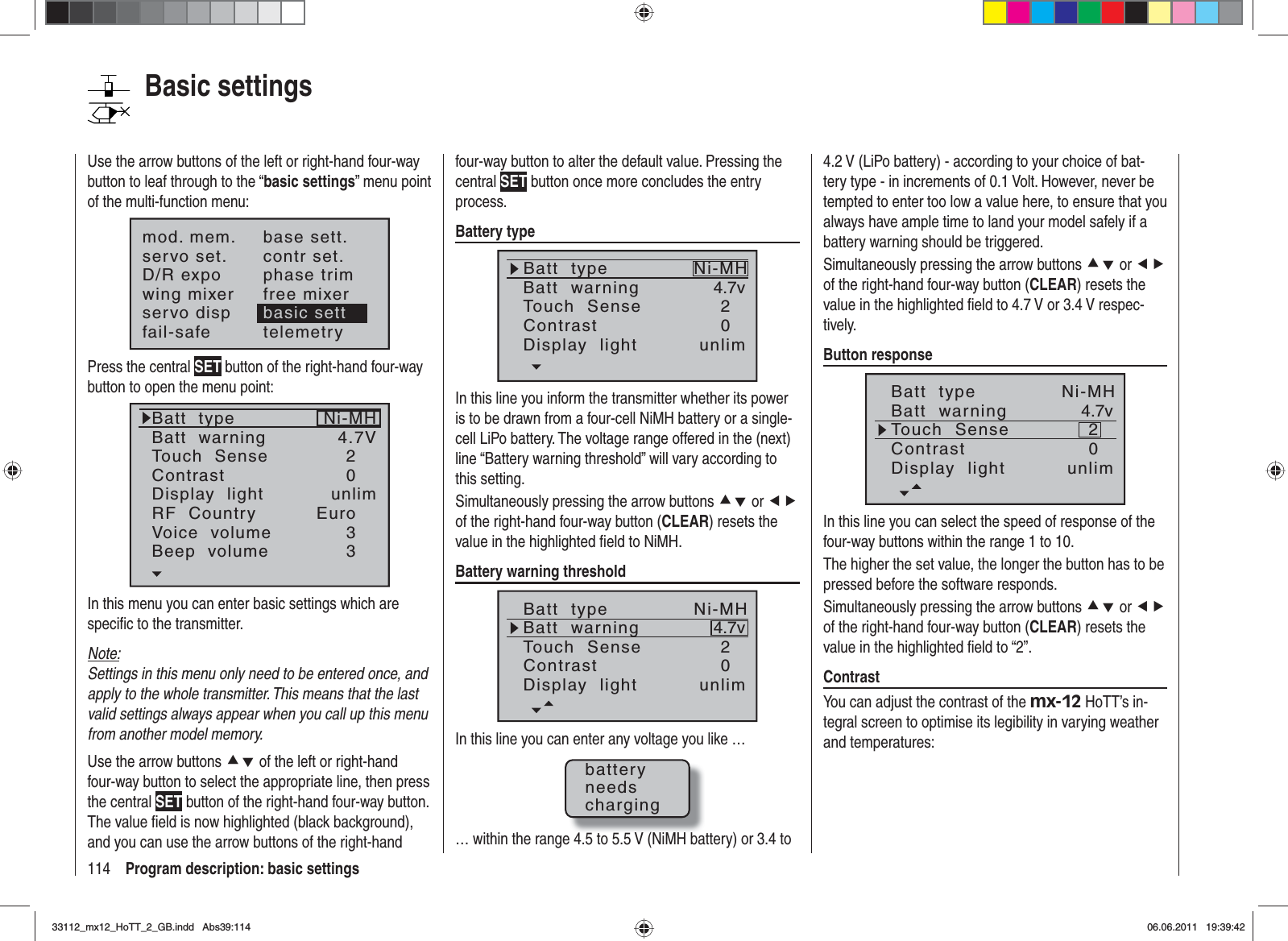 114 Program description: basic settingsUse the arrow buttons of the left or right-hand four-way button to leaf through to the “basic settings” menu point of the multi-function menu:mod. mem.servo set.D/R expowing mixerbase sett.contr set.phase trimfree mixerservo disp basic settfail-safe telemetryPress the central SET button of the right-hand four-way button to open the menu point:Batt  typeBatt  warningTouch  SenseContrastNi-MHDisplay  lightRF  CountryVoice  volume24.7V0Euro3unlimBeep  volume 3In this menu you can enter basic settings which are speciﬁ c to the transmitter.Note:Settings in this menu only need to be entered once, and apply to the whole transmitter. This means that the last valid settings always appear when you call up this menu from another model memory.Use the arrow buttons cd of the left or right-hand four-way button to select the appropriate line, then press the central SET button of the right-hand four-way button. The value ﬁ eld is now highlighted (black background), and you can use the arrow buttons of the right-hand four-way button to alter the default value. Pressing the central SET button once more concludes the entry process.Battery typeBatt  typeBatt  warningContrastTouch  Sense4.7v02Ni-MHDisplay  light unlimIn this line you inform the transmitter whether its power is to be drawn from a four-cell NiMH battery or a single-cell LiPo battery. The voltage range offered in the (next) line “Battery warning threshold” will vary according to this setting.Simultaneously pressing the arrow buttons cd or efof the right-hand four-way button (CLEAR) resets the value in the highlighted ﬁ eld to NiMH.Battery warning thresholdBatt  typeBatt  warningContrastTouch  Sense4.7v02Ni-MHDisplay  light unlimIn this line you can enter any voltage you like …batteryneedscharging… within the range 4.5 to 5.5 V (NiMH battery) or 3.4 to 4.2 V (LiPo battery) - according to your choice of bat-tery type - in increments of 0.1 Volt. However, never be tempted to enter too low a value here, to ensure that you always have ample time to land your model safely if a battery warning should be triggered.Simultaneously pressing the arrow buttons cd or efof the right-hand four-way button (CLEAR) resets the value in the highlighted ﬁ eld to 4.7 V or 3.4 V respec-tively.Button responseBatt  typeBatt  warningContrastTouch  Sense4.7v02Ni-MHDisplay  light unlimIn this line you can select the speed of response of the four-way buttons within the range 1 to 10.The higher the set value, the longer the button has to be pressed before the software responds. Simultaneously pressing the arrow buttons cd or efof the right-hand four-way button (CLEAR) resets the value in the highlighted ﬁ eld to “2”.ContrastYou can adjust the contrast of the mx-12 HoTT’s in-tegral screen to optimise its legibility in varying weather and temperatures:Basic settings33112_mx12_HoTT_2_GB.indd Abs39:11433112_mx12_HoTT_2_GB.indd   Abs39:11406.06.2011 19:39:4206.06.2011   19:39:42