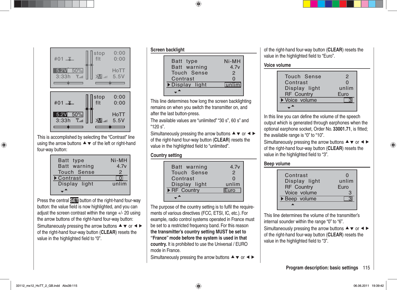 115Program description: basic settingsGRAUBELE#013:33hstop flt«normal   »K780:000:005.5V50%5.2V HoTTMGRAUBELE#013:33hstop flt«normal   »K780:000:005.5V50%5.2V HoTTMThis is accomplished by selecting the “Contrast” line using the arrow buttons cd of the left or right-hand four-way button:Batt  typeBatt  warningContrastTouch  Sense4.7v02Ni-MHDisplay  light unlimPress the central SET button of the right-hand four-way button: the value ﬁ eld is now highlighted, and you can adjust the screen contrast within the range +/- 20 using the arrow buttons of the right-hand four-way button:Simultaneously pressing the arrow buttons cd or efof the right-hand four-way button (CLEAR) resets the value in the highlighted ﬁ eld to “0”.Screen backlightBatt  typeBatt  warningContrastTouch  Sense4.7v02Ni-MHDisplay  light unlimThis line determines how long the screen backlighting remains on when you switch the transmitter on, and after the last button-press.The available values are “unlimited” “30 s”, 60 s” and “120 s”.Simultaneously pressing the arrow buttons cd or efof the right-hand four-way button (CLEAR) resets the value in the highlighted ﬁ eld to “unlimited”.Country settingBatt  warningContrastTouch  Sense4.7v02Display  light unlimRF  Country EuroThe purpose of the country setting is to fulﬁ l the require-ments of various directives (FCC, ETSI, IC, etc.). For example, radio control systems operated in France must be set to a restricted frequency band. For this reason the transmitter’s country setting MUST be set to “France” mode before the system is used in that country. It is prohibited to use the Universal / EURO mode in France.Simultaneously pressing the arrow buttons cd or efof the right-hand four-way button (CLEAR) resets the value in the highlighted ﬁ eld to “Euro”.Voice volumeContrastTouch  Sense02Display  light unlimRF  Country EuroVoice  volume 3In this line you can deﬁ ne the volume of the speech output which is generated through earphones when the optional earphone socket, Order No. 33001.71, is ﬁ tted; the available range is “0” to “10”.Simultaneously pressing the arrow buttons cd or efof the right-hand four-way button (CLEAR) resets the value in the highlighted ﬁ eld to “3”.Beep volumeContrast 0Display  light unlimRF  Country EuroVoice  volume 3Beep  volume 3This line determines the volume of the transmitter’s internal sounder within the range “0” to “6”.Simultaneously pressing the arrow buttons cd or efof the right-hand four-way button (CLEAR) resets the value in the highlighted ﬁ eld to “3”.33112_mx12_HoTT_2_GB.indd Abs39:11533112_mx12_HoTT_2_GB.indd   Abs39:11506.06.2011 19:39:4206.06.2011   19:39:42