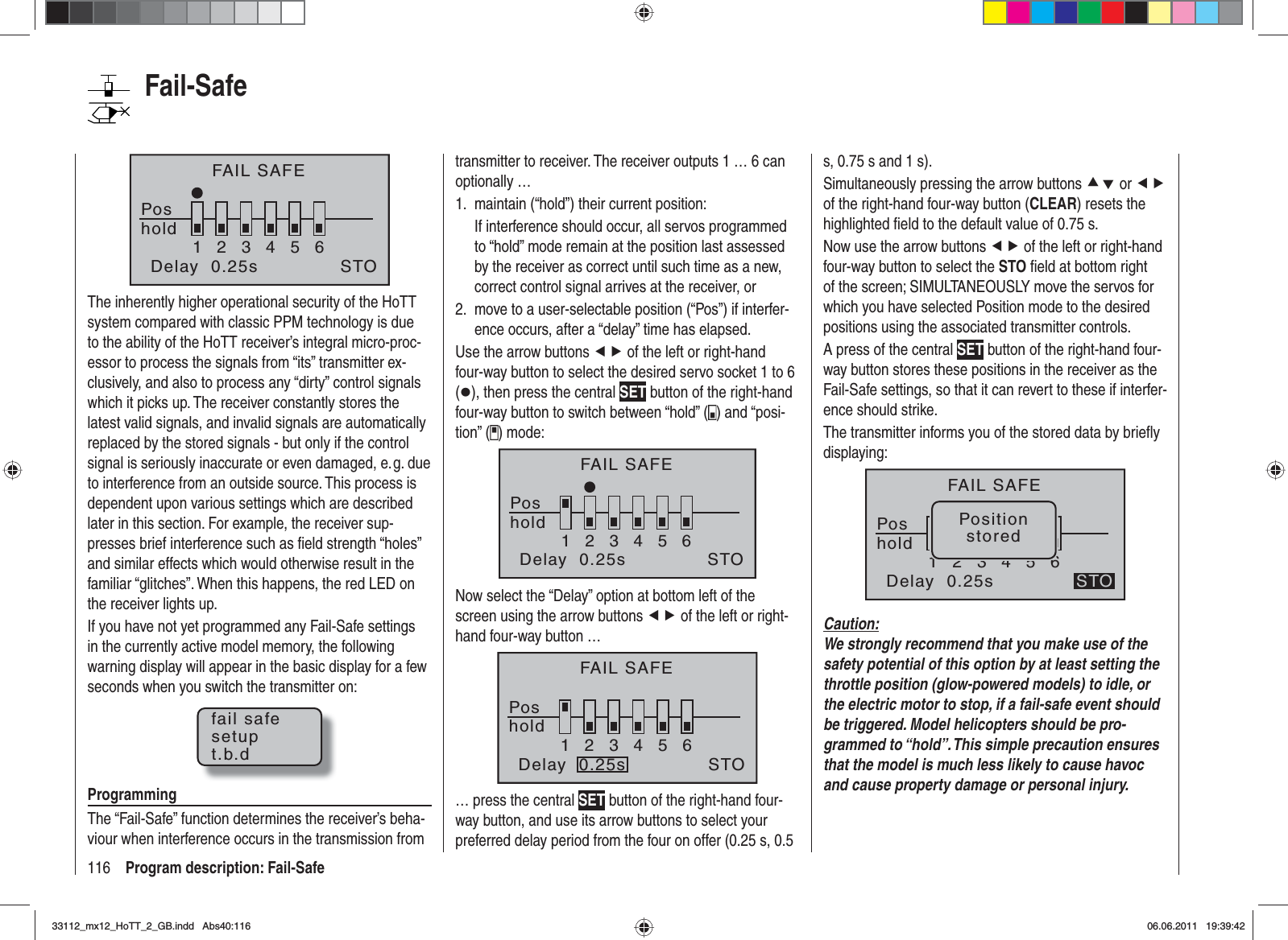 116 Program description: Fail-SafeFAIL SAFEPoshold123456Delay  0.25s STOThe inherently higher operational security of the HoTT system compared with classic PPM technology is due to the ability of the HoTT receiver’s integral micro-proc-essor to process the signals from “its” transmitter ex-clusively, and also to process any “dirty” control signals which it picks up. The receiver constantly stores the latest valid signals, and invalid signals are automatically replaced by the stored signals - but only if the control signal is seriously inaccurate or even damaged, e. g. due to interference from an outside source. This process is dependent upon various settings which are described later in this section. For example, the receiver sup-presses brief interference such as ﬁ eld strength “holes” and similar effects which would otherwise result in the familiar “glitches”. When this happens, the red LED on the receiver lights up.If you have not yet programmed any Fail-Safe settings in the currently active model memory, the following warning display will appear in the basic display for a few seconds when you switch the transmitter on:fail safesetupt.b.dProgrammingThe “Fail-Safe” function determines the receiver’s beha-viour when interference occurs in the transmission from transmitter to receiver. The receiver outputs 1 … 6 can optionally …maintain (“hold”) their current position:1. If interference should occur, all servos programmed to “hold” mode remain at the position last assessed by the receiver as correct until such time as a new, correct control signal arrives at the receiver, ormove to a user-selectable position (“Pos”) if interfer-2. ence occurs, after a “delay” time has elapsed.Use the arrow buttons ef of the left or right-hand four-way button to select the desired servo socket 1 to 6 (z), then press the central SET button of the right-hand four-way button to switch between “hold” ( ) and “posi-tion” ( ) mode:FAIL SAFEPos123456STOholdDelay  0.25sNow select the “Delay” option at bottom left of the screen using the arrow buttons ef of the left or right-hand four-way button …FAIL SAFEPos123456STOholdDelay  0.25s… press the central SET button of the right-hand four-way button, and use its arrow buttons to select your preferred delay period from the four on offer (0.25 s, 0.5 s, 0.75 s and 1 s).Simultaneously pressing the arrow buttons cd or efof the right-hand four-way button (CLEAR) resets the highlighted ﬁ eld to the default value of 0.75 s.Now use the arrow buttons ef of the left or right-hand four-way button to select the STO ﬁ eld at bottom right of the screen; SIMULTANEOUSLY move the servos for which you have selected Position mode to the desired positions using the associated transmitter controls.A press of the central SET button of the right-hand four-way button stores these positions in the receiver as the Fail-Safe settings, so that it can revert to these if interfer-ence should strike.The transmitter informs you of the stored data by brieﬂ y displaying:FAIL SAFEPos123456STOPositionstoredholdDelay  0.25sCaution:We strongly recommend that you make use of the safety potential of this option by at least setting the throttle position (glow-powered models) to idle, or the electric motor to stop, if a fail-safe event should be triggered. Model helicopters should be pro-grammed to “hold”. This simple precaution ensures that the model is much less likely to cause havoc and cause property damage or personal injury.Fail-Safe33112_mx12_HoTT_2_GB.indd Abs40:11633112_mx12_HoTT_2_GB.indd   Abs40:11606.06.2011 19:39:4206.06.2011   19:39:42