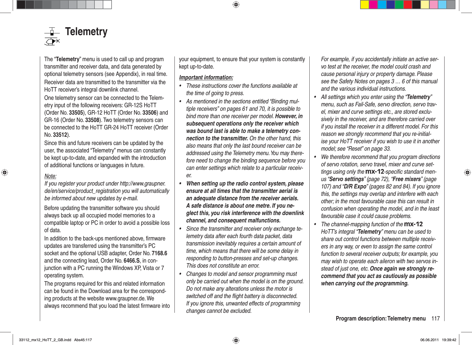 117Program description: Telemetry menuTelemetryThe “Telemetry” menu is used to call up and program transmitter and receiver data, and data generated by optional telemetry sensors (see Appendix), in real time.Receiver data are transmitted to the transmitter via the HoTT receiver’s integral downlink channel.One telemetry sensor can be connected to the Telem-etry input of the following receivers: GR-12S HoTT (Order No. 33505), GR-12 HoTT (Order No. 33506) and GR-16 (Order No. 33508). Two telemetry sensors can be connected to the HoTT GR-24 HoTT receiver (Order No. 33512).Since this and future receivers can be updated by the user, the associated “Telemetry” menus can constantly be kept up-to-date, and expanded with the introduction of additional functions or languages in future.Note:If you register your product under http://www.graupner.de/en/service/product_registration you will automatically be informed about new updates by e-mail.Before updating the transmitter software you should always back up all occupied model memories to a compatible laptop or PC in order to avoid a possible loss of data.In addition to the back-ups mentioned above, ﬁ rmware updates are transferred using the transmitter’s PC socket and the optional USB adapter, Order No. 7168.6and the connecting lead, Order No. 6466.S, in con-junction with a PC running the Windows XP, Vista or 7 operating system.The programs required for this and related information can be found in the Download area for the correspond-ing products at the website www.graupner.de. We always recommend that you load the latest ﬁ rmware into your equipment, to ensure that your system is constantly kept up-to-date.Important information:These instructions cover the functions available at •the time of going to press.As mentioned in the sections entitled “Binding mul-•tiple receivers” on pages 61 and 70, it is possible to bind more than one receiver per model. However, in subsequent operations only the receiver which was bound last is able to make a telemetry con-nection to the transmitter. On the other hand, this also means that only the last bound receiver can be addressed using the Telemetry menu. You may there-fore need to change the binding sequence before you can enter settings which relate to a particular receiv-er.When setting up the radio control system, please •ensure at all times that the transmitter aerial is an adequate distance from the receiver aerials. A safe distance is about one metre. If you ne-glect this, you risk interference with the downlink channel, and consequent malfunctions.Since the transmitter and receiver only exchange te-•lemetry data after each fourth data packet, data transmission inevitably requires a certain amount of time, which means that there will be some delay in responding to button-presses and set-up changes. This does not constitute an error.Changes to model and sensor programming must •only be carried out when the model is on the ground. Do not make any alterations unless the motor is switched off and the ﬂ ight battery is disconnected. If you ignore this, unwanted effects of programming changes cannot be excluded.For example, if you accidentally initiate an active ser-vo test at the receiver, the model could crash and cause personal injury or property damage. Please see the Safety Notes on pages 3 … 6 of this manual and the various individual instructions.All settings which you enter using the “• Telemetry”menu, such as Fail-Safe, servo direction, servo trav-el, mixer and curve settings etc., are stored exclu-sively in the receiver, and are therefore carried over if you install the receiver in a different model. For this reason we strongly recommend that you re-initial-ise your HoTT receiver if you wish to use it in another model; see “Reset” on page 33.We therefore recommend that you program directions •of servo rotation, servo travel, mixer and curve set-tings using only the mx-12-speciﬁ c standard men-us “Servo settings” (page 72), “Free mixers” (page 107) and “D/R Expo” (pages 82 and 84). If you ignore this, the settings may overlap and interfere with each other; in the most favourable case this can result in confusion when operating the model, and in the least favourable case it could cause problems.The channel-mapping function of the •mx-12HoTT’s integral “Telemetry” menu can be used to share out control functions between multiple receiv-ers in any way, or even to assign the same control function to several receiver outputs; for example, you may wish to operate each aileron with two servos in-stead of just one, etc. Once again we strongly re-commend that you act as cautiously as possible when carrying out the programming.33112_mx12_HoTT_2_GB.indd Abs45:11733112_mx12_HoTT_2_GB.indd   Abs45:11706.06.2011 19:39:4206.06.2011   19:39:42