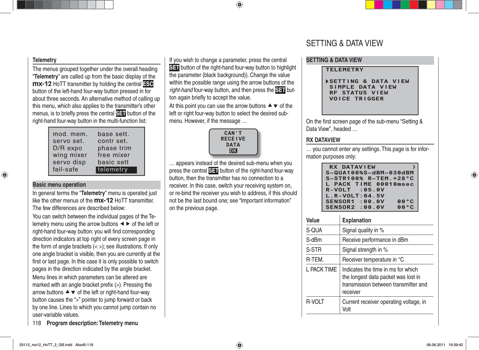 118 Program description: Telemetry menuTelemetryThe menus grouped together under the overall heading “Telemetry” are called up from the basic display of the mx-12 HoTT transmitter by holding the central ESCbutton of the left-hand four-way button pressed in for about three seconds. An alternative method of calling up this menu, which also applies to the transmitter’s other menus, is to brieﬂ y press the central SET button of the right-hand four-way button in the multi-function list:mod. mem.servo set.D/R expowing mixerbase sett.contr set.phase trimfree mixerservo disp basic settfail-safe telemetryBasic menu operationIn general terms the “Telemetry” menu is operated just like the other menus of the mx-12 HoTT transmitter. The few differences are described below:You can switch between the individual pages of the Te-lemetry menu using the arrow buttons ef of the left or right-hand four-way button: you will ﬁ nd corresponding direction indicators at top right of every screen page in the form of angle brackets (&lt; &gt;); see illustrations. If only one angle bracket is visible, then you are currently at the ﬁ rst or last page. In this case it is only possible to switch pages in the direction indicated by the angle bracket.Menu lines in which parameters can be altered are marked with an angle bracket preﬁ x (&gt;). Pressing the arrow buttons cd of the left or right-hand four-way button causes the “&gt;” pointer to jump forward or back by one line. Lines to which you cannot jump contain no user-variable values.If you wish to change a parameter, press the central SET button of the right-hand four-way button to highlight the parameter (black background)). Change the value within the possible range using the arrow buttons of the right-hand four-way button, and then press the SET but-ton again brieﬂ y to accept the value.At this point you can use the arrow buttons cd of the left or right four-way button to select the desired sub-menu. However, if the message …CAN‘TRECEIVEDATAOK… appears instead of the desired sub-menu when you press the central SET button of the right-hand four-way button, then the transmitter has no connection to a receiver. In this case, switch your receiving system on, or re-bind the receiver you wish to address, if this should not be the last bound one; see “Important information” on the previous page.SETTING &amp; DATA VIEWTELEMETRYSETTING &amp; DATA VIEWSIMPLE DATA VIEWRF STATUS VIEWVOICE TRIGGEROn the ﬁ rst screen page of the sub-menu “Setting &amp; Data View”, headed …RX DATAVIEW… you cannot enter any settings. This page is for infor-mation purposes only:RX DATAVIEWS–STR100% R–TEM.+28°CL PACK TIME 00010msecR-VOLT  :05.0VL.R-VOLT:04.5VS–QUA100%S–dBM–030dBMSENSOR1 :00.0V   00°CSENSOR2 :00.0V   00°CValue ExplanationS-QUA Signal quality in %S-dBm Receive performance in dBmS-STR Signal strength in %R-TEM. Receiver temperature in °CL PACK TIME Indicates the time in ms for which the longest data packet was lost in transmission between transmitter and receiverR-VOLT Current receiver operating voltage, in VoltSETTING &amp; DATA VIEW33112_mx12_HoTT_2_GB.indd Abs45:11833112_mx12_HoTT_2_GB.indd   Abs45:11806.06.2011 19:39:4206.06.2011   19:39:42