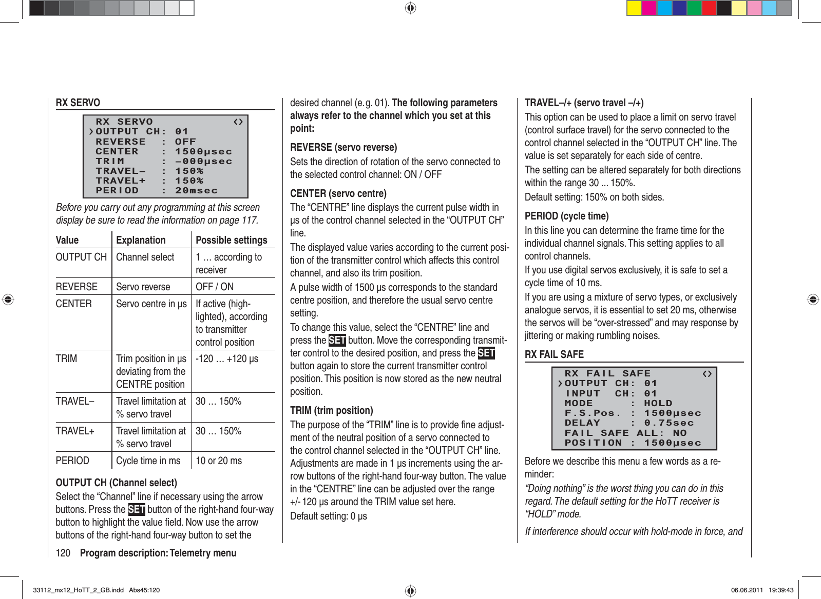 120 Program description: Telemetry menuRX SERVORX SERVOREVERSE  : OFFCENTER   : 1500secTRIM     : –000secTRAVEL–  : 150%OUTPUT CH: 01TRAVEL+  : 150%PERIOD   : 20msecBefore you carry out any programming at this screen display be sure to read the information on page 117.Value Explanation Possible settingsOUTPUT CH Channel select 1 … according to receiverREVERSE Servo reverse OFF / ONCENTER Servo centre in μs  If active (high-lighted), according to transmitter control positionTRIM Trim position in μs deviating from the CENTRE position-120 … +120 μsTRAVEL– Travel limitation at % servo travel30 … 150%TRAVEL+ Travel limitation at % servo travel30 … 150%PERIOD Cycle time in ms 10 or 20 msOUTPUT CH (Channel select)Select the “Channel” line if necessary using the arrow buttons. Press the SET button of the right-hand four-way button to highlight the value ﬁ eld. Now use the arrow buttons of the right-hand four-way button to set the desired channel (e. g. 01). The following parameters always refer to the channel which you set at this point:REVERSE (servo reverse)Sets the direction of rotation of the servo connected to the selected control channel: ON / OFFCENTER (servo centre)The “CENTRE” line displays the current pulse width in μs of the control channel selected in the “OUTPUT CH” line.The displayed value varies according to the current posi-tion of the transmitter control which affects this control channel, and also its trim position.A pulse width of 1500 μs corresponds to the standard centre position, and therefore the usual servo centre setting.To change this value, select the “CENTRE” line and press the SET button. Move the corresponding transmit-ter control to the desired position, and press the SETbutton again to store the current transmitter control position. This position is now stored as the new neutral position.TRIM (trim position)The purpose of the “TRIM” line is to provide ﬁ ne adjust-ment of the neutral position of a servo connected to the control channel selected in the “OUTPUT CH” line. Adjustments are made in 1 μs increments using the ar-row buttons of the right-hand four-way button. The value in the “CENTRE” line can be adjusted over the range +/- 120 μs around the TRIM value set here.Default setting: 0 μsTRAVEL–/+ (servo travel –/+)This option can be used to place a limit on servo travel (control surface travel) for the servo connected to the control channel selected in the “OUTPUT CH” line. The value is set separately for each side of centre.The setting can be altered separately for both directions within the range 30 ... 150%.Default setting: 150% on both sides.PERIOD (cycle time)In this line you can determine the frame time for the individual channel signals. This setting applies to all control channels.If you use digital servos exclusively, it is safe to set a cycle time of 10 ms.If you are using a mixture of servo types, or exclusively analogue servos, it is essential to set 20 ms, otherwise the servos will be “over-stressed” and may response by jittering or making rumbling noises.RX FAIL SAFERX FAIL SAFEINPUT  CH: 01MODE     : HOLDF.S.Pos. : 1500secDELAY    : 0.75secOUTPUT CH: 01FAIL SAFE ALL: NOPOSITION : 1500secBefore we describe this menu a few words as a re-minder:“Doing nothing” is the worst thing you can do in this regard. The default setting for the HoTT receiver is “HOLD” mode.If interference should occur with hold-mode in force, and 33112_mx12_HoTT_2_GB.indd Abs45:12033112_mx12_HoTT_2_GB.indd   Abs45:12006.06.2011 19:39:4306.06.2011   19:39:43