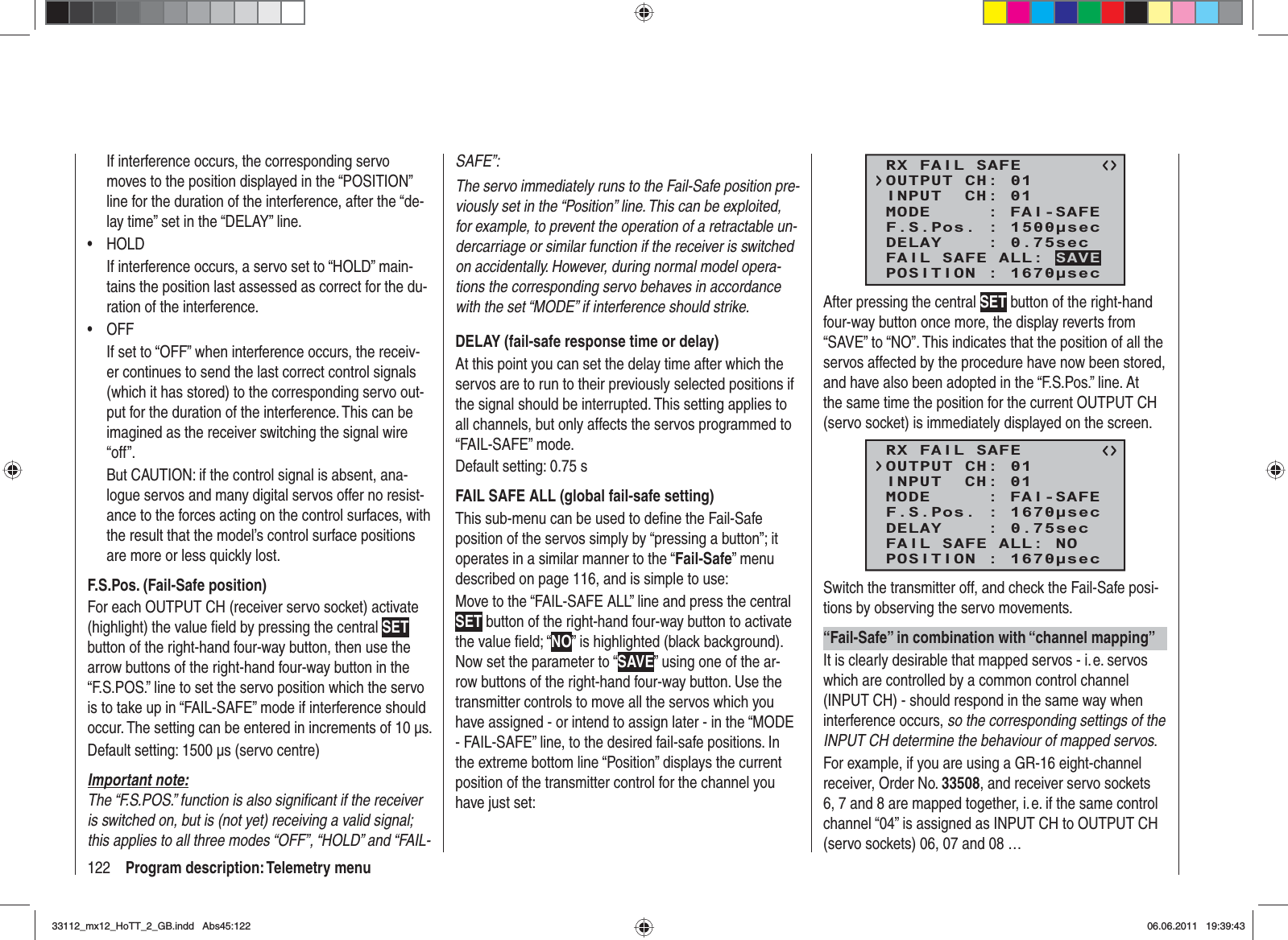 122 Program description: Telemetry menuIf interference occurs, the corresponding servo moves to the position displayed in the “POSITION” line for the duration of the interference, after the “de-lay time” set in the “DELAY” line.HOLD•If interference occurs, a servo set to “HOLD” main-tains the position last assessed as correct for the du-ration of the interference.OFF•If set to “OFF” when interference occurs, the receiv-er continues to send the last correct control signals (which it has stored) to the corresponding servo out-put for the duration of the interference. This can be imagined as the receiver switching the signal wire “off”.But CAUTION: if the control signal is absent, ana-logue servos and many digital servos offer no resist-ance to the forces acting on the control surfaces, with the result that the model’s control surface positions are more or less quickly lost.F.S.Pos. (Fail-Safe position)For each OUTPUT CH (receiver servo socket) activate (highlight) the value ﬁ eld by pressing the central SETbutton of the right-hand four-way button, then use the arrow buttons of the right-hand four-way button in the “F.S.POS.” line to set the servo position which the servo is to take up in “FAIL-SAFE” mode if interference should occur. The setting can be entered in increments of 10 μs.Default setting: 1500 μs (servo centre)Important note:The “F.S.POS.” function is also signiﬁ cant if the receiver is switched on, but is (not yet) receiving a valid signal; this applies to all three modes “OFF”, “HOLD” and “FAIL-SAFE”:The servo immediately runs to the Fail-Safe position pre-viously set in the “Position” line. This can be exploited, for example, to prevent the operation of a retractable un-dercarriage or similar function if the receiver is switched on accidentally. However, during normal model opera-tions the corresponding servo behaves in accordance with the set “MODE” if interference should strike.DELAY (fail-safe response time or delay)At this point you can set the delay time after which the servos are to run to their previously selected positions if the signal should be interrupted. This setting applies to all channels, but only affects the servos programmed to “FAIL-SAFE” mode.Default setting: 0.75 sFAIL SAFE ALL (global fail-safe setting)This sub-menu can be used to deﬁ ne the Fail-Safe position of the servos simply by “pressing a button”; it operates in a similar manner to the “Fail-Safe” menu described on page 116, and is simple to use:Move to the “FAIL-SAFE ALL” line and press the central SET button of the right-hand four-way button to activate the value ﬁ eld; “NO” is highlighted (black background). Now set the parameter to “SAVE” using one of the ar-row buttons of the right-hand four-way button. Use the transmitter controls to move all the servos which you have assigned - or intend to assign later - in the “MODE - FAIL-SAFE” line, to the desired fail-safe positions. In the extreme bottom line “Position” displays the current position of the transmitter control for the channel you have just set:RX FAIL SAFEINPUT  CH: 01MODE     : FAI-SAFEF.S.Pos. : 1500secDELAY    : 0.75secOUTPUT CH: 01POSITION : 1670secFAIL SAFE ALL: SAVEAfter pressing the central SET button of the right-hand four-way button once more, the display reverts from “SAVE” to “NO”. This indicates that the position of all the servos affected by the procedure have now been stored, and have also been adopted in the “F.S.Pos.” line. At the same time the position for the current OUTPUT CH (servo socket) is immediately displayed on the screen.RX FAIL SAFEINPUT  CH: 01MODE     : FAI-SAFEF.S.Pos. : 1670secDELAY    : 0.75secOUTPUT CH: 01POSITION : 1670secFAIL SAFE ALL: NOSwitch the transmitter off, and check the Fail-Safe posi-tions by observing the servo movements.“Fail-Safe” in combination with “channel mapping”It is clearly desirable that mapped servos - i. e. servos which are controlled by a common control channel (INPUT CH) - should respond in the same way when interference occurs, so the corresponding settings of the INPUT CH determine the behaviour of mapped servos.For example, if you are using a GR-16 eight-channel receiver, Order No. 33508, and receiver servo sockets 6, 7 and 8 are mapped together, i. e. if the same control channel “04” is assigned as INPUT CH to OUTPUT CH (servo sockets) 06, 07 and 08 …33112_mx12_HoTT_2_GB.indd Abs45:12233112_mx12_HoTT_2_GB.indd   Abs45:12206.06.2011 19:39:4306.06.2011   19:39:43