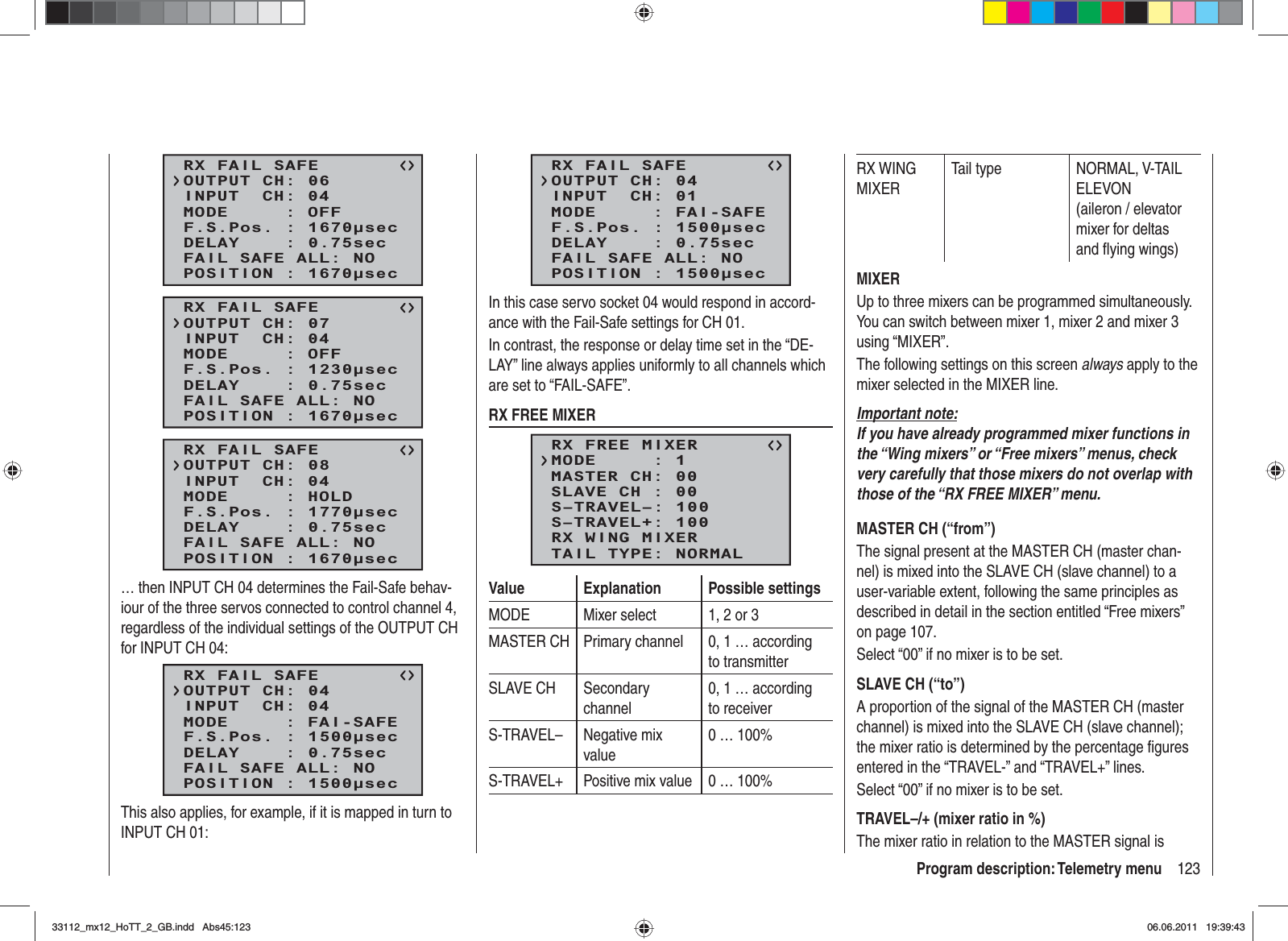 123Program description: Telemetry menuRX FAIL SAFEINPUT  CH: 04MODE     : OFFF.S.Pos. : 1670secDELAY    : 0.75secOUTPUT CH: 06POSITION : 1670secFAIL SAFE ALL: NORX FAIL SAFEINPUT  CH: 04MODE     : OFFF.S.Pos. : 1230secDELAY    : 0.75secOUTPUT CH: 07POSITION : 1670secFAIL SAFE ALL: NORX FAIL SAFEINPUT  CH: 04MODE     : HOLDF.S.Pos. : 1770secDELAY    : 0.75secOUTPUT CH: 08POSITION : 1670secFAIL SAFE ALL: NO… then INPUT CH 04 determines the Fail-Safe behav-iour of the three servos connected to control channel 4, regardless of the individual settings of the OUTPUT CH for INPUT CH 04:RX FAIL SAFEINPUT  CH: 04MODE     : FAI-SAFEF.S.Pos. : 1500secDELAY    : 0.75secOUTPUT CH: 04POSITION : 1500secFAIL SAFE ALL: NOThis also applies, for example, if it is mapped in turn to INPUT CH 01:RX FAIL SAFEINPUT  CH: 01MODE     : FAI-SAFEF.S.Pos. : 1500secDELAY    : 0.75secOUTPUT CH: 04POSITION : 1500secFAIL SAFE ALL: NOIn this case servo socket 04 would respond in accord-ance with the Fail-Safe settings for CH 01.In contrast, the response or delay time set in the “DE-LAY” line always applies uniformly to all channels which are set to “FAIL-SAFE”.RX FREE MIXERRX FREE MIXERMASTER CH: 00SLAVE CH : 00S–TRAVEL–: 100S–TRAVEL+: 100MODE     : 1RX WING MIXERTAIL TYPE: NORMALValue Explanation Possible settingsMODE Mixer select 1, 2 or 3MASTER CH Primary channel 0, 1 … according to transmitterSLAVE CH Secondary channel0, 1 … according to receiverS-TRAVEL– Negative mix value0 … 100%S-TRAVEL+ Positive mix value 0 … 100%RX WING MIXERTail type NORMAL, V-TAIL ELEVON (aileron / elevator mixer for deltas and ﬂ ying wings)MIXERUp to three mixers can be programmed simultaneously. You can switch between mixer 1, mixer 2 and mixer 3 using “MIXER”.The following settings on this screen always apply to the mixer selected in the MIXER line.Important note:If you have already programmed mixer functions in the “Wing mixers” or “Free mixers” menus, check very carefully that those mixers do not overlap with those of the “RX FREE MIXER” menu.MASTER CH (“from”)The signal present at the MASTER CH (master chan-nel) is mixed into the SLAVE CH (slave channel) to a user-variable extent, following the same principles as described in detail in the section entitled “Free mixers” on page 107.Select “00” if no mixer is to be set.SLAVE CH (“to”)A proportion of the signal of the MASTER CH (master channel) is mixed into the SLAVE CH (slave channel); the mixer ratio is determined by the percentage ﬁ gures entered in the “TRAVEL-” and “TRAVEL+” lines.Select “00” if no mixer is to be set.TRAVEL–/+ (mixer ratio in %)The mixer ratio in relation to the MASTER signal is 33112_mx12_HoTT_2_GB.indd Abs45:12333112_mx12_HoTT_2_GB.indd   Abs45:12306.06.2011 19:39:4306.06.2011   19:39:43