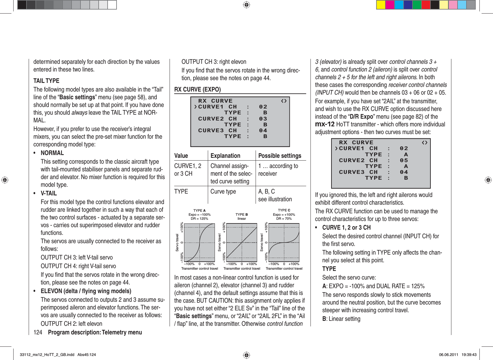 124 Program description: Telemetry menudetermined separately for each direction by the values entered in these two lines.TAIL TYPEThe following model types are also available in the “Tail” line of the “Basic settings” menu (see page 58), and should normally be set up at that point. If you have done this, you should always leave the TAIL TYPE at NOR-MAL.However, if you prefer to use the receiver’s integral mixers, you can select the pre-set mixer function for the corresponding model type:NORMAL•This setting corresponds to the classic aircraft type with tail-mounted stabiliser panels and separate rud-der and elevator. No mixer function is required for this model type.V-TAIL•For this model type the control functions elevator and rudder are linked together in such a way that each of the two control surfaces - actuated by a separate ser-vos - carries out superimposed elevator and rudder functions.The servos are usually connected to the receiver as follows:OUTPUT CH 3: left V-tail servoOUTPUT CH 4: right V-tail servoIf you ﬁ nd that the servos rotate in the wrong direc-tion, please see the notes on page 44.ELEVON (delta / ﬂ ying wing models)•The servos connected to outputs 2 and 3 assume su-perimposed aileron and elevator functions. The ser-vos are usually connected to the receiver as follows:OUTPUT CH 2: left elevonOUTPUT CH 3: right elevonIf you ﬁ nd that the servos rotate in the wrong direc-tion, please see the notes on page 44.RX CURVE (EXPO)RX CURVE      TYPE :   BCURVE1 CH  :  02      TYPE :   BCURVE2 CH  :  03      TYPE :   BCURVE3 CH  :  04Value Explanation Possible settingsCURVE1, 2 or 3 CHChannel assign-ment of the selec-ted curve setting1 … according to receiverTYPE Curve type A, B, Csee illustrationServo travelTransmitter control travelExpo = +100%–100% +100%0–100% +100%0Servo travelTransmitter control travelExpo = –100%TYPE A–100% +100%0–100% +100%0Servo travelTransmitter control travellinear–100% +100%0–100% +100%0TYPE BTYPE CDR = 125% DR = 70%In most cases a non-linear control function is used for aileron (channel 2), elevator (channel 3) and rudder (channel 4), and the default settings assume that this is the case. BUT CAUTION: this assignment only applies if you have not set either “2 ELE Sv” in the “Tail” line of the “Basic settings” menu, or “2AIL” or “2AIL 2FL” in the “Ail / ﬂ ap” line, at the transmitter. Otherwise control function 3 (elevator) is already split over control channels 3 + 6, and control function 2 (aileron) is split over controlchannels 2 + 5 for the left and right ailerons. In both these cases the corresponding receiver control channels (INPUT CH) would then be channels 03 + 06 or 02 + 05.For example, if you have set “2AIL” at the transmitter, and wish to use the RX CURVE option discussed here instead of the “D/R Expo” menu (see page 82) of the mx-12 HoTT transmitter - which offers more individual adjustment options - then two curves must be set:RX CURVE      TYPE :   ACURVE1 CH  :  02      TYPE :   ACURVE2 CH  :  05      TYPE :   BCURVE3 CH  :  04If you ignored this, the left and right ailerons would exhibit different control characteristics.The RX CURVE function can be used to manage the control characteristics for up to three servos:CURVE 1, 2 or 3 CH•Select the desired control channel (INPUT CH) for the ﬁ rst servo.The following setting in TYPE only affects the chan-nel you select at this point.TYPESelect the servo curve:A: EXPO = -100% and DUAL RATE = 125% The servo responds slowly to stick movements around the neutral position, but the curve becomes steeper with increasing control travel.B: Linear setting 33112_mx12_HoTT_2_GB.indd Abs45:12433112_mx12_HoTT_2_GB.indd   Abs45:12406.06.2011 19:39:4306.06.2011   19:39:43