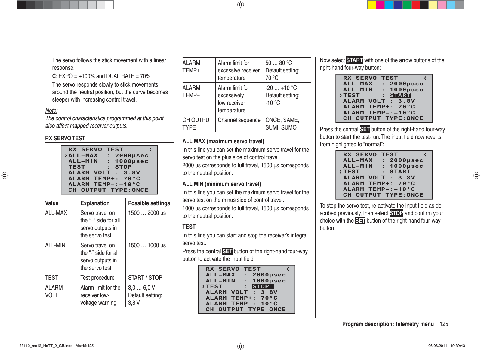 125Program description: Telemetry menuThe servo follows the stick movement with a linear response.C: EXPO = +100% and DUAL RATE = 70%The servo responds slowly to stick movements around the neutral position, but the curve becomes steeper with increasing control travel.Note:The control characteristics programmed at this point also affect mapped receiver outputs.RX SERVO TESTRX SERVO TESTALL–MIN  : 1000secALL–MAX  : 2000secALARM VOLT : 3.8VTEST     : STOPALARM TEMP–:–10°CALARM TEMP+: 70°CCH OUTPUT TYPE:ONCEValue Explanation Possible settingsALL-MAX Servo travel on the “+” side for all servo outputs in the servo test1500 … 2000 μsALL-MIN Servo travel on the “-” side for all servo outputs in the servo test1500 … 1000 μsTEST Test procedure START / STOPALARMVOLTAlarm limit for the receiver low-voltage warning3,0 … 6,0 VDefault setting: 3,8 V ALARMTEMP+Alarm limit for excessive receiver temperature50 … 80 °CDefault setting: 70 °CALARMTEMP–Alarm limit for excessively low receiver temperature-20 … +10 °CDefault setting: -10 °CCH OUTPUT TYPEChannel sequence ONCE, SAME, SUMI, SUMOALL MAX (maximum servo travel)In this line you can set the maximum servo travel for the servo test on the plus side of control travel.2000 μs corresponds to full travel, 1500 μs corresponds to the neutral position.ALL MIN (minimum servo travel)In this line you can set the maximum servo travel for the servo test on the minus side of control travel.1000 μs corresponds to full travel, 1500 μs corresponds to the neutral position.TESTIn this line you can start and stop the receiver’s integral servo test.Press the central SET button of the right-hand four-way button to activate the input ﬁ eld:RX SERVO TESTALL–MIN  : 1000secALL–MAX  : 2000secALARM VOLT : 3.8VALARM TEMP–:–10°CALARM TEMP+: 70°CCH OUTPUT TYPE:ONCETEST     : STOPNow select START with one of the arrow buttons of the right-hand four-way button:RX SERVO TESTALL–MIN  : 1000secALL–MAX  : 2000secALARM VOLT : 3.8VALARM TEMP–:–10°CALARM TEMP+: 70°CCH OUTPUT TYPE:ONCETEST     : STARTPress the central SET button of the right-hand four-way button to start the test-run. The input ﬁ eld now reverts from highlighted to “normal”:RX SERVO TESTALL–MIN  : 1000secALL–MAX  : 2000secALARM VOLT : 3.8VALARM TEMP–:–10°CALARM TEMP+: 70°CCH OUTPUT TYPE:ONCETEST     : STARTTo stop the servo test, re-activate the input ﬁ eld as de-scribed previously, then select STOP and conﬁ rm your choice with the SET button of the right-hand four-way button.33112_mx12_HoTT_2_GB.indd Abs45:12533112_mx12_HoTT_2_GB.indd   Abs45:12506.06.2011 19:39:4306.06.2011   19:39:43