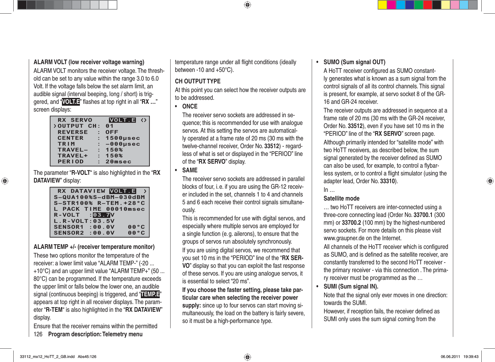 126 Program description: Telemetry menuALARM VOLT (low receiver voltage warning)ALARM VOLT monitors the receiver voltage. The thresh-old can be set to any value within the range 3.0 to 6.0 Volt. If the voltage falls below the set alarm limit, an audible signal (interval beeping, long / short) is trig-gered, and “VOLT.E” ﬂ ashes at top right in all “RX …”screen displays:RX SERVOREVERSE  : OFFCENTER   : 1500secTRIM     : –000secTRAVEL–  : 150%OUTPUT CH: 01TRAVEL+  : 150%PERIOD   : 20msecVOLT.EThe parameter “R-VOLT“ is also highlighted in the “RXDATAVIEW” display:S–STR100% R–TEM.+28°CL PACK TIME 00010msecL.R-VOLT:03.5VS–QUA100%S–dBM–030dBMSENSOR1 :00.0V   00°CSENSOR2 :00.0V   00°CR-VOLT  :03.7VRX DATAVIEW VOLT.EALARM TEMP +/- (receiver temperature monitor)These two options monitor the temperature of the receiver: a lower limit value “ALARM TEMP-” (-20 ... +10°C) and an upper limit value “ALARM TEMP+” (50 ... 80°C) can be programmed. If the temperature exceeds the upper limit or falls below the lower one, an audible signal (continuous beeping) is triggered, and “TEMP.E”appears at top right in all receiver displays. The param-eter “R-TEM“ is also highlighted in the “RX DATAVIEW”display.Ensure that the receiver remains within the permitted temperature range under all ﬂ ight conditions (ideally between -10 and +50°C).CH OUTPUT TYPEAt this point you can select how the receiver outputs are to be addressed.ONCE•The receiver servo sockets are addressed in se-quence; this is recommended for use with analogue servos. At this setting the servos are automatical-ly operated at a frame rate of 20 ms (30 ms with the twelve-channel receiver, Order No. 33512) - regard-less of what is set or displayed in the “PERIOD” line of the “RX SERVO” display.SAME•The receiver servo sockets are addressed in parallel blocks of four, i. e. if you are using the GR-12 receiv-er included in the set, channels 1 to 4 and channels 5 and 6 each receive their control signals simultane-ously.This is recommended for use with digital servos, and especially where multiple servos are employed for a single function (e. g. ailerons), to ensure that the groups of servos run absolutely synchronously.If you are using digital servos, we recommend that you set 10 ms in the “PERIOD” line of the “RX SER-VO” display so that you can exploit the fast response of these servos. If you are using analogue servos, it is essential to select “20 ms”.If you choose the faster setting, please take par-ticular care when selecting the receiver power supply: since up to four servos can start moving si-multaneously, the load on the battery is fairly severe, so it must be a high-performance type.SUMO (Sum signal OUT)•A HoTT receiver conﬁ gured as SUMO constant-ly generates what is known as a sum signal from the control signals of all its control channels. This signal is present, for example, at servo socket 8 of the GR-16 and GR-24 receiver.The receiver outputs are addressed in sequence at a frame rate of 20 ms (30 ms with the GR-24 receiver, Order No. 33512), even if you have set 10 ms in the “PERIOD” line of the “RX SERVO” screen page.Although primarily intended for “satellite mode” with two HoTT receivers, as described below, the sum signal generated by the receiver deﬁ ned as SUMO can also be used, for example, to control a ﬂ ybar-less system, or to control a ﬂ ight simulator (using the adapter lead, Order No. 33310).In …Satellite mode… two HoTT receivers are inter-connected using a three-core connecting lead (Order No. 33700.1 (300 mm) or 33700.2 (100 mm) by the highest-numbered servo sockets. For more details on this please visit www.graupner.de on the Internet.All channels of the HoTT receiver which is conﬁ gured as SUMO, and is deﬁ ned as the satellite receiver, are constantly transferred to the second HoTT receiver - the primary receiver - via this connection . The prima-ry receiver must be programmed as the …SUMI (Sum signal IN). •Note that the signal only ever moves in one direction: towards the SUMI.However, if reception fails, the receiver deﬁ ned as SUMI only uses the sum signal coming from the 33112_mx12_HoTT_2_GB.indd Abs45:12633112_mx12_HoTT_2_GB.indd   Abs45:12606.06.2011 19:39:4306.06.2011   19:39:43