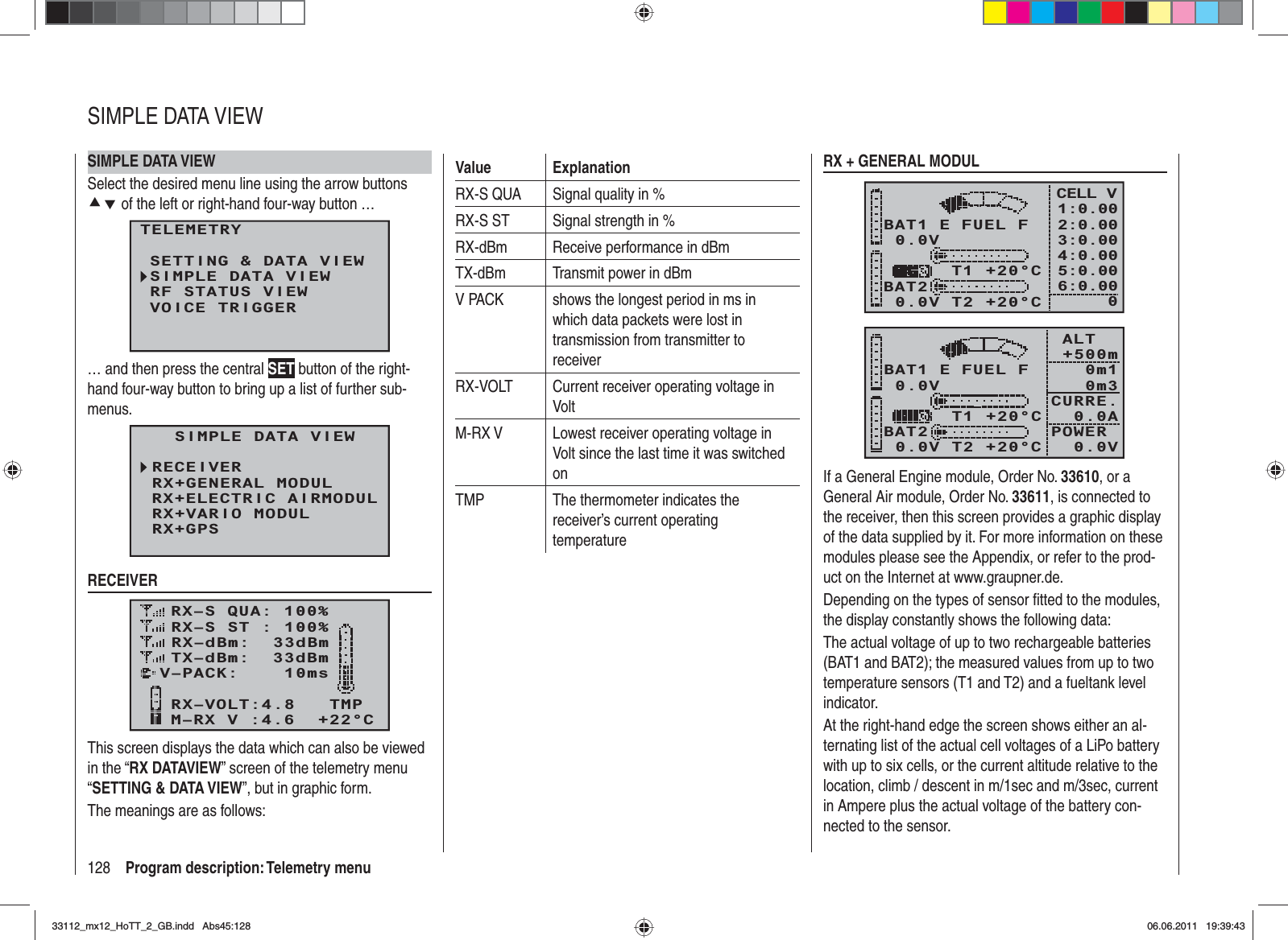 128 Program description: Telemetry menuSIMPLE DATA VIEWSelect the desired menu line using the arrow buttons cd of the left or right-hand four-way button …TELEMETRYSETTING &amp; DATA VIEWSIMPLE DATA VIEWRF STATUS VIEWVOICE TRIGGER… and then press the central SET button of the right-hand four-way button to bring up a list of further sub-menus.  SIMPLE DATA VIEWRECEIVERRX+ELECTRIC AIRMODULRX+GENERAL MODULRX+GPSRX+VARIO MODULCH OUTPUT TYPE:ONCERECEIVERRX–S QUA: 100%RX–S ST : 100%TX–dBm:  33dBmRX–dBm:  33dBmRX–VOLT:4.8   TMPV–PACK:    10msCH OUTPUT TYPE:ONCEM–RX V :4.6  +22°CThis screen displays the data which can also be viewed in the “RX DATAVIEW” screen of the telemetry menu “SETTING &amp; DATA VIEW”, but in graphic form.The meanings are as follows:Value ExplanationRX-S QUA Signal quality in %RX-S ST Signal strength in %RX-dBm Receive performance in dBmTX-dBm Transmit power in dBmV PACK shows the longest period in ms in which data packets were lost in transmission from transmitter to receiverRX-VOLT Current receiver operating voltage in VoltM-RX V Lowest receiver operating voltage in Volt since the last time it was switched onTMP The thermometer indicates the receiver’s current operating temperatureRX + GENERAL MODUL0.0VBAT1BAT20.0V T2 +20°C     T1 +20°CE FUEL FCELL V1:0.002:0.003:0.004:0.005:0.006:0.0000.0VBAT1BAT20.0V T2 +20°C     T1 +20°CE FUEL F ALT    +500m 0m1 0m3CURRE.   0.0APOWER   0.0VIf a General Engine module, Order No. 33610, or a General Air module, Order No. 33611, is connected to the receiver, then this screen provides a graphic display of the data supplied by it. For more information on these modules please see the Appendix, or refer to the prod-uct on the Internet at www.graupner.de.Depending on the types of sensor ﬁ tted to the modules, the display constantly shows the following data:The actual voltage of up to two rechargeable batteries (BAT1 and BAT2); the measured values from up to two temperature sensors (T1 and T2) and a fueltank level indicator.At the right-hand edge the screen shows either an al-ternating list of the actual cell voltages of a LiPo battery with up to six cells, or the current altitude relative to the location, climb / descent in m/1sec and m/3sec, current in Ampere plus the actual voltage of the battery con-nected to the sensor.SIMPLE DATA VIEW33112_mx12_HoTT_2_GB.indd Abs45:12833112_mx12_HoTT_2_GB.indd   Abs45:12806.06.2011 19:39:4306.06.2011   19:39:43