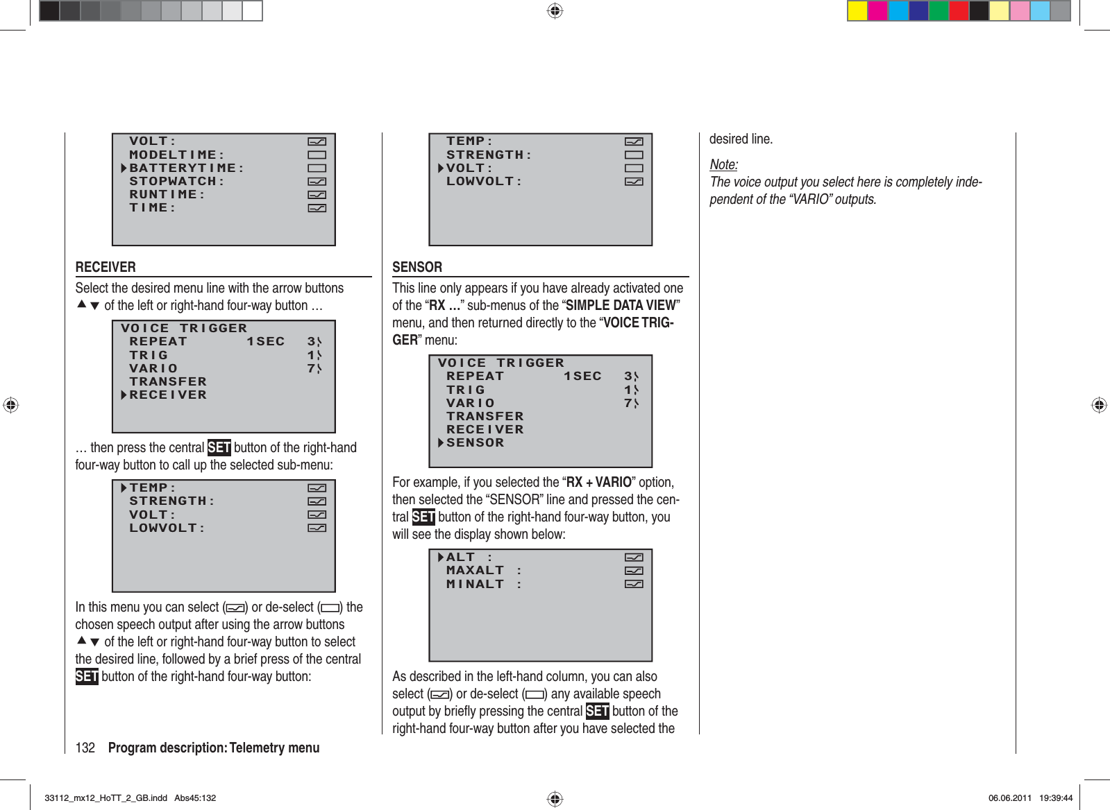 132 Program description: Telemetry menuVOLT:MODELTIME:BATTERYTIME:RUNTIME:STOPWATCH:TIME:RECEIVERSelect the desired menu line with the arrow buttons cd of the left or right-hand four-way button …VOICE TRIGGERREPEAT      1SECTRIGTRANSFERRECEIVER31VARIO 7… then press the central SET button of the right-hand four-way button to call up the selected sub-menu:TEMP:STRENGTH:VOLT:LOWVOLT:In this menu you can select ( ) or de-select ( ) the chosen speech output after using the arrow buttons cd of the left or right-hand four-way button to select the desired line, followed by a brief press of the central SET button of the right-hand four-way button:TEMP:STRENGTH:VOLT:LOWVOLT:SENSORThis line only appears if you have already activated one of the “RX …” sub-menus of the “SIMPLE DATA VIEW”menu, and then returned directly to the “VOICE TRIG-GER” menu:VOICE TRIGGERREPEAT      1SECTRIGTRANSFERRECEIVER31SENSORVARIO 7For example, if you selected the “RX + VARIO” option, then selected the “SENSOR” line and pressed the cen-tral SET button of the right-hand four-way button, you will see the display shown below:ALT :MAXALT :MINALT :VOLT MINIMUM:As described in the left-hand column, you can also select ( ) or de-select ( ) any available speech output by brieﬂ y pressing the central SET button of the right-hand four-way button after you have selected the desired line.Note:The voice output you select here is completely inde-pendent of the “VARIO” outputs.33112_mx12_HoTT_2_GB.indd Abs45:13233112_mx12_HoTT_2_GB.indd   Abs45:13206.06.2011 19:39:4406.06.2011   19:39:44