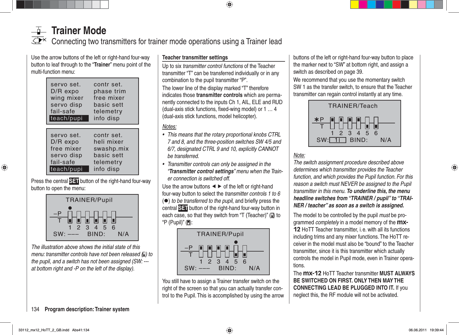 134 Program description: Trainer systemTrainer ModeConnecting two transmitters for trainer mode operations using a Trainer leadUse the arrow buttons of the left or right-hand four-way button to leaf through to the “Trainer” menu point of the multi-function menu:servo set.D/R expowing mixercontr set.phase trimfree mixerservo disp basic settfail-safe telemetryinfo dispteach/pupiservo set.D/R expofree mixercontr set.heli mixerswashp.mixservo disp basic settfail-safe telemetryteach/pupi info dispPress the central SET button of the right-hand four-way button to open the menu:TRAINER/Pupil–PT23456BIND:SW: –––1N/AThe illustration above shows the initial state of this menu: transmitter controls have not been released ( ) to the pupil, and a switch has not been assigned (SW: --- at bottom right and -P on the left of the display).Teacher transmitter settingsUp to six transmitter control functions of the Teacher transmitter “T” can be transferred individually or in any combination to the pupil transmitter “P”.The lower line of the display marked “T” therefore indicates those transmitter controls which are perma-nently connected to the inputs Ch 1, AIL, ELE and RUD (dual-axis stick functions, ﬁ xed-wing model) or 1 … 4 (dual-axis stick functions, model helicopter). Notes:This means that the rotary proportional knobs CTRL •7 and 8, and the three-position switches SW 4/5 and 6/7, designated CTRL 9 and 10, explicitly CANNOT be transferred.Transmitter controls can only be assigned in the •“Transmitter control settings” menu when the Train-er connection is switched off.Use the arrow buttons ef of the left or right-hand four-way button to select the transmitter controls 1 to 6 (z)to be transferred to the pupil, and brieﬂ y press the central SET button of the right-hand four-way button in each case, so that they switch from “T (Teacher)” ( ) to “P (Pupil)” ( ):–PT123465BIND:SW: ––– N/ATRAINER/PupilYou still have to assign a Trainer transfer switch on the right of the screen so that you can actually transfer con-trol to the Pupil. This is accomplished by using the arrow buttons of the left or right-hand four-way button to place the marker next to “SW” at bottom right, and assign a switch as described on page 39.We recommend that you use the momentary switch SW 1 as the transfer switch, to ensure that the Teacher transmitter can regain control instantly at any time.¿T123456PBIND:SW: N/A1TRAINER/TeachNote:The switch assignment procedure described above determines which transmitter provides the Teacher function, and which provides the Pupil function. For this reason a switch must NEVER be assigned to the Pupil transmitter in this menu. To underline this, the menu headline switches from “TRAINER / pupil” to “TRAI-NER / teacher” as soon as a switch is assigned.The model to be controlled by the pupil must be pro-grammed completely in a model memory of the mx-12 HoTT Teacher transmitter, i. e. with all its functions including trims and any mixer functions. The HoTT re-ceiver in the model must also be “bound” to the Teacher transmitter, since it is this transmitter which actually controls the model in Pupil mode, even in Trainer opera-tions.The mx-12 HoTT Teacher transmitter MUST ALWAYS BE SWITCHED ON FIRST. ONLY THEN MAY THE CONNECTING LEAD BE PLUGGED INTO IT. If you neglect this, the RF module will not be activated.33112_mx12_HoTT_2_GB.indd Abs41:13433112_mx12_HoTT_2_GB.indd   Abs41:13406.06.2011 19:39:4406.06.2011   19:39:44