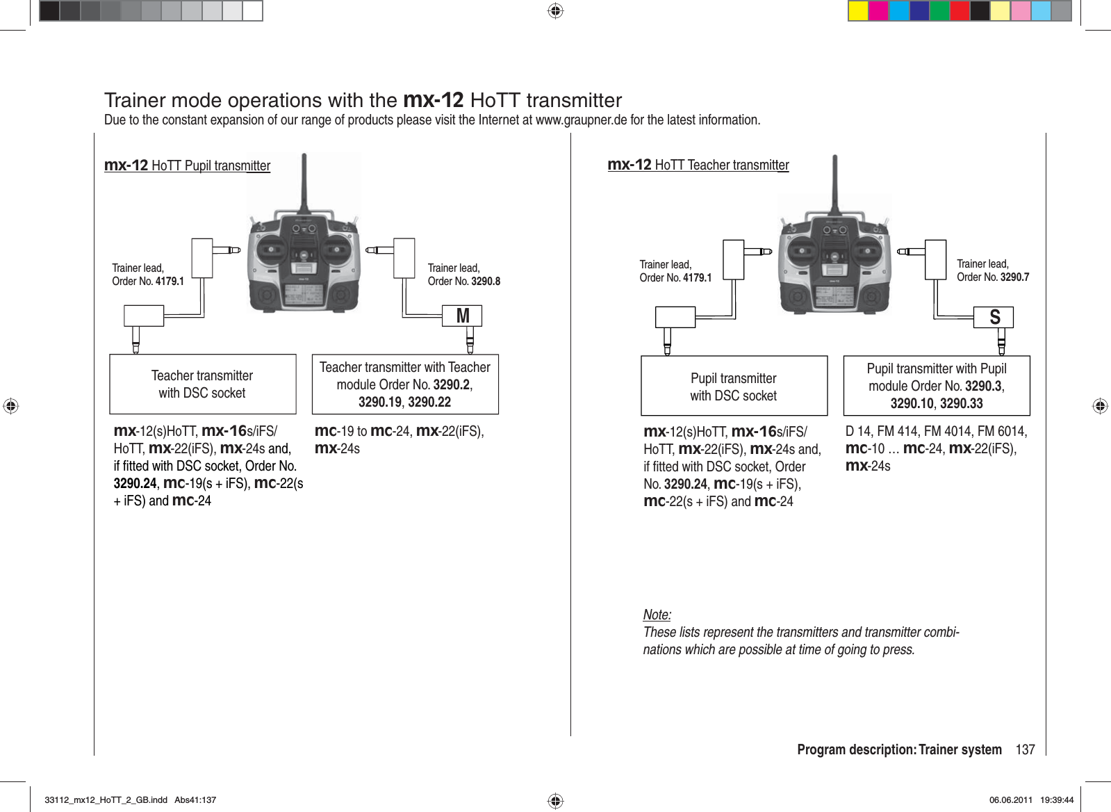 137Program description: Trainer systemTrainer mode operations with the mx-12 HoTT transmitterDue to the constant expansion of our range of products please visit the Internet at www.graupner.de for the latest information.Teacher transmitter with DSC socketTeacher transmitter with Teacher module Order No. 3290.2,3290.19,3290.22Trainer lead, Order No. 4179.1Trainer lead, Order No. 3290.8Mmx-12 HoTT Pupil transmitter mx-12(s)HoTT, mx-16s/iFS/HoTT, mx-22(iFS), mx-24s and,if ﬁ tted with DSC socket, Order No. 3290.24,mc-19(s + iFS), mc-22(s+ iFS) and mc-24mc-19 to mc-24, mx-22(iFS),mx-24smitterPupil transmitterwith DSC socketPupil transmitter with Pupil module Order No. 3290.3,3290.10,3290.33Trainer lead, Order No. 4179.1Trainer lead, Order No. 3290.7D 14, FM 414, FM 4014, FM 6014, mc-10 … mc-24, mx-22(iFS),mx-24sSmx-12 HoTT Teacher transmittermx-12(s)HoTT, mx-16s/iFS/HoTT, mx-22(iFS), mx-24s and, if ﬁ tted with DSC socket, Order No. 3290.24,mc-19(s + iFS), mc-22(s + iFS) and mc-24terNote:These lists represent the transmitters and transmitter combi-nations which are possible at time of going to press.33112_mx12_HoTT_2_GB.indd Abs41:13733112_mx12_HoTT_2_GB.indd   Abs41:13706.06.2011 19:39:4406.06.2011   19:39:44