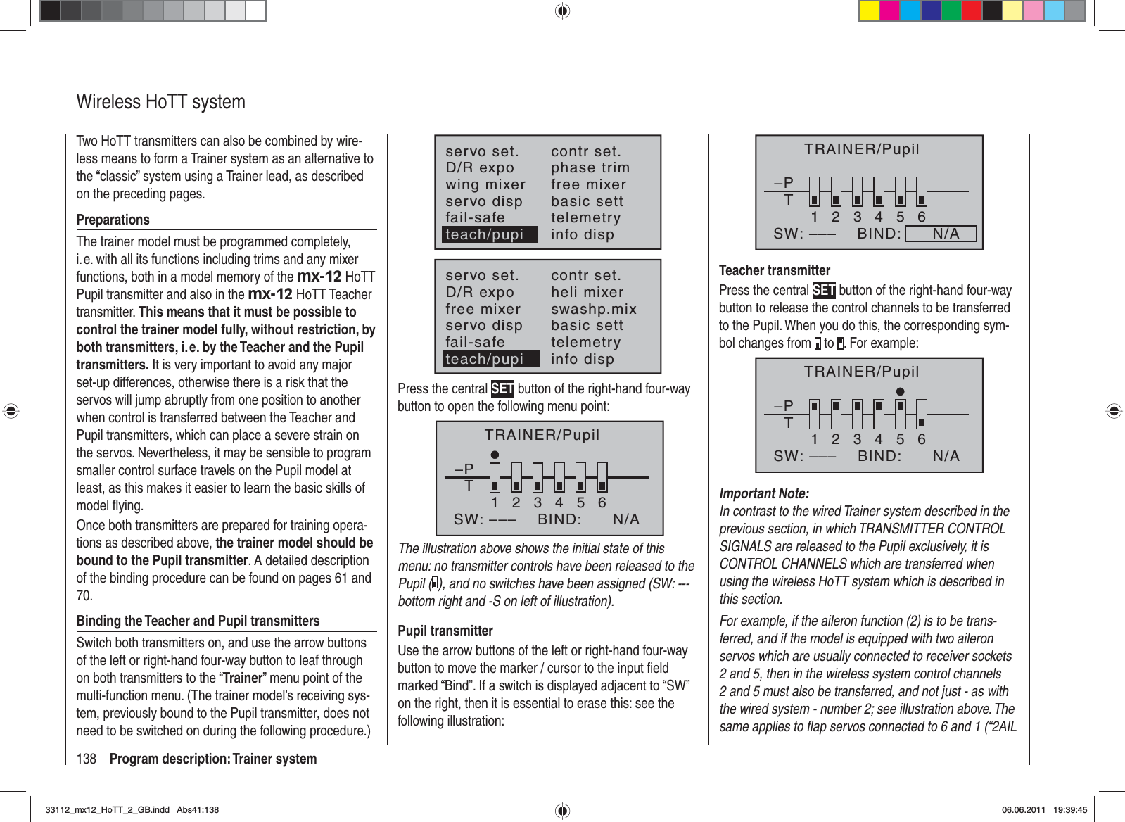 138 Program description: Trainer systemWireless HoTT systemTwo HoTT transmitters can also be combined by wire-less means to form a Trainer system as an alternative to the “classic” system using a Trainer lead, as described on the preceding pages.PreparationsThe trainer model must be programmed completely, i. e. with all its functions including trims and any mixer functions, both in a model memory of the mx-12 HoTT Pupil transmitter and also in the mx-12 HoTT Teacher transmitter. This means that it must be possible to control the trainer model fully, without restriction, by both transmitters, i. e. by the Teacher and the Pupil transmitters. It is very important to avoid any major set-up differences, otherwise there is a risk that the servos will jump abruptly from one position to another when control is transferred between the Teacher and Pupil transmitters, which can place a severe strain on the servos. Nevertheless, it may be sensible to program smaller control surface travels on the Pupil model at least, as this makes it easier to learn the basic skills of model ﬂ ying. Once both transmitters are prepared for training opera-tions as described above, the trainer model should be bound to the Pupil transmitter. A detailed description of the binding procedure can be found on pages 61 and 70.Binding the Teacher and Pupil transmittersSwitch both transmitters on, and use the arrow buttons of the left or right-hand four-way button to leaf through on both transmitters to the “Trainer” menu point of the multi-function menu. (The trainer model’s receiving sys-tem, previously bound to the Pupil transmitter, does not need to be switched on during the following procedure.)servo set.D/R expowing mixercontr set.phase trimfree mixerservo disp basic settfail-safe telemetryinfo dispteach/pupiservo set.D/R expofree mixercontr set.heli mixerswashp.mixservo disp basic settfail-safe telemetryteach/pupi info dispPress the central SET button of the right-hand four-way button to open the following menu point:TRAINER/Pupil–PT23456BIND:SW: –––1N/AThe illustration above shows the initial state of this menu: no transmitter controls have been released to the Pupil ( ), and no switches have been assigned (SW: --- bottom right and -S on left of illustration).Pupil transmitterUse the arrow buttons of the left or right-hand four-way button to move the marker / cursor to the input ﬁ eld marked “Bind”. If a switch is displayed adjacent to “SW” on the right, then it is essential to erase this: see the following illustration:–PT23456BIND:      N/ASW: –––1TRAINER/PupilTeacher transmitterPress the central SET button of the right-hand four-way button to release the control channels to be transferred to the Pupil. When you do this, the corresponding sym-bol changes from   to  . For example:–PT123465BIND:SW: ––– N/ATRAINER/PupilImportant Note:In contrast to the wired Trainer system described in the previous section, in which TRANSMITTER CONTROL SIGNALS are released to the Pupil exclusively, it is CONTROL CHANNELS which are transferred when using the wireless HoTT system which is described in this section.For example, if the aileron function (2) is to be trans-ferred, and if the model is equipped with two aileron servos which are usually connected to receiver sockets 2 and 5, then in the wireless system control channels 2 and 5 must also be transferred, and not just - as with the wired system - number 2; see illustration above. The same applies to ﬂ ap servos connected to 6 and 1 (“2AIL 33112_mx12_HoTT_2_GB.indd Abs41:13833112_mx12_HoTT_2_GB.indd   Abs41:13806.06.2011 19:39:4506.06.2011   19:39:45