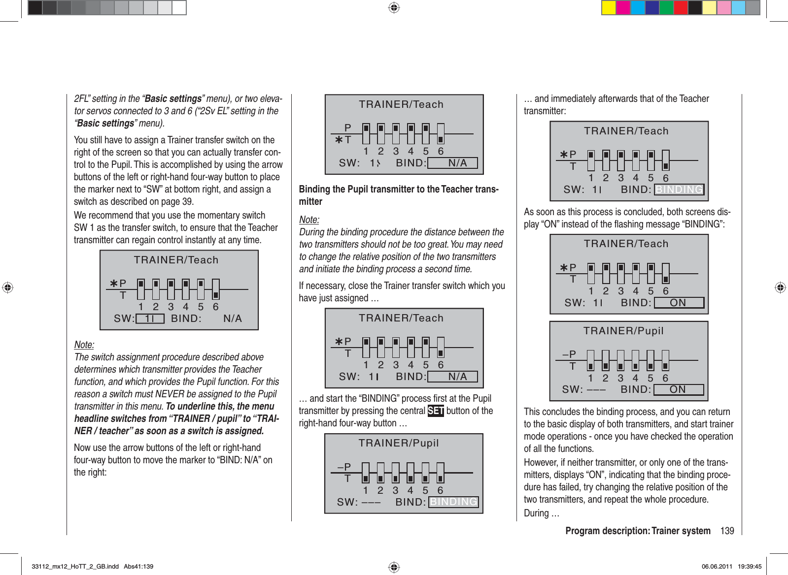 139Program description: Trainer system2FL” setting in the “Basic settings” menu), or two eleva-tor servos connected to 3 and 6 (“2Sv EL” setting in the “Basic settings” menu).You still have to assign a Trainer transfer switch on the right of the screen so that you can actually transfer con-trol to the Pupil. This is accomplished by using the arrow buttons of the left or right-hand four-way button to place the marker next to “SW” at bottom right, and assign a switch as described on page 39.We recommend that you use the momentary switch SW 1 as the transfer switch, to ensure that the Teacher transmitter can regain control instantly at any time.¿T123456PBIND:SW: N/A1TRAINER/TeachNote:The switch assignment procedure described above determines which transmitter provides the Teacher function, and which provides the Pupil function. For this reason a switch must NEVER be assigned to the Pupil transmitter in this menu. To underline this, the menu headline switches from “TRAINER / pupil” to “TRAI-NER / teacher” as soon as a switch is assigned.Now use the arrow buttons of the left or right-hand four-way button to move the marker to “BIND: N/A” on the right:¿T123456PBIND:SW: N/A1TRAINER/TeachBinding the Pupil transmitter to the Teacher trans-mitterNote:During the binding procedure the distance between the two transmitters should not be too great. You may need to change the relative position of the two transmitters and initiate the binding process a second time.If necessary, close the Trainer transfer switch which you have just assigned …¿T123456PBIND:SW: N/A1TRAINER/Teach… and start the “BINDING” process ﬁ rst at the Pupil transmitter by pressing the central SET button of the right-hand four-way button … –PT23456BIND:SW: –––1BINDINGTRAINER/Pupil… and immediately afterwards that of the Teacher transmitter:¿T123456BIND:SW:  1PBINDINGTRAINER/TeachAs soon as this process is concluded, both screens dis-play “ON” instead of the ﬂ ashing message “BINDING”:¿T123456BIND: ONSW:  1PTRAINER/Teach–PT23456BIND: ONSW: –––1TRAINER/PupilThis concludes the binding process, and you can return to the basic display of both transmitters, and start trainer mode operations - once you have checked the operation of all the functions.However, if neither transmitter, or only one of the trans-mitters, displays “ON”, indicating that the binding proce-dure has failed, try changing the relative position of the two transmitters, and repeat the whole procedure.During …33112_mx12_HoTT_2_GB.indd Abs41:13933112_mx12_HoTT_2_GB.indd   Abs41:13906.06.2011 19:39:4506.06.2011   19:39:45