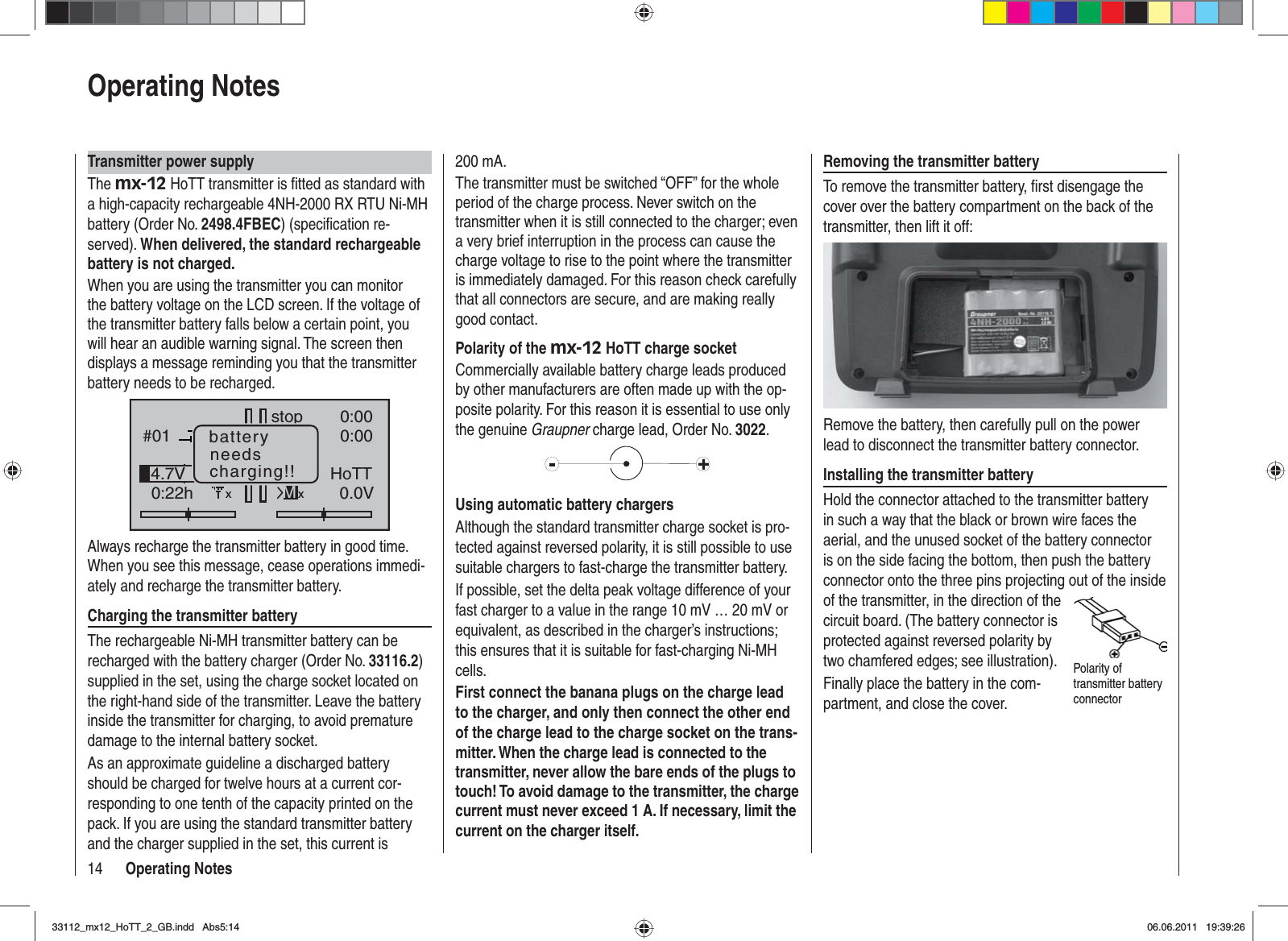 14 Operating NotesOperating NotesTransmitter power supplyThe mx-12 HoTT transmitter is ﬁ tted as standard with a high-capacity rechargeable 4NH-2000 RX RTU Ni-MH battery (Order No. 2498.4FBEC) (speciﬁ cation re-served). When delivered, the standard rechargeable battery is not charged.When you are using the transmitter you can monitor the battery voltage on the LCD screen. If the voltage of the transmitter battery falls below a certain point, you will hear an audible warning signal. The screen then displays a message reminding you that the transmitter battery needs to be recharged.GRAUBELE#010:22hstopFlug«normal   »K780:000:000.0V10%4.7V HoTTMxbatteryneedscharging!!xAlways recharge the transmitter battery in good time. When you see this message, cease operations immedi-ately and recharge the transmitter battery.Charging the transmitter batteryThe rechargeable Ni-MH transmitter battery can be recharged with the battery charger (Order No. 33116.2)supplied in the set, using the charge socket located on the right-hand side of the transmitter. Leave the battery inside the transmitter for charging, to avoid premature damage to the internal battery socket.As an approximate guideline a discharged battery should be charged for twelve hours at a current cor-responding to one tenth of the capacity printed on the pack. If you are using the standard transmitter battery and the charger supplied in the set, this current is 200 mA. The transmitter must be switched “OFF” for the whole period of the charge process. Never switch on the transmitter when it is still connected to the charger; even a very brief interruption in the process can cause the charge voltage to rise to the point where the transmitter is immediately damaged. For this reason check carefully that all connectors are secure, and are making really good contact.Polarity of the mx-12 HoTT charge socketCommercially available battery charge leads produced by other manufacturers are often made up with the op-posite polarity. For this reason it is essential to use only the genuine Graupner charge lead, Order No. 3022.Using automatic battery chargersAlthough the standard transmitter charge socket is pro-tected against reversed polarity, it is still possible to use suitable chargers to fast-charge the transmitter battery.If possible, set the delta peak voltage difference of your fast charger to a value in the range 10 mV … 20 mV or equivalent, as described in the charger’s instructions; this ensures that it is suitable for fast-charging Ni-MH cells.First connect the banana plugs on the charge lead to the charger, and only then connect the other end of the charge lead to the charge socket on the trans-mitter. When the charge lead is connected to the transmitter, never allow the bare ends of the plugs to touch! To avoid damage to the transmitter, the charge current must never exceed 1 A. If necessary, limit the current on the charger itself.Removing the transmitter batteryTo remove the transmitter battery, ﬁ rst disengage the cover over the battery compartment on the back of the transmitter, then lift it off:Remove the battery, then carefully pull on the power lead to disconnect the transmitter battery connector.Installing the transmitter batteryHold the connector attached to the transmitter battery in such a way that the black or brown wire faces the aerial, and the unused socket of the battery connector is on the side facing the bottom, then push the battery connector onto the three pins projecting out of the inside of the transmitter, in the direction of the circuit board. (The battery connector is protected against reversed polarity by two chamfered edges; see illustration).Finally place the battery in the com-partment, and close the cover.Polarity of transmitter battery connector33112_mx12_HoTT_2_GB.indd Abs5:1433112_mx12_HoTT_2_GB.indd   Abs5:1406.06.2011 19:39:2606.06.2011   19:39:26