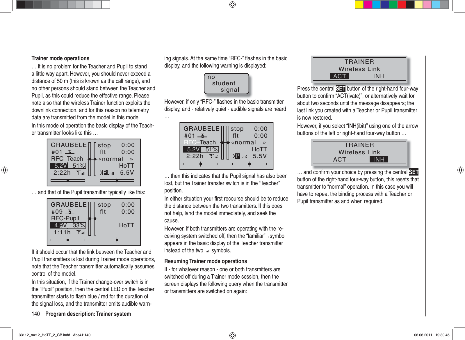 140 Program description: Trainer systemTrainer mode operations… it is no problem for the Teacher and Pupil to stand a little way apart. However, you should never exceed a distance of 50 m (this is known as the call range), and no other persons should stand between the Teacher and Pupil, as this could reduce the effective range. Please note also that the wireless Trainer function exploits the downlink connection, and for this reason no telemetry data are transmitted from the model in this mode.In this mode of operation the basic display of the Teach-er transmitter looks like this …GRAUBELE#012:22hstop flt«normal   »K780:000:005.5V51%5.2V HoTTPRFC–Teach… and that of the Pupil transmitter typically like this:GRAUBELE#091:11hstop flt«normal   »K780:000:005.5V33%4.9V HoTTRFC-PupilIf it should occur that the link between the Teacher and Pupil transmitters is lost during Trainer mode operations, note that the Teacher transmitter automatically assumes control of the model.In this situation, if the Trainer change-over switch is in the “Pupil” position, then the central LED on the Teacher transmitter starts to ﬂ ash blue / red for the duration of the signal loss, and the transmitter emits audible warn-ing signals. At the same time “RFC-” ﬂ ashes in the basic display, and the following warning is displayed:nostudentsignalHowever, if only “RFC-” ﬂ ashes in the basic transmitter display, and - relatively quiet - audible signals are heard …GRAUBELE#012:22hstop flt«normal   »K780:000:005.5V51%5.2V HoTTPRFC–Teach… then this indicates that the Pupil signal has also been lost, but the Trainer transfer switch is in the “Teacher” position. In either situation your ﬁ rst recourse should be to reduce the distance between the two transmitters. If this does not help, land the model immediately, and seek the cause.However, if both transmitters are operating with the re-ceiving system switched off, then the “familiar”   symbol appears in the basic display of the Teacher transmitter instead of the two   symbols.Resuming Trainer mode operationsIf - for whatever reason - one or both transmitters are switched off during a Trainer mode session, then the screen displays the following query when the transmitter or transmitters are switched on again:TRAINERWireless LinkINHACTPress the central SET button of the right-hand four-way button to conﬁ rm “ACT(ivate)”, or alternatively wait for about two seconds until the message disappears; the last link you created with a Teacher or Pupil transmitter is now restored.However, if you select “INH(ibit)” using one of the arrow buttons of the left or right-hand four-way button … TRAINERWireless LinkINHACT… and conﬁ rm your choice by pressing the central SETbutton of the right-hand four-way button, this resets that transmitter to “normal” operation. In this case you will have to repeat the binding process with a Teacher or Pupil transmitter as and when required.33112_mx12_HoTT_2_GB.indd Abs41:14033112_mx12_HoTT_2_GB.indd   Abs41:14006.06.2011 19:39:4506.06.2011   19:39:45