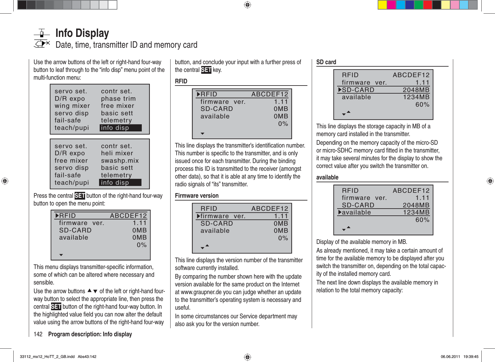 142 Program description: Info displayInfo DisplayDate, time, transmitter ID and memory cardUse the arrow buttons of the left or right-hand four-way button to leaf through to the “info disp” menu point of the multi-function menu:servo set.D/R expowing mixercontr set.phase trimfree mixerservo disp basic settfail-safe telemetryteach/pupi info dispservo set.D/R expofree mixercontr set.heli mixerswashp.mixservo disp basic settfail-safe telemetryteach/pupi info dispPress the central SET button of the right-hand four-way button to open the menu point:RFIDfirmware  ver.SD-CARD1.110MBABCDEF12available 0MB0%This menu displays transmitter-speciﬁ c information, some of which can be altered where necessary and sensible.Use the arrow buttons cd of the left or right-hand four-way button to select the appropriate line, then press the central SET button of the right-hand four-way button. In the highlighted value ﬁ eld you can now alter the default value using the arrow buttons of the right-hand four-way button, and conclude your input with a further press of the central SET key.RFIDRFIDfirmware  ver.SD-CARD1.110MBABCDEF12available 0MB0%This line displays the transmitter’s identiﬁ cation number. This number is speciﬁ c to the transmitter, and is only issued once for each transmitter. During the binding process this ID is transmitted to the receiver (amongst other data), so that it is able at any time to identify the radio signals of “its” transmitter.Firmware versionRFIDfirmware  ver.SD-CARD1.110MBABCDEF12available 0MB0%This line displays the version number of the transmitter software currently installed.By comparing the number shown here with the update version available for the same product on the Internet at www.graupner.de you can judge whether an update to the transmitter’s operating system is necessary and useful. In some circumstances our Service department may also ask you for the version number.SD cardRFIDfirmware  ver.SD-CARD1.112048MBABCDEF12available 1234MB60%This line displays the storage capacity in MB of a memory card installed in the transmitter.Depending on the memory capacity of the micro-SD or micro-SDHC memory card ﬁ tted in the transmitter, it may take several minutes for the display to show the correct value after you switch the transmitter on.availableRFIDfirmware  ver.SD-CARD1.112048MBABCDEF12available 1234MB60%Display of the available memory in MB.As already mentioned, it may take a certain amount of time for the available memory to be displayed after you switch the transmitter on, depending on the total capac-ity of the installed memory card.The next line down displays the available memory in relation to the total memory capacity:33112_mx12_HoTT_2_GB.indd Abs43:14233112_mx12_HoTT_2_GB.indd   Abs43:14206.06.2011 19:39:4506.06.2011   19:39:45