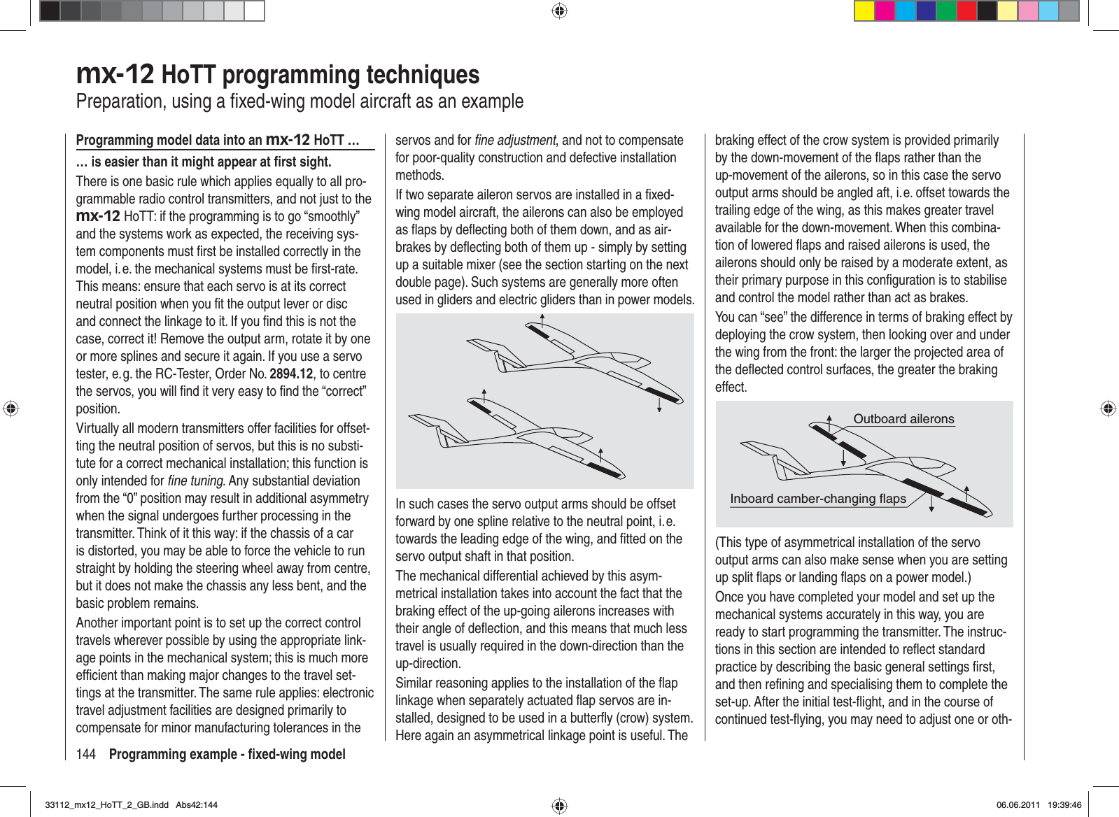 144 Programming example - ﬁ xed-wing modelmx-12 HoTT programming techniquesPreparation, using a ﬁ xed-wing model aircraft as an exampleProgramming model data into an mx-12 HoTT …… is easier than it might appear at ﬁ rst sight.There is one basic rule which applies equally to all pro-grammable radio control transmitters, and not just to the mx-12 HoTT: if the programming is to go “smoothly” and the systems work as expected, the receiving sys-tem components must ﬁ rst be installed correctly in the model, i. e. the mechanical systems must be ﬁ rst-rate. This means: ensure that each servo is at its correct neutral position when you ﬁ t the output lever or disc and connect the linkage to it. If you ﬁ nd this is not the case, correct it! Remove the output arm, rotate it by one or more splines and secure it again. If you use a servo tester, e. g. the RC-Tester, Order No. 2894.12, to centre the servos, you will ﬁ nd it very easy to ﬁ nd the “correct” position.Virtually all modern transmitters offer facilities for offset-ting the neutral position of servos, but this is no substi-tute for a correct mechanical installation; this function is only intended for ﬁ ne tuning. Any substantial deviation from the “0” position may result in additional asymmetry when the signal undergoes further processing in the transmitter. Think of it this way: if the chassis of a car is distorted, you may be able to force the vehicle to run straight by holding the steering wheel away from centre, but it does not make the chassis any less bent, and the basic problem remains.Another important point is to set up the correct control travels wherever possible by using the appropriate link-age points in the mechanical system; this is much more efﬁ cient than making major changes to the travel set-tings at the transmitter. The same rule applies: electronic travel adjustment facilities are designed primarily to compensate for minor manufacturing tolerances in the servos and for ﬁ ne adjustment, and not to compensate for poor-quality construction and defective installation methods.If two separate aileron servos are installed in a ﬁ xed-wing model aircraft, the ailerons can also be employed as ﬂ aps by deﬂ ecting both of them down, and as air-brakes by deﬂ ecting both of them up - simply by setting up a suitable mixer (see the section starting on the next double page). Such systems are generally more often used in gliders and electric gliders than in power models.In such cases the servo output arms should be offset forward by one spline relative to the neutral point, i. e. towards the leading edge of the wing, and ﬁ tted on the servo output shaft in that position.The mechanical differential achieved by this asym-metrical installation takes into account the fact that the braking effect of the up-going ailerons increases with their angle of deﬂ ection, and this means that much less travel is usually required in the down-direction than the up-direction.Similar reasoning applies to the installation of the ﬂ ap linkage when separately actuated ﬂ ap servos are in-stalled, designed to be used in a butterﬂ y (crow) system. Here again an asymmetrical linkage point is useful. The braking effect of the crow system is provided primarily by the down-movement of the ﬂ aps rather than the up-movement of the ailerons, so in this case the servo output arms should be angled aft, i. e. offset towards the trailing edge of the wing, as this makes greater travel available for the down-movement. When this combina-tion of lowered ﬂ aps and raised ailerons is used, the ailerons should only be raised by a moderate extent, as their primary purpose in this conﬁ guration is to stabilise and control the model rather than act as brakes.You can “see” the difference in terms of braking effect by deploying the crow system, then looking over and under the wing from the front: the larger the projected area of the deﬂ ected control surfaces, the greater the braking effect.Outboard aileronsInboard camber-changing flaps(This type of asymmetrical installation of the servo output arms can also make sense when you are setting up split ﬂ aps or landing ﬂ aps on a power model.)Once you have completed your model and set up the mechanical systems accurately in this way, you are ready to start programming the transmitter. The instruc-tions in this section are intended to reﬂ ect standard practice by describing the basic general settings ﬁ rst, and then reﬁ ning and specialising them to complete the set-up. After the initial test-ﬂ ight, and in the course of continued test-ﬂ ying, you may need to adjust one or oth-33112_mx12_HoTT_2_GB.indd Abs42:14433112_mx12_HoTT_2_GB.indd   Abs42:14406.06.2011 19:39:4606.06.2011   19:39:46