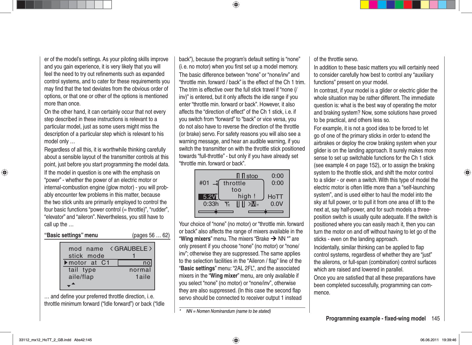 145Programming example - ﬁ xed-wing modeler of the model’s settings. As your piloting skills improve and you gain experience, it is very likely that you will feel the need to try out reﬁ nements such as expanded control systems, and to cater for these requirements you may ﬁ nd that the text deviates from the obvious order of options, or that one or other of the options is mentioned more than once.On the other hand, it can certainly occur that not every step described in these instructions is relevant to a particular model, just as some users might miss the description of a particular step which is relevant to his model only …Regardless of all this, it is worthwhile thinking carefully about a sensible layout of the transmitter controls at this point, just before you start programming the model data.If the model in question is one with the emphasis on “power” - whether the power of an electric motor or internal-combustion engine (glow motor) - you will prob-ably encounter few problems in this matter, because the two stick units are primarily employed to control the four basic functions “power control (= throttle)”, “rudder”, “elevator” and “aileron”. Nevertheless, you still have to call up the …“Basic settings” menu   (pages 56 … 62)mod  namestick  modemotor  at  C11notail  type normalGRAUBELEaile/flap 1aile… and deﬁ ne your preferred throttle direction, i. e. throttle minimum forward (“Idle forward”) or back (“Idle back”), because the program’s default setting is “none” (i. e. no motor) when you ﬁ rst set up a model memory.The basic difference between “none” or “none/inv” and “throttle min. forward / back” is the effect of the Ch 1 trim. The trim is effective over the full stick travel if “none (/inv)” is entered, but it only affects the idle range if you enter “throttle min. forward or back”. However, it also affects the “direction of effect” of the Ch 1 stick, i. e. if you switch from “forward” to “back” or vice versa, you do not also have to reverse the direction of the throttle (or brake) servo. For safety reasons you will also see a warning message, and hear an audible warning, if you switch the transmitter on with the throttle stick positioned towards “full-throttle” - but only if you have already set “throttle min. forward or back”.GRAUBELE#010:33hstopFlugK780:000:000.0V50%5.2V HoTTMthrottletoohigh !Your choice of “none” (no motor) or “throttle min. forward or back” also affects the range of mixers available in the “Wing mixers” menu. The mixers “Brake ¼ NN *” are only present if you choose “none” (no motor) or “none/inv”; otherwise they are suppressed. The same applies to the selection facilities in the “Aileron / ﬂ ap” line of the “Basic settings” menu: “2AL 2FL”, and the associated mixers in the “Wing mixer” menu, are only available if you select “none” (no motor) or “none/inv”, otherwise they are also suppressed. (In this case the second ﬂ ap servo should be connected to receiver output 1 instead of the throttle servo.In addition to these basic matters you will certainly need to consider carefully how best to control any “auxiliary functions” present on your model.In contrast, if your model is a glider or electric glider the whole situation may be rather different. The immediate question is: what is the best way of operating the motor and braking system? Now, some solutions have proved to be practical, and others less so.For example, it is not a good idea to be forced to let go of one of the primary sticks in order to extend the airbrakes or deploy the crow braking system when your glider is on the landing approach. It surely makes more sense to set up switchable functions for the Ch 1 stick (see example 4 on page 152), or to assign the braking system to the throttle stick, and shift the motor control to a slider - or even a switch. With this type of model the electric motor is often little more than a “self-launching system”, and is used either to haul the model into the sky at full power, or to pull it from one area of lift to the next at, say half-power, and for such models a three-position switch is usually quite adequate. If the switch is positioned where you can easily reach it, then you can turn the motor on and off without having to let go of the sticks - even on the landing approach.Incidentally, similar thinking can be applied to ﬂ ap control systems, regardless of whether they are “just” the ailerons, or full-span (combination) control surfaces which are raised and lowered in parallel.Once you are satisﬁ ed that all these preparations have been completed successfully, programming can com-mence.*  NN = Nomen Nominandum (name to be stated)33112_mx12_HoTT_2_GB.indd Abs42:14533112_mx12_HoTT_2_GB.indd   Abs42:14506.06.2011 19:39:4606.06.2011   19:39:46