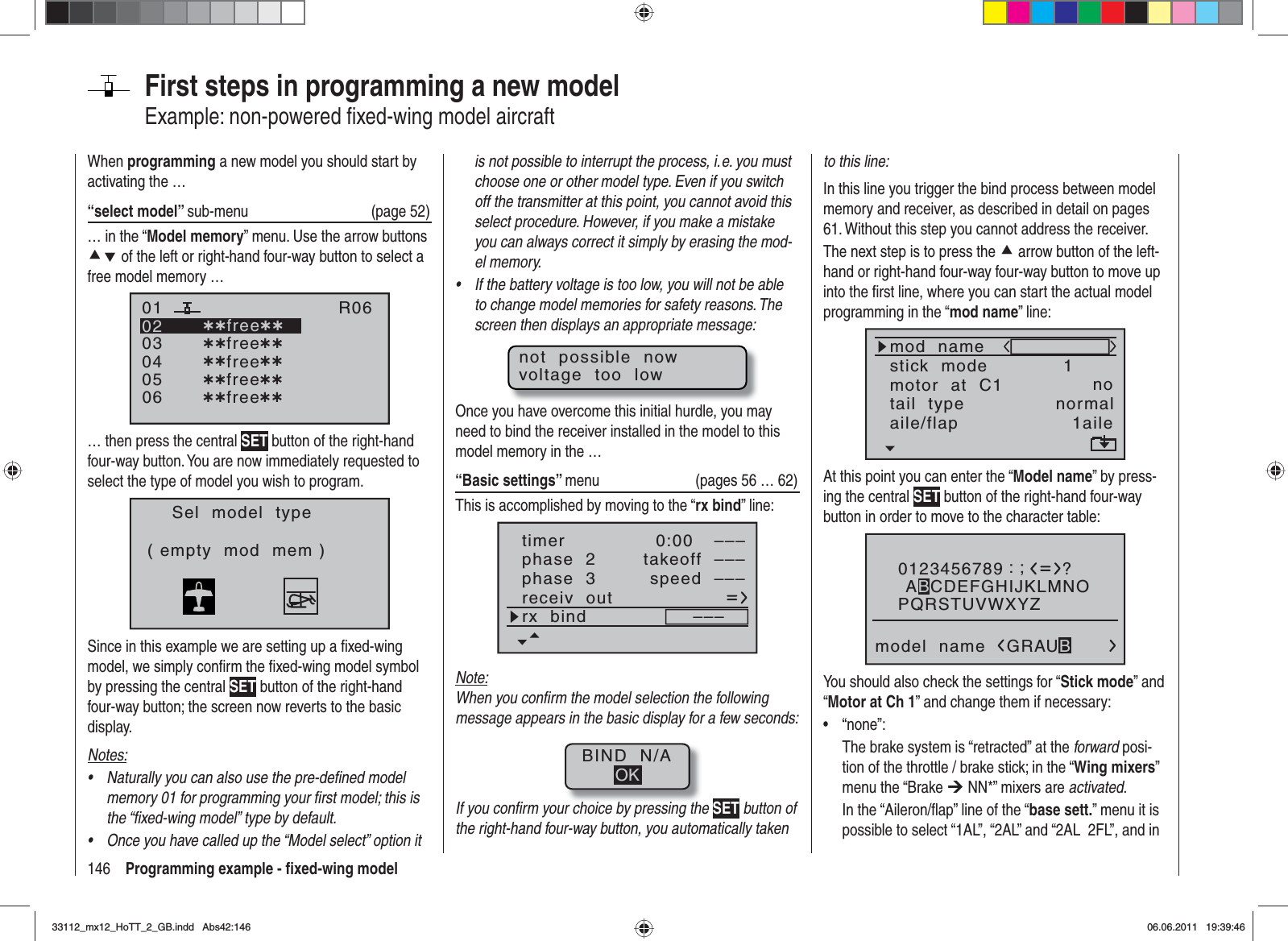 146 Programming example - ﬁ xed-wing modelFirst steps in programming a new modelExample: non-powered ﬁ xed-wing model aircraftWhen programming a new model you should start by activating the …“select model” sub-menu (page 52)… in the “Model memory” menu. Use the arrow buttons cd of the left or right-hand four-way button to select a free model memory … 030405¿¿free¿¿020106R06¿¿free¿¿¿¿free¿¿¿¿free¿¿¿¿free¿¿… then press the central SET button of the right-hand four-way button. You are now immediately requested to select the type of model you wish to program.Sel  model  type( empty  mod  mem )Since in this example we are setting up a ﬁ xed-wing model, we simply conﬁ rm the ﬁ xed-wing model symbol by pressing the central SET button of the right-hand four-way button; the screen now reverts to the basic display.Notes:Naturally you can also use the pre-deﬁ ned model •memory 01 for programming your ﬁ rst model; this is the “ﬁ xed-wing model” type by default.Once you have called up the “Model select” option it •is not possible to interrupt the process, i. e. you must choose one or other model type. Even if you switch off the transmitter at this point, you cannot avoid this select procedure. However, if you make a mistake you can always correct it simply by erasing the mod-el memory.If the battery voltage is too low, you will not be able •to change model memories for safety reasons. The screen then displays an appropriate message:not  possible  nowvoltage  too  lowOnce you have overcome this initial hurdle, you may need to bind the receiver installed in the model to this model memory in the …“Basic settings” menu (pages 56 … 62)This is accomplished by moving to the “rx bind” line:phase  3 speed –––receiv  outrx  bind –––phase  2 takeoff –––timer 0:00 –––Note:When you conﬁ rm the model selection the following message appears in the basic display for a few seconds:BIND  N/AOKIf you conﬁ rm your choice by pressing the SET button of the right-hand four-way button, you automatically taken to this line:In this line you trigger the bind process between model memory and receiver, as described in detail on pages 61. Without this step you cannot address the receiver.The next step is to press the c arrow button of the left-hand or right-hand four-way four-way button to move up into the ﬁ rst line, where you can start the actual model programming in the “mod name” line:mod  namestick  modemotor  at  C11notail  type normalaile/flap 1aileAt this point you can enter the “Model name” by press-ing the central SET button of the right-hand four-way button in order to move to the character table:0123456789PQRSTUVWXYZmodel  name?:;ABCDEFGHIJKLMNOGRAUBYou should also check the settings for “Stick mode” and “Motor at Ch 1” and change them if necessary:“none”:•The brake system is “retracted” at the forward posi-tion of the throttle / brake stick; in the “Wing mixers”menu the “Brake ¼ NN*” mixers are activated.In the “Aileron/ﬂ ap” line of the “base sett.” menu it is possible to select “1AL”, “2AL” and “2AL  2FL”, and in 33112_mx12_HoTT_2_GB.indd Abs42:14633112_mx12_HoTT_2_GB.indd   Abs42:14606.06.2011 19:39:4606.06.2011   19:39:46