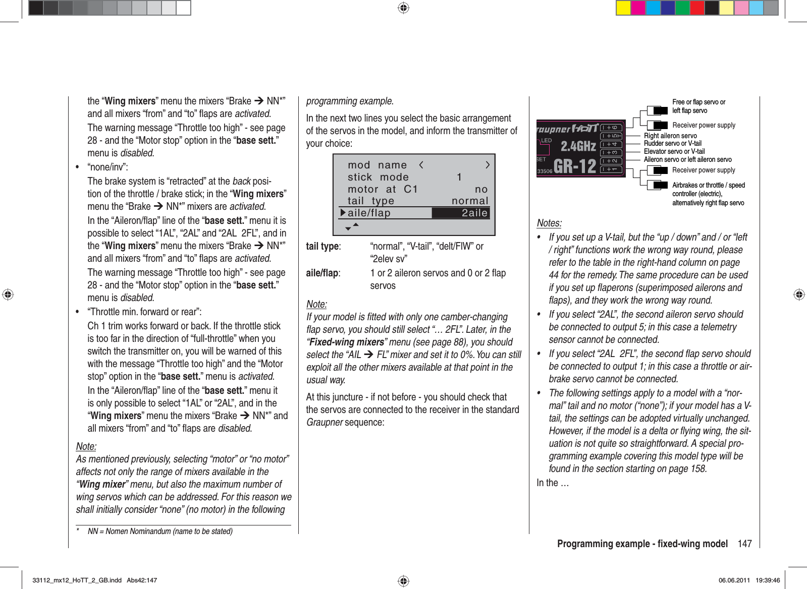 147Programming example - ﬁ xed-wing modelthe “Wing mixers” menu the mixers “Brake ¼ NN*” and all mixers “from” and “to” ﬂ aps are activated.The warning message “Throttle too high” - see page 28 - and the “Motor stop” option in the “base sett.”menu is disabled.“none/inv”:•The brake system is “retracted” at the back posi-tion of the throttle / brake stick; in the “Wing mixers”menu the “Brake ¼ NN*” mixers are activated.In the “Aileron/ﬂ ap” line of the “base sett.” menu it is possible to select “1AL”, “2AL” and “2AL  2FL”, and in the “Wing mixers” menu the mixers “Brake ¼ NN*” and all mixers “from” and “to” ﬂ aps are activated.The warning message “Throttle too high” - see page 28 - and the “Motor stop” option in the “base sett.”menu is disabled.“Throttle min. forward or rear”:•Ch 1 trim works forward or back. If the throttle stick is too far in the direction of “full-throttle” when you switch the transmitter on, you will be warned of this with the message “Throttle too high” and the “Motor stop” option in the “base sett.” menu is activated.In the “Aileron/ﬂ ap” line of the “base sett.” menu it is only possible to select “1AL” or “2AL”, and in the “Wing mixers” menu the mixers “Brake ¼ NN*” and all mixers “from” and “to” ﬂ aps are disabled.Note:As mentioned previously, selecting “motor” or “no motor” affects not only the range of mixers available in the “Wing mixer” menu, but also the maximum number of wing servos which can be addressed. For this reason we shall initially consider “none” (no motor) in the following programming example.In the next two lines you select the basic arrangement of the servos in the model, and inform the transmitter of your choice:stick  modemotor  at  C11notail  type normalaile/flapmod  name2ailetail type:  “normal”, “V-tail”, “delt/FlW” or “2elev sv”aile/ﬂ ap:  1 or 2 aileron servos and 0 or 2 ﬂ ap servosNote:If your model is ﬁ tted with only one camber-changing ﬂ ap servo, you should still select “… 2FL”. Later, in the “Fixed-wing mixers” menu (see page 88), you should select the “AIL ¼ FL” mixer and set it to 0%. You can still exploit all the other mixers available at that point in the usual way.At this juncture - if not before - you should check that the servos are connected to the receiver in the standard Graupner sequence:Right aileron servoReceiver power supplyReceiver power supplyAirbrakes or throttle / speed controller (electric), alternatively right flap servoRudder servo or V-tailAileron servo or left aileron servoElevator servo or V-tailFree or flap servo or left flap servoNotes:If you set up a V-tail, but the “up / down” and / or “left •/ right” functions work the wrong way round, please refer to the table in the right-hand column on page 44 for the remedy. The same procedure can be used if you set up ﬂ aperons (superimposed ailerons and ﬂ aps), and they work the wrong way round.If you select “2AL”, the second aileron servo should •be connected to output 5; in this case a telemetry sensor cannot be connected.If you select “2AL  2FL”, the second ﬂ ap servo should •be connected to output 1; in this case a throttle or air-brake servo cannot be connected.The following settings apply to a model with a “nor-•mal” tail and no motor (“none”); if your model has a V-tail, the settings can be adopted virtually unchanged. However, if the model is a delta or ﬂ ying wing, the sit-uation is not quite so straightforward. A special pro-gramming example covering this model type will be found in the section starting on page 158.In the …*  NN = Nomen Nominandum (name to be stated)33112_mx12_HoTT_2_GB.indd Abs42:14733112_mx12_HoTT_2_GB.indd   Abs42:14706.06.2011 19:39:4606.06.2011   19:39:46